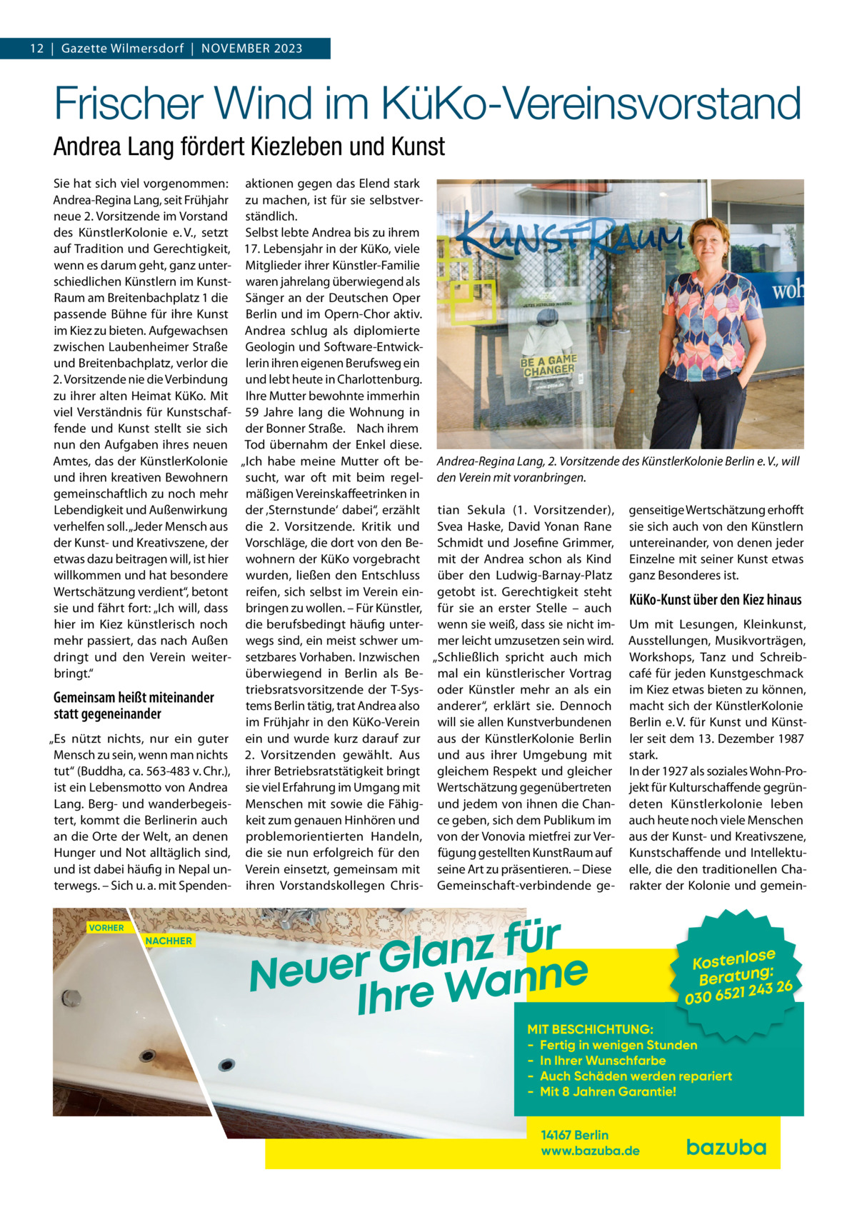 12  |  Gazette Wilmersdorf  |  November 2023  Frischer Wind im KüKo-Vereinsvorstand Andrea Lang fördert Kiezleben und Kunst Sie hat sich viel vorgenommen: aktionen gegen das Elend stark Andrea-Regina Lang, seit Frühjahr zu machen, ist für sie selbstverneue 2. Vorsitzende im Vorstand ständlich. des KünstlerKolonie e. V., setzt Selbst lebte Andrea bis zu ihrem auf Tradition und Gerechtigkeit, 17. Lebensjahr in der KüKo, viele wenn es darum geht, ganz unter- Mitglieder ihrer Künstler-Familie schiedlichen Künstlern im Kunst- waren jahrelang überwiegend als Raum am Breitenbachplatz 1 die Sänger an der Deutschen Oper passende Bühne für ihre Kunst Berlin und im Opern-Chor aktiv. im Kiez zu bieten. Aufgewachsen Andrea schlug als diplomierte zwischen Laubenheimer Straße Geologin und Software-Entwickund Breitenbachplatz, verlor die lerin ihren eigenen Berufsweg ein 2. Vorsitzende nie die Verbindung und lebt heute in Charlottenburg. zu ihrer alten Heimat KüKo. Mit Ihre Mutter bewohnte immerhin viel Verständnis für Kunstschaf- 59  Jahre lang die Wohnung in fende und Kunst stellt sie sich der Bonner Straße 6. Nach ihrem nun den Aufgaben ihres neuen Tod übernahm der Enkel diese. Amtes, das der KünstlerKolonie „Ich habe meine Mutter oft be- Andrea-Regina Lang, 2. Vorsitzende des KünstlerKolonie Berlin e. V., will und ihren kreativen Bewohnern sucht, war oft mit beim regel- den Verein mit voranbringen. gemeinschaftlich zu noch mehr mäßigen Vereinskaffeetrinken in Lebendigkeit und Außenwirkung der ‚Sternstunde‘ dabei“, erzählt tian Sekula (1.  Vorsitzender), genseitige Wertschätzung erhofft verhelfen soll. „Jeder Mensch aus die 2.  Vorsitzende. Kritik und Svea Haske, David Yonan Rane sie sich auch von den Künstlern der Kunst- und Kreativszene, der Vorschläge, die dort von den Be- Schmidt und Josefine Grimmer, untereinander, von denen jeder etwas dazu beitragen will, ist hier wohnern der KüKo vorgebracht mit der Andrea schon als Kind Einzelne mit seiner Kunst etwas willkommen und hat besondere wurden, ließen den Entschluss über den Ludwig-Barnay-Platz ganz Besonderes ist. Wertschätzung verdient“, betont reifen, sich selbst im Verein ein- getobt ist. Gerechtigkeit steht KüKo-Kunst über den Kiez hinaus sie und fährt fort: „Ich will, dass bringen zu wollen. – Für Künstler, für sie an erster Stelle – auch hier im Kiez künstlerisch noch die berufsbedingt häufig unter- wenn sie weiß, dass sie nicht im- Um mit Lesungen, Kleinkunst, mehr passiert, das nach Außen wegs sind, ein meist schwer um- mer leicht umzusetzen sein wird. Ausstellungen, Musikvorträgen, dringt und den Verein weiter- setzbares Vorhaben. Inzwischen „Schließlich spricht auch mich Workshops, Tanz und Schreibbringt.“ überwiegend in Berlin als Be- mal ein künstlerischer Vortrag café für jeden Kunstgeschmack triebsratsvorsitzende der T-Sys- oder Künstler mehr an als ein im Kiez etwas bieten zu können, Gemeinsam heißt miteinander tems Berlin tätig, trat Andrea also anderer“, erklärt sie. Dennoch macht sich der KünstlerKolonie statt gegeneinander im Frühjahr in den KüKo-Verein will sie allen Kunstverbundenen Berlin e. V. für Kunst und Künst„Es nützt nichts, nur ein guter ein und wurde kurz darauf zur aus der KünstlerKolonie Berlin ler seit dem 13. Dezember 1987 Mensch zu sein, wenn man nichts 2.  Vorsitzenden gewählt. Aus und aus ihrer Umgebung mit stark. tut“ (Buddha, ca. 563-483 v. Chr.), ihrer Betriebsratstätigkeit bringt gleichem Respekt und gleicher In der 1927 als soziales Wohn-Proist ein Lebensmotto von Andrea sie viel Erfahrung im Umgang mit Wertschätzung gegenübertreten jekt für Kulturschaffende gegrünLang. Berg- und wanderbegeis- Menschen mit sowie die Fähig- und jedem von ihnen die Chan- deten Künstlerkolonie leben tert, kommt die Berlinerin auch keit zum genauen Hinhören und ce geben, sich dem Publikum im auch heute noch viele Menschen an die Orte der Welt, an denen problemorientierten Handeln, von der Vonovia mietfrei zur Ver- aus der Kunst- und Kreativszene, Hunger und Not alltäglich sind, die sie nun erfolgreich für den fügung gestellten KunstRaum auf Kunstschaffende und Intellektuund ist dabei häufig in Nepal un- Verein einsetzt, gemeinsam mit seine Art zu präsentieren. – Diese elle, die den traditionellen Chaterwegs. – Sich u. a. mit Spenden- ihren Vorstandskollegen Chris- Gemeinschaft-verbindende ge- rakter der Kolonie und gemeinVORHER  NACHHER  r ü f z n a l Neuer Gre Wanne Ih  se Kostenlo g: n Beratu 3 26 24 030 6521  MIT BESCHICHTUNG: - Fertig in wenigen Stunden - In Ihrer Wunschfarbe - Auch Schäden werden repariert - Mit 8 Jahren Garantie! 14167 Berlin www.bazuba.de