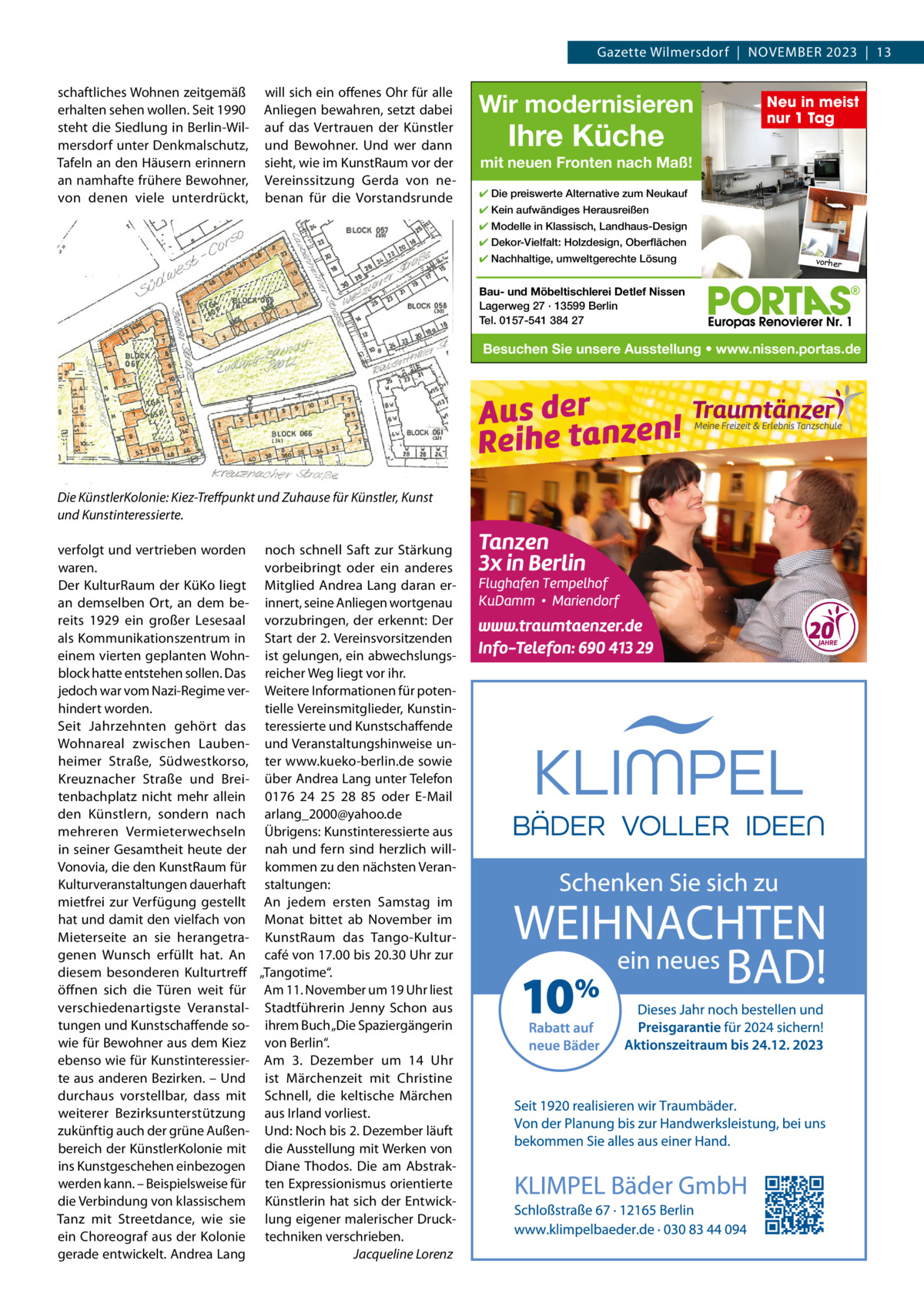 Gazette Wilmersdorf  |  November 2023  |  13 schaftliches Wohnen zeitgemäß erhalten sehen wollen. Seit 1990 steht die Siedlung in berlin-Wilmersdorf unter Denkmalschutz, Tafeln an den Häusern erinnern an namhafte frühere bewohner, von denen viele unterdrückt,  will sich ein offenes ohr für alle Anliegen bewahren, setzt dabei auf das vertrauen der Künstler und bewohner. Und wer dann sieht, wie im Kunstraum vor der vereinssitzung Gerda von nebenan für die vorstandsrunde  Wir modernisieren  Ihre Küche  Neu in meist nur 1 Tag  mit neuen Fronten nach Maß! ✔ Die preiswerte Alternative zum Neukauf ✔ Kein aufwändiges Herausreißen ✔ Modelle in Klassisch, Landhaus-Design ✔ Dekor-Vielfalt: Holzdesign, Oberflächen ✔ Nachhaltige, umweltgerechte Lösung  vorher  Bau- und Möbeltischlerei Detlef Nissen Lagerweg 27 · 13599 Berlin Tel. 0157-541 384 27  Besuchen Sie unsere Ausstellung • www.nissen.portas.de  Die KünstlerKolonie: Kiez-Treﬀpunkt und Zuhause für Künstler, Kunst und Kunstinteressierte. verfolgt und vertrieben worden noch schnell Saft zur Stärkung waren. vorbeibringt oder ein anderes Der Kulturraum der KüKo liegt mitglied Andrea Lang daran eran demselben ort, an dem be- innert, seine Anliegen wortgenau reits 1929 ein großer Lesesaal vorzubringen, der erkennt: Der als Kommunikationszentrum in Start der 2. vereinsvorsitzenden einem vierten geplanten Wohn- ist gelungen, ein abwechslungsblock hatte entstehen sollen. Das reicher Weg liegt vor ihr. jedoch war vom Nazi-regime ver- Weitere Informationen für potenhindert worden. tielle vereinsmitglieder, KunstinSeit Jahrzehnten gehört das teressierte und Kunstschaffende Wohnareal zwischen Lauben- und veranstaltungshinweise unheimer Straße, Südwestkorso, ter www.kueko-berlin.de sowie Kreuznacher Straße und brei- über Andrea Lang unter Telefon tenbachplatz nicht mehr allein 0176 24  25  28  85 oder e-mail den Künstlern, sondern nach arlang_2000@yahoo.de mehreren vermieterwechseln Übrigens: Kunstinteressierte aus in seiner Gesamtheit heute der nah und fern sind herzlich willvonovia, die den Kunstraum für kommen zu den nächsten veranKulturveranstaltungen dauerhaft staltungen: mietfrei zur verfügung gestellt An jedem ersten Samstag im hat und damit den vielfach von monat bittet ab November im mieterseite an sie herangetra- Kunstraum das Tango-Kulturgenen Wunsch erfüllt hat. An café von 17.00 bis 20.30 Uhr zur diesem besonderen Kulturtreff „Tangotime“. öffnen sich die Türen weit für Am 11. November um 19 Uhr liest verschiedenartigste veranstal- Stadtführerin Jenny Schon aus tungen und Kunstschaffende so- ihrem buch „Die Spaziergängerin wie für bewohner aus dem Kiez von berlin“. ebenso wie für Kunstinteressier- Am 3.  Dezember um 14  Uhr te aus anderen bezirken. – Und ist märchenzeit mit Christine durchaus vorstellbar, dass mit Schnell, die keltische märchen weiterer bezirksunterstützung aus Irland vorliest. zukünftig auch der grüne Außen- Und: Noch bis 2. Dezember läuft bereich der KünstlerKolonie mit die Ausstellung mit Werken von ins Kunstgeschehen einbezogen Diane Thodos. Die am Abstrakwerden kann. – beispielsweise für ten expressionismus orientierte die verbindung von klassischem Künstlerin hat sich der entwickTanz mit Streetdance, wie sie lung eigener malerischer Druckein Choreograf aus der Kolonie techniken verschrieben. gerade entwickelt. Andrea Lang Jacqueline Lorenz