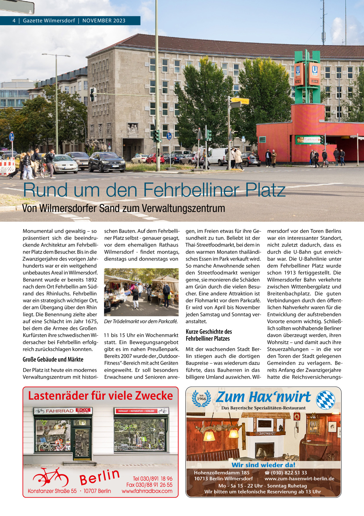 4  |  Gazette Wilmersdorf  |  November 2023  Rund um den Fehrbelliner Platz Von Wilmersdorfer Sand zum Verwaltungszentrum monumental und gewaltig – so schen bauten. Auf dem Fehrbellipräsentiert sich die beeindru- ner Platz selbst - genauer gesagt, ckende Architektur am Fehrbelli- vor dem ehemaligen rathaus ner Platz dem besucher. bis in die Wilmersdorf - findet montags, Zwanzigerjahre des vorigen Jahr- dienstags und donnerstags von hunderts war er ein weitgehend unbebautes Areal in Wilmersdorf. benannt wurde er bereits 1892 nach dem ort Fehrbellin am Südrand des rhinluchs. Fehrbellin war ein strategisch wichtiger ort, der am Übergang über den rhin liegt. Die benennung zielte aber auf eine Schlacht im Jahr 1675, Der Trödelmarkt vor dem Parkcafé. bei dem die Armee des Großen Kurfürsten ihre schwedischen Wi- 11 bis 15 Uhr ein Wochenmarkt dersacher bei Fehrbellin erfolg- statt. ein bewegungsangebot reich zurückschlagen konnten. gibt es im nahen Preußenpark. bereits 2007 wurde der „outdoorGroße Gebäude und Märkte Fitness“-bereich mit acht Geräten Der Platz ist heute ein modernes eingeweiht. er soll besonders verwaltungszentrum mit histori- erwachsene und Senioren anre Lastenräder für viele Zwecke  gen, im Freien etwas für ihre Gesundheit zu tun. beliebt ist der Thai-Streetfoodmarkt, bei dem in den warmen monaten thailändisches essen im Park verkauft wird. So manche Anwohnende sehen den Streetfoodmarkt weniger gerne, sie monieren die Schäden am Grün durch die vielen besucher. eine andere Attraktion ist der Flohmarkt vor dem Parkcafé. er wird von April bis November jeden Samstag und Sonntag veranstaltet.  Kurze Geschichte des Fehrbelliner Platzes mit der wachsenden Stadt berlin stiegen auch die dortigen baupreise – was wiederum dazu führte, dass bauherren in das billigere Umland auswichen. Wil mersdorf vor den Toren berlins war ein interessanter Standort, nicht zuletzt dadurch, dass es durch die U-bahn gut erreichbar war. Die U-bahnlinie unter dem Fehrbelliner Platz wurde schon 1913 fertiggestellt. Die Wilmersdorfer bahn verkehrte zwischen Wittenbergplatz und breitenbachplatz. Die guten verbindungen durch den öffentlichen Nahverkehr waren für die entwicklung der aufstrebenden vororte enorm wichtig. Schließlich sollten wohlhabende berliner davon überzeugt werden, ihren Wohnsitz – und damit auch ihre Steuerzahlungen – in die vor den Toren der Stadt gelegenen Gemeinden zu verlagern. bereits Anfang der Zwanzigerjahre hatte die reichsversicherungs Seit  1966  Das Bayerische Spezialitäten-Restaurant  Wir sind wieder da! ☎ (030) 822 51 33 Hohenzollerndamm 185 www.zum-haxenwirt-berlin.de 10713 Berlin-Wilmersdorf Mo - Sa 15 - 22 Uhr · Sonntag Ruhetag Wir bitten um telefonische Reservierung ab 13 Uhr