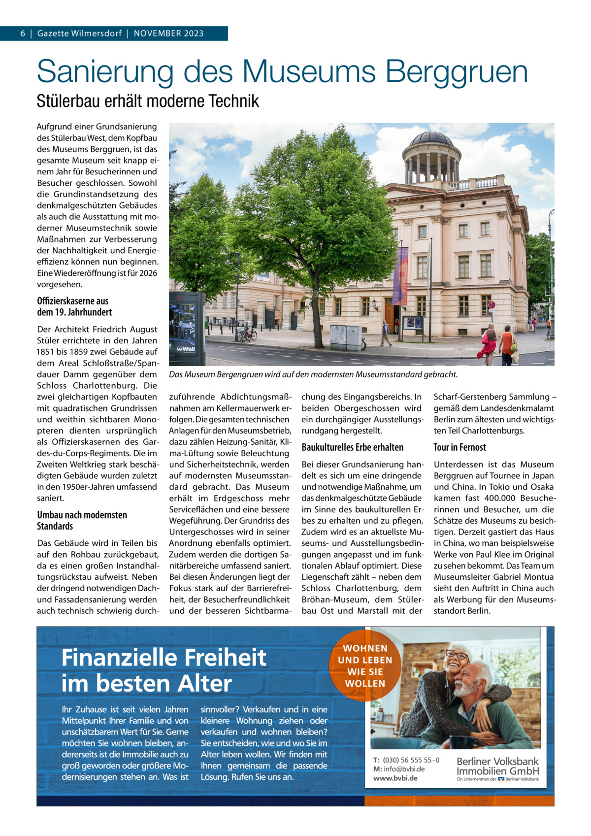 6  |  Gazette Wilmersdorf  |  November 2023  Sanierung des Museums Berggruen Stülerbau erhält moderne Technik Aufgrund einer Grundsanierung des Stülerbau West, dem Kopfbau des museums berggruen, ist das gesamte museum seit knapp einem Jahr für besucherinnen und besucher geschlossen. Sowohl die Grundinstandsetzung des denkmalgeschützten Gebäudes als auch die Ausstattung mit moderner museumstechnik sowie maßnahmen zur verbesserung der Nachhaltigkeit und energieeﬃzienz können nun beginnen. eine Wiedereröffnung ist für 2026 vorgesehen.  Oﬃzierskaserne aus dem 19. Jahrhundert Der Architekt Friedrich August Stüler errichtete in den Jahren 1851 bis 1859 zwei Gebäude auf dem Areal Schloßstraße/Spandauer Damm gegenüber dem Schloss Charlottenburg. Die zwei gleichartigen Kopfbauten mit quadratischen Grundrissen und weithin sichtbaren monopteren dienten ursprünglich als offizierskasernen des Gardes-du-Corps-regiments. Die im Zweiten Weltkrieg stark beschädigten Gebäude wurden zuletzt in den 1950er-Jahren umfassend saniert.  Umbau nach modernsten Standards Das Gebäude wird in Teilen bis auf den rohbau zurückgebaut, da es einen großen Instandhaltungsrückstau aufweist. Neben der dringend notwendigen Dachund Fassadensanierung werden auch technisch schwierig durch Das Museum Bergengruen wird auf den modernsten Museumsstandard gebracht. zuführende Abdichtungsmaßnahmen am Kellermauerwerk erfolgen. Die gesamten technischen Anlagen für den museumsbetrieb, dazu zählen Heizung-Sanitär, Klima-Lüftung sowie beleuchtung und Sicherheitstechnik, werden auf modernsten museumsstandard gebracht. Das museum erhält im erdgeschoss mehr Serviceflächen und eine bessere Wegeführung. Der Grundriss des Untergeschosses wird in seiner Anordnung ebenfalls optimiert. Zudem werden die dortigen Sanitärbereiche umfassend saniert. bei diesen Änderungen liegt der Fokus stark auf der barrierefreiheit, der besucherfreundlichkeit und der besseren Sichtbarma chung des eingangsbereichs. In beiden obergeschossen wird ein durchgängiger Ausstellungsrundgang hergestellt.  Scharf-Gerstenberg Sammlung – gemäß dem Landesdenkmalamt berlin zum ältesten und wichtigsten Teil Charlottenburgs.  Baukulturelles Erbe erhalten  Tour in Fernost  bei dieser Grundsanierung handelt es sich um eine dringende und notwendige maßnahme, um das denkmalgeschützte Gebäude im Sinne des baukulturellen erbes zu erhalten und zu pflegen. Zudem wird es an aktuellste museums- und Ausstellungsbedingungen angepasst und im funktionalen Ablauf optimiert. Diese Liegenschaft zählt – neben dem Schloss Charlottenburg, dem bröhan-museum, dem Stülerbau ost und marstall mit der  Unterdessen ist das museum berggruen auf Tournee in Japan und China. In Tokio und osaka kamen fast 400.000  besucherinnen und besucher, um die Schätze des museums zu besichtigen. Derzeit gastiert das Haus in China, wo man beispielsweise Werke von Paul Klee im original zu sehen bekommt. Das Team um museumsleiter Gabriel montua sieht den Auftritt in China auch als Werbung für den museumsstandort berlin.