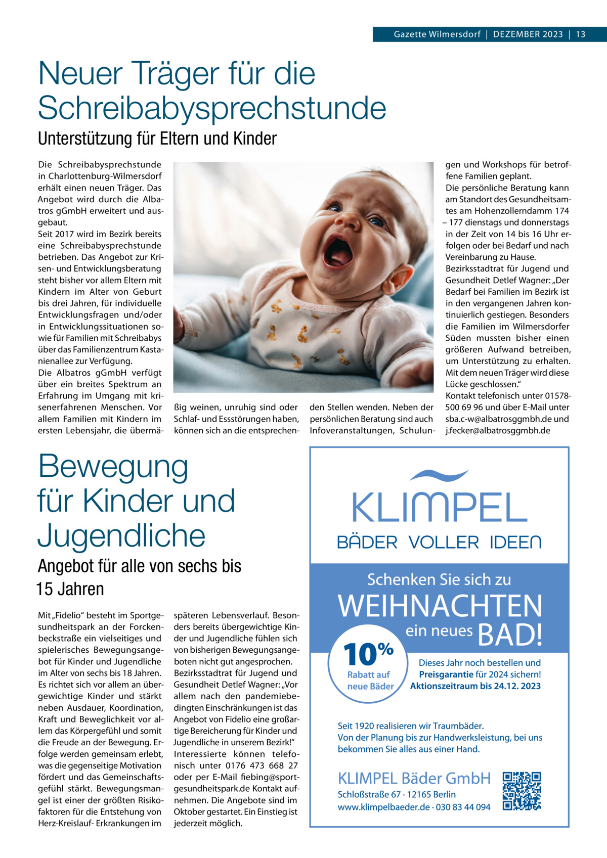 Gazette Wilmersdorf  |  Dezember 2023  |  13  Neuer Träger für die Schreibabysprechstunde Unterstützung für Eltern und Kinder Die Schreibabysprechstunde in Charlottenburg-Wilmersdorf erhält einen neuen Träger. Das Angebot wird durch die Albatros gGmbH erweitert und ausgebaut. Seit 2017 wird im Bezirk bereits eine Schreibabysprechstunde betrieben. Das Angebot zur Krisen- und Entwicklungsberatung steht bisher vor allem Eltern mit Kindern im Alter von Geburt bis drei Jahren, für individuelle Entwicklungsfragen und/oder in Entwicklungssituationen sowie für Familien mit Schreibabys über das Familienzentrum Kastanienallee zur Verfügung. Die Albatros gGmbH verfügt über ein breites Spektrum an Erfahrung im Umgang mit krisenerfahrenen Menschen. Vor allem Familien mit Kindern im ersten Lebensjahr, die übermä ßig weinen, unruhig sind oder Schlaf- und Essstörungen haben, können sich an die entsprechen Bewegung für Kinder und Jugendliche Angebot für alle von sechs bis 15 Jahren Mit „Fidelio“ besteht im Sportge- späteren Lebensverlauf. Besonsundheitspark an der Forcken- ders bereits übergewichtige Kinbeckstraße ein vielseitiges und der und Jugendliche fühlen sich spielerisches Bewegungsange- von bisherigen Bewegungsangebot für Kinder und Jugendliche boten nicht gut angesprochen. im Alter von sechs bis 18 Jahren. Bezirksstadtrat für Jugend und Es richtet sich vor allem an über- Gesundheit Detlef Wagner: „Vor gewichtige Kinder und stärkt allem nach den pandemiebeneben Ausdauer, Koordination, dingten Einschränkungen ist das Kraft und Beweglichkeit vor al- Angebot von Fidelio eine großarlem das Körpergefühl und somit tige Bereicherung für Kinder und die Freude an der Bewegung. Er- Jugendliche in unserem Bezirk!“ folge werden gemeinsam erlebt, Interessierte können telefowas die gegenseitige Motivation nisch unter 0176  473  668  27 fördert und das Gemeinschafts- oder per E-Mail fiebing@sportgefühl stärkt. Bewegungsman- gesundheitspark.de Kontakt aufgel ist einer der größten Risiko- nehmen. Die Angebote sind im faktoren für die Entstehung von Oktober gestartet. Ein Einstieg ist Herz-Kreislauf- Erkrankungen im jederzeit möglich.  gen und Workshops für betroffene Familien geplant. Die persönliche Beratung kann am Standort des Gesundheitsamtes am Hohenzollerndamm 174 – 177 dienstags und donnerstags in der Zeit von 14 bis 16 Uhr erfolgen oder bei Bedarf und nach Vereinbarung zu Hause. Bezirksstadtrat für Jugend und Gesundheit Detlef Wagner: „Der Bedarf bei Familien im Bezirk ist in den vergangenen Jahren kontinuierlich gestiegen. Besonders die Familien im Wilmersdorfer Süden mussten bisher einen größeren Aufwand betreiben, um Unterstützung zu erhalten. Mit dem neuen Träger wird diese Lücke geschlossen.“ Kontakt telefonisch unter 01578den Stellen wenden. Neben der 500 69 96 und über E-Mail unter persönlichen Beratung sind auch sba.c-w@albatrosggmbh.de und Infoveranstaltungen, Schulun- j.fecker@albatrosggmbh.de