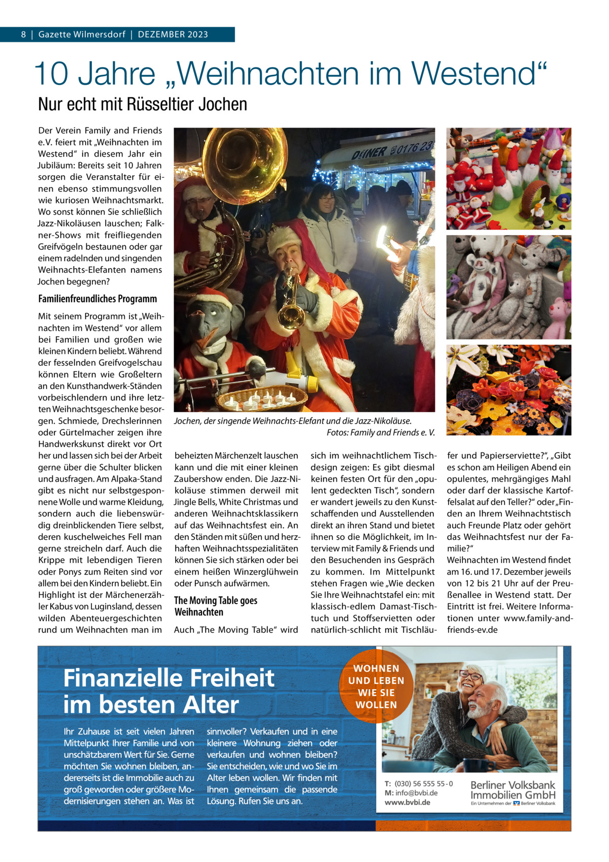 8  |  Gazette Wilmersdorf  |  Dezember 2023  10 Jahre „Weihnachten im Westend“ Nur echt mit Rüsseltier Jochen Der Verein Family and Friends e. V. feiert mit „Weihnachten im Westend“ in diesem Jahr ein Jubiläum: bereits seit 10 Jahren sorgen die Veranstalter für einen ebenso stimmungsvollen wie kuriosen Weihnachtsmarkt. Wo sonst können Sie schließlich Jazz-Nikoläusen lauschen; Falkner-Shows mit freifliegenden Greifvögeln bestaunen oder gar einem radelnden und singenden Weihnachts-elefanten namens Jochen begegnen?  Familienfreundliches Programm mit seinem Programm ist „Weihnachten im Westend“ vor allem bei Familien und großen wie kleinen Kindern beliebt. Während der fesselnden Greifvogelschau können eltern wie Großeltern an den Kunsthandwerk-Ständen vorbeischlendern und ihre letzten Weihnachtsgeschenke besorgen. Schmiede, Drechslerinnen Jochen, der singende Weihnachts-Elefant und die Jazz-Nikoläuse. oder Gürtelmacher zeigen ihre Fotos: Family and Friends e. V. Handwerkskunst direkt vor Ort her und lassen sich bei der Arbeit beheizten märchenzelt lauschen sich im weihnachtlichem Tischgerne über die Schulter blicken kann und die mit einer kleinen design zeigen: es gibt diesmal und ausfragen. Am Alpaka-Stand zaubershow enden. Die Jazz-Ni- keinen festen Ort für den „opugibt es nicht nur selbstgespon- koläuse stimmen derweil mit lent gedeckten Tisch“, sondern nene Wolle und warme Kleidung, Jingle bells, White Christmas und er wandert jeweils zu den Kunstsondern auch die liebenswür- anderen Weihnachtsklassikern schaffenden und Ausstellenden dig dreinblickenden Tiere selbst, auf das Weihnachtsfest ein. An direkt an ihren Stand und bietet deren kuschelweiches Fell man den Ständen mit süßen und herz- ihnen so die möglichkeit, im Ingerne streicheln darf. Auch die haften Weihnachtsspezialitäten terview mit Family & Friends und Krippe mit lebendigen Tieren können Sie sich stärken oder bei den besuchenden ins Gespräch oder Ponys zum reiten sind vor einem heißen Winzerglühwein zu kommen. Im mittelpunkt allem bei den Kindern beliebt. ein oder Punsch aufwärmen. stehen Fragen wie „Wie decken Highlight ist der märchenerzähSie Ihre Weihnachtstafel ein: mit The Moving Table goes ler Kabus von Luginsland, dessen klassisch-edlem Damast-TischWeihnachten wilden Abenteuergeschichten tuch und Stoffservietten oder rund um Weihnachten man im Auch „The moving Table“ wird natürlich-schlicht mit Tischläu fer und Papierserviette?“, „Gibt es schon am Heiligen Abend ein opulentes, mehrgängiges mahl oder darf der klassische Kartoffelsalat auf den Teller?“ oder „Finden an Ihrem Weihnachtstisch auch Freunde Platz oder gehört das Weihnachtsfest nur der Familie?“ Weihnachten im Westend findet am 16. und 17. Dezember jeweils von 12 bis 21 Uhr auf der Preußenallee in Westend statt. Der eintritt ist frei. Weitere Informationen unter www.family-andfriends-ev.de