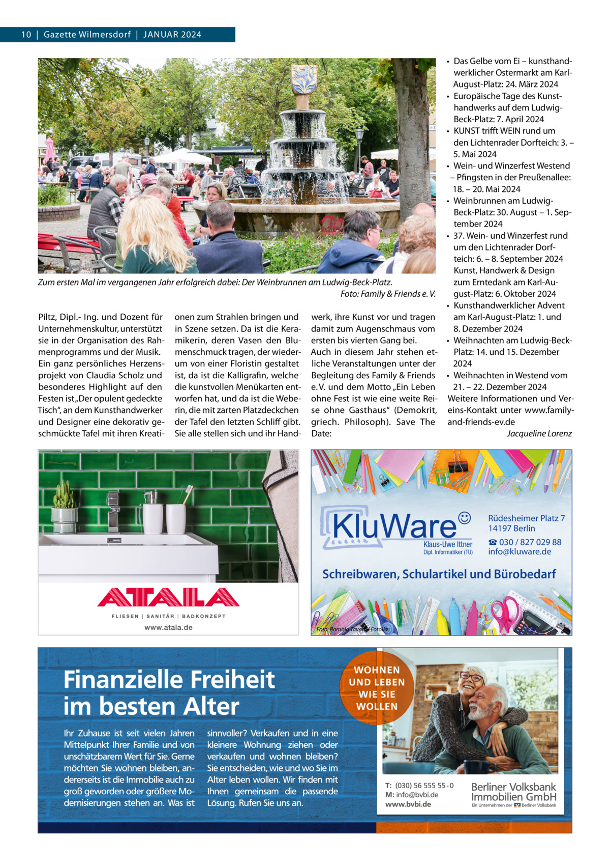 10  |  Gazette Wilmersdorf  |  JANuAR 2024 • Das Gelbe vom Ei – kunsthandwerklicher Ostermarkt am KarlAugust-Platz: 24. März 2024 • Europäische Tage des Kunsthandwerks auf dem LudwigBeck-Platz: 7. April 2024 • KuNST trifft WEIN rund um den Lichtenrader Dorfteich: 3. – 5. Mai 2024 • Wein- und Winzerfest Westend – Pfingsten in der Preußenallee: 18. – 20. Mai 2024 • Weinbrunnen am LudwigBeck-Platz: 30. August – 1. September 2024 • 37. Wein- und Winzerfest rund um den Lichtenrader Dorfteich: 6. – 8. September 2024 Kunst, Handwerk & Design Zum ersten Mal im vergangenen Jahr erfolgreich dabei: Der Weinbrunnen am Ludwig-Beck-Platz. zum Erntedank am Karl-AuFoto: Family & Friends e. V. gust-Platz: 6. Oktober 2024 • Kunsthandwerklicher Advent Piltz, Dipl.- Ing. und Dozent für onen zum Strahlen bringen und werk, ihre Kunst vor und tragen am Karl-August-Platz: 1. und unternehmenskultur, unterstützt in Szene setzen. Da ist die Kera- damit zum Augenschmaus vom 8. Dezember 2024 sie in der Organisation des Rah- mikerin, deren Vasen den Blu- ersten bis vierten Gang bei. • Weihnachten am Ludwig-Beckmenprogramms und der Musik. menschmuck tragen, der wieder- Auch in diesem Jahr stehen etPlatz: 14. und 15. Dezember Ein ganz persönliches Herzens- um von einer Floristin gestaltet liche Veranstaltungen unter der 2024 projekt von Claudia Scholz und ist, da ist die Kalligrafin, welche Begleitung des Family & Friends • Weihnachten in Westend vom besonderes Highlight auf den die kunstvollen Menükarten ent- e. V. und dem Motto „Ein Leben 21. – 22. Dezember 2024 Festen ist „Der opulent gedeckte worfen hat, und da ist die Webe- ohne Fest ist wie eine weite Rei- Weitere Informationen und VerTisch“, an dem Kunsthandwerker rin, die mit zarten Platzdeckchen se ohne Gasthaus“  (Demokrit, eins-Kontakt unter www.familyund Designer eine dekorativ ge- der Tafel den letzten Schliff gibt. griech. Philosoph). Save The and-friends-ev.de Jacqueline Lorenz schmückte Tafel mit ihren Kreati- Sie alle stellen sich und ihr Hand- Date:  Rüdesheimer Platz 7 14197 Berlin Klaus-Uwe Ittner  Dipl. Informatiker (TU)  ☎ 030 / 827 029 88 info@kluware.de  Schreibwaren, Schulartikel und Bürobedarf  Foto: Romolo Tavani / Fotolia