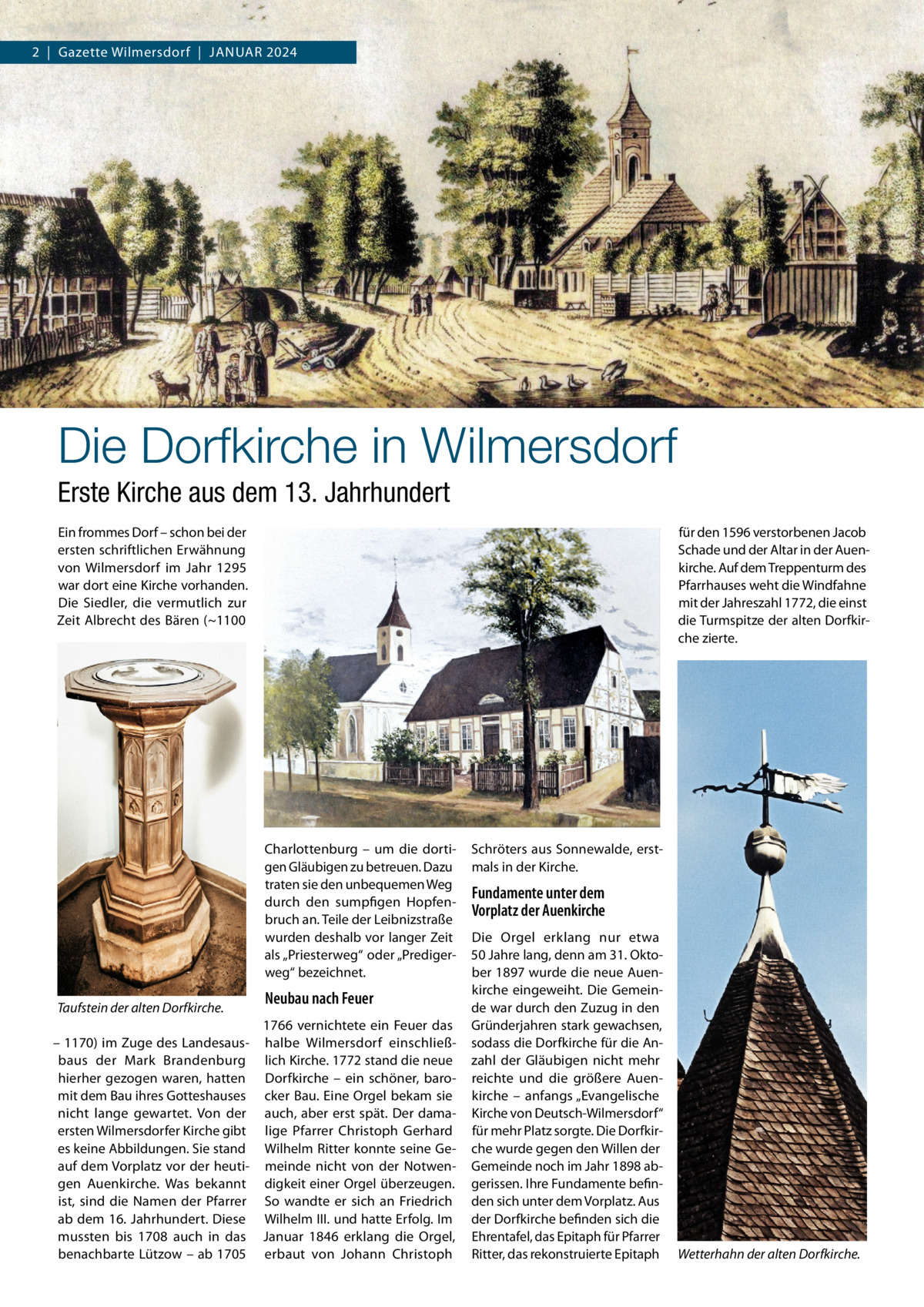 2  |  Gazette Wilmersdorf  |  Januar 2024  Die Dorfkirche in Wilmersdorf Erste Kirche aus dem 13. Jahrhundert Ein frommes Dorf – schon bei der ersten schriftlichen Erwähnung von Wilmersdorf im Jahr 1295 war dort eine Kirche vorhanden. Die Siedler, die vermutlich zur Zeit Albrecht des Bären (~1100  für den 1596 verstorbenen Jacob Schade und der Altar in der Auenkirche. Auf dem Treppenturm des Pfarrhauses weht die Windfahne mit der Jahreszahl 1772, die einst die Turmspitze der alten Dorfkirche zierte.  Charlottenburg – um die dortigen Gläubigen zu betreuen. Dazu traten sie den unbequemen Weg durch den sumpfigen Hopfenbruch an. Teile der Leibnizstraße wurden deshalb vor langer Zeit als „Priesterweg“ oder „Predigerweg“ bezeichnet. Taufstein der alten Dorfkirche.  Neubau nach Feuer  1766 vernichtete ein Feuer das – 1170) im Zuge des Landesaus- halbe Wilmersdorf einschließbaus der Mark Brandenburg lich Kirche. 1772 stand die neue hierher gezogen waren, hatten Dorfkirche – ein schöner, baromit dem Bau ihres Gotteshauses cker Bau. Eine Orgel bekam sie nicht lange gewartet. Von der auch, aber erst spät. Der damaersten Wilmersdorfer Kirche gibt lige Pfarrer Christoph Gerhard es keine Abbildungen. Sie stand Wilhelm Ritter konnte seine Geauf dem Vorplatz vor der heuti- meinde nicht von der Notwengen Auenkirche. Was bekannt digkeit einer Orgel überzeugen. ist, sind die Namen der Pfarrer So wandte er sich an Friedrich ab dem 16. Jahrhundert. Diese Wilhelm III. und hatte Erfolg. Im mussten bis 1708 auch in das Januar 1846 erklang die Orgel, benachbarte Lützow – ab 1705 erbaut von Johann Christoph  Schröters aus Sonnewalde, erstmals in der Kirche.  Fundamente unter dem Vorplatz der Auenkirche Die Orgel erklang nur etwa 50 Jahre lang, denn am 31. Oktober 1897 wurde die neue Auenkirche eingeweiht. Die Gemeinde war durch den Zuzug in den Gründerjahren stark gewachsen, sodass die Dorfkirche für die Anzahl der Gläubigen nicht mehr reichte und die größere Auenkirche – anfangs „Evangelische Kirche von Deutsch-Wilmersdorf“ für mehr Platz sorgte. Die Dorfkirche wurde gegen den Willen der Gemeinde noch im Jahr 1898 abgerissen. Ihre Fundamente befinden sich unter dem Vorplatz. Aus der Dorfkirche befinden sich die Ehrentafel, das Epitaph für Pfarrer Ritter, das rekonstruierte Epitaph  Wetterhahn der alten Dorfkirche.