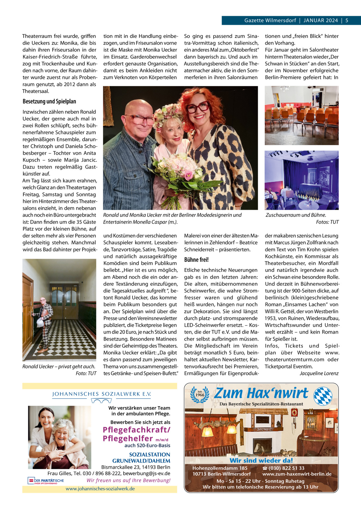 Gazette Wilmersdorf  |  JANuAR 2024  |  5 Theaterraum frei wurde, griffen die ueckers zu: Monika, die bis dahin ihren Friseursalon in der Kaiser-Friedrich-Straße führte, zog mit Trockenhaube und Kunden nach vorne, der Raum dahinter wurde zuerst nur als Probenraum genutzt, ab 2012 dann als Theatersaal.  tion mit in die Handlung einbezogen, und im Friseursalon vorne ist die Maske mit Monika uecker im Einsatz. Garderobenwechsel erfordert genauste Organisation, damit es beim Ankleiden nicht zum Verknoten von Körperteilen  So ging es passend zum Sinatra-Vormittag schon italienisch, ein anderes Mal zum „Oktoberfest“ dann bayerisch zu. und auch im Ausstellungsbereich sind die Theatermacher aktiv, die in den Sommerferien in ihren Salonräumen  tionen und „freien Blick“ hinter den Vorhang. Für Januar geht im Salontheater hinterm Theatersalon wieder „Der Schwan in Stücken“ an den Start, der im November erfolgreiche Berlin-Premiere gefeiert hat: In  Besetzung und Spielplan Inzwischen zählen neben Ronald uecker, der gerne auch mal in zwei Rollen schlüpft, sechs bühnenerfahrene Schauspieler zum regelmäßigen Ensemble, darunter Christoph und Daniela Schobesberger – Tochter von Anita Kupsch – sowie Marija Jancic. Dazu treten regelmäßig Gastkünstler auf. Am Tag lässt sich kaum erahnen, welch Glanz an den Theatertagen Freitag, Samstag und Sonntag hier im Hinterzimmer des Theatersalons einzieht, in dem nebenan auch noch ein Büro untergebracht ist: Dann finden um die 35 Gäste Platz vor der kleinen Bühne, auf der selten mehr als vier Personen gleichzeitig stehen. Manchmal wird das Bad dahinter per Projek Ronald Uecker – privat geht auch. Foto: TUT  Ronald und Monika Uecker mit der Berliner Modedesignerin und Entertainerin Monella Caspar (m.).  Zuschauerraum und Bühne. Fotos: TUT  und Kostümen der verschiedenen Schauspieler kommt. Leseabende, Tanzvorträge, Satire, Tragödie und natürlich aussagekräftige Komödien sind beim Publikum beliebt. „Hier ist es uns möglich, am Abend noch die ein oder andere Textänderung einzufügen, die Tagesaktuelles aufgreift “, betont Ronald uecker, das komme beim Publikum besonders gut an. Der Spielplan wird über die Presse und den Vereinsnewsletter publiziert, die Ticketpreise liegen um die 20 Euro, je nach Stück und Besetzung. Besondere Matinees sind der Geheimtipp des Theaters. Monika uecker erklärt: „Da gibt es dann passend zum jeweiligen Thema von uns zusammengestelltes Getränke- und Speisen-Bufett.“  der makabren szenischen Lesung mit Marcus Jürgen Zollfrank nach dem Text von Tim Krohn spielen Kochkünste, ein Kommissar als Theaterbesucher, ein Mordfall und natürlich irgendwie auch ein Schwan eine besondere Rolle. und derzeit in Bühnenvorbereitung ist der 900-Seiten dicke, auf berlinisch (klein)geschriebene Roman „Einsames Lachen“ von Willi R. Gettél, der von Westberlin 1953, von Ruinen, Wiederaufbau, Wirtschaftswunder und unterwelt erzählt – und kein Roman für Spießer ist. Infos, Tickets und Spielplan über Webseite www. theateruntermturm.com oder Ticketportal Eventim. Jacqueline Lorenz  Malerei von einer der ältesten Malerinnen in Zehlendorf – Beatrice Schneiderreit – präsentierten.  Bühne frei! Etliche technische Neuerungen gab es in den letzten Jahren: Die alten, mitübernommenen Scheinwerfer, die wahre Stromfresser waren und glühend heiß wurden, hängen nur noch zur Dekoration. Sie sind längst durch platz- und stromsparende LED-Scheinwerfer ersetzt. – Kosten, die der TuT e. V. und die Macher selbst aufbringen müssen. Die Mitgliedschaft im Verein beträgt monatlich 5  Euro, beinhaltet aktuellen Newsletter, Kartenvorkaufsrecht bei Premieren, Ermäßigungen für Eigenproduk Seit  1966  Das Bayerische Spezialitäten-Restaurant  Wir sind wieder da! ☎ (030) 822 51 33 Hohenzollerndamm 185 www.zum-haxenwirt-berlin.de 10713 Berlin-Wilmersdorf Mo - Sa 15 - 22 Uhr · Sonntag Ruhetag Wir bitten um telefonische Reservierung ab 13 Uhr