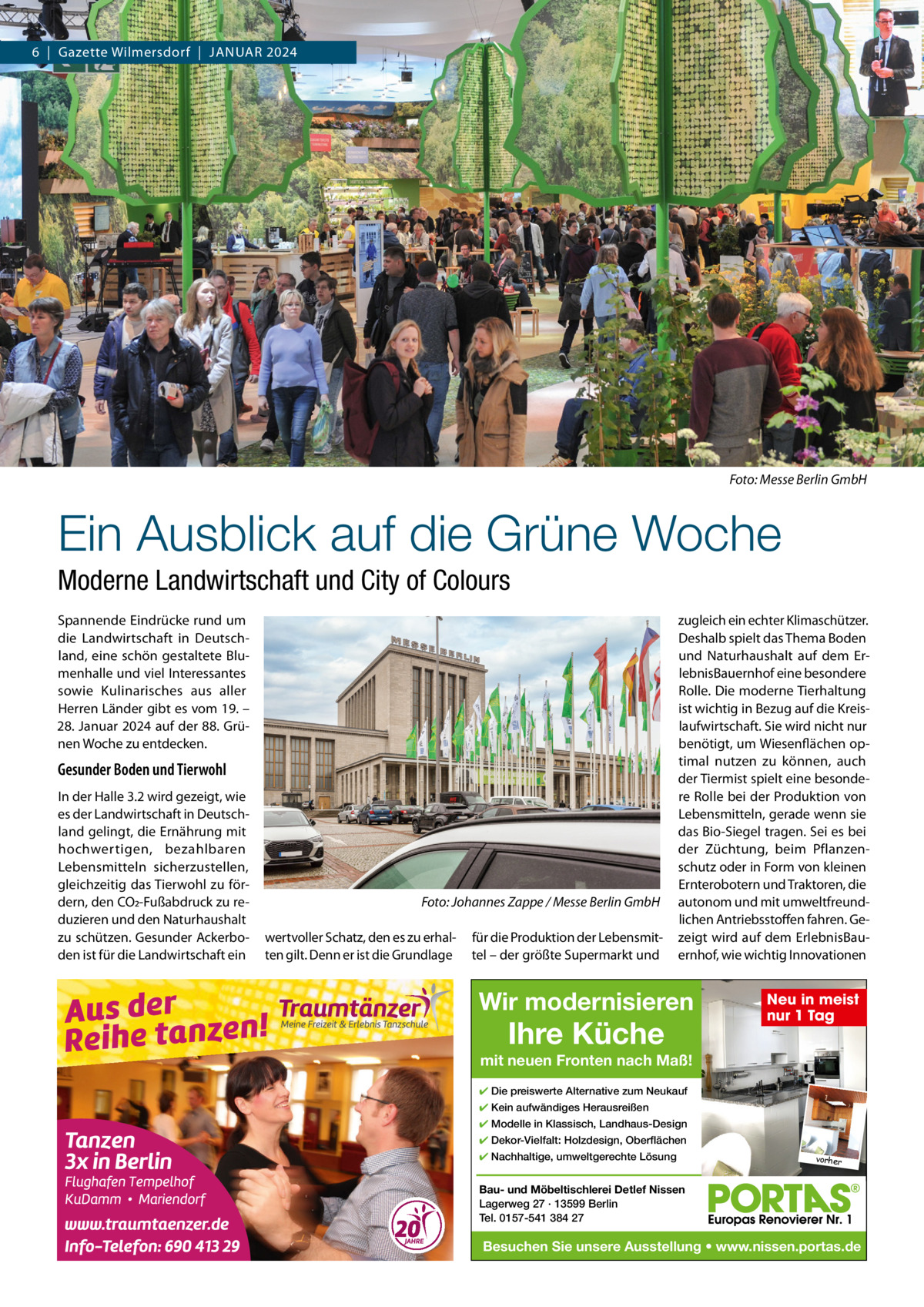 6  |  Gazette Wilmersdorf  |  JANuAR 2024  Foto: Messe Berlin GmbH  Ein Ausblick auf die Grüne Woche Moderne Landwirtschaft und City of Colours Spannende Eindrücke rund um die Landwirtschaft in Deutschland, eine schön gestaltete Blumenhalle und viel Interessantes sowie Kulinarisches aus aller Herren Länder gibt es vom 19. – 28. Januar 2024 auf der 88. Grünen Woche zu entdecken.  Gesunder Boden und Tierwohl In der Halle 3.2 wird gezeigt, wie es der Landwirtschaft in Deutschland gelingt, die Ernährung mit hochwertigen, bezahlbaren Lebensmitteln sicherzustellen, gleichzeitig das Tierwohl zu fördern, den CO2-Fußabdruck zu reduzieren und den Naturhaushalt zu schützen. Gesunder Ackerboden ist für die Landwirtschaft ein  Foto: Johannes Zappe / Messe Berlin GmbH wertvoller Schatz, den es zu erhalten gilt. Denn er ist die Grundlage  für die Produktion der Lebensmittel – der größte Supermarkt und  zugleich ein echter Klimaschützer. Deshalb spielt das Thema Boden und Naturhaushalt auf dem ErlebnisBauernhof eine besondere Rolle. Die moderne Tierhaltung ist wichtig in Bezug auf die Kreislaufwirtschaft. Sie wird nicht nur benötigt, um Wiesenflächen optimal nutzen zu können, auch der Tiermist spielt eine besondere Rolle bei der Produktion von Lebensmitteln, gerade wenn sie das Bio-Siegel tragen. Sei es bei der Züchtung, beim Pflanzenschutz oder in Form von kleinen Ernterobotern und Traktoren, die autonom und mit umweltfreundlichen Antriebsstoffen fahren. Gezeigt wird auf dem ErlebnisBauernhof, wie wichtig Innovationen  Wir modernisieren  Ihre Küche  Neu in meist nur 1 Tag  mit neuen Fronten nach Maß! ✔ Die preiswerte Alternative zum Neukauf ✔ Kein aufwändiges Herausreißen ✔ Modelle in Klassisch, Landhaus-Design ✔ Dekor-Vielfalt: Holzdesign, Oberflächen ✔ Nachhaltige, umweltgerechte Lösung  vorher  Bau- und Möbeltischlerei Detlef Nissen Lagerweg 27 · 13599 Berlin Tel. 0157-541 384 27  Besuchen Sie unsere Ausstellung • www.nissen.portas.de