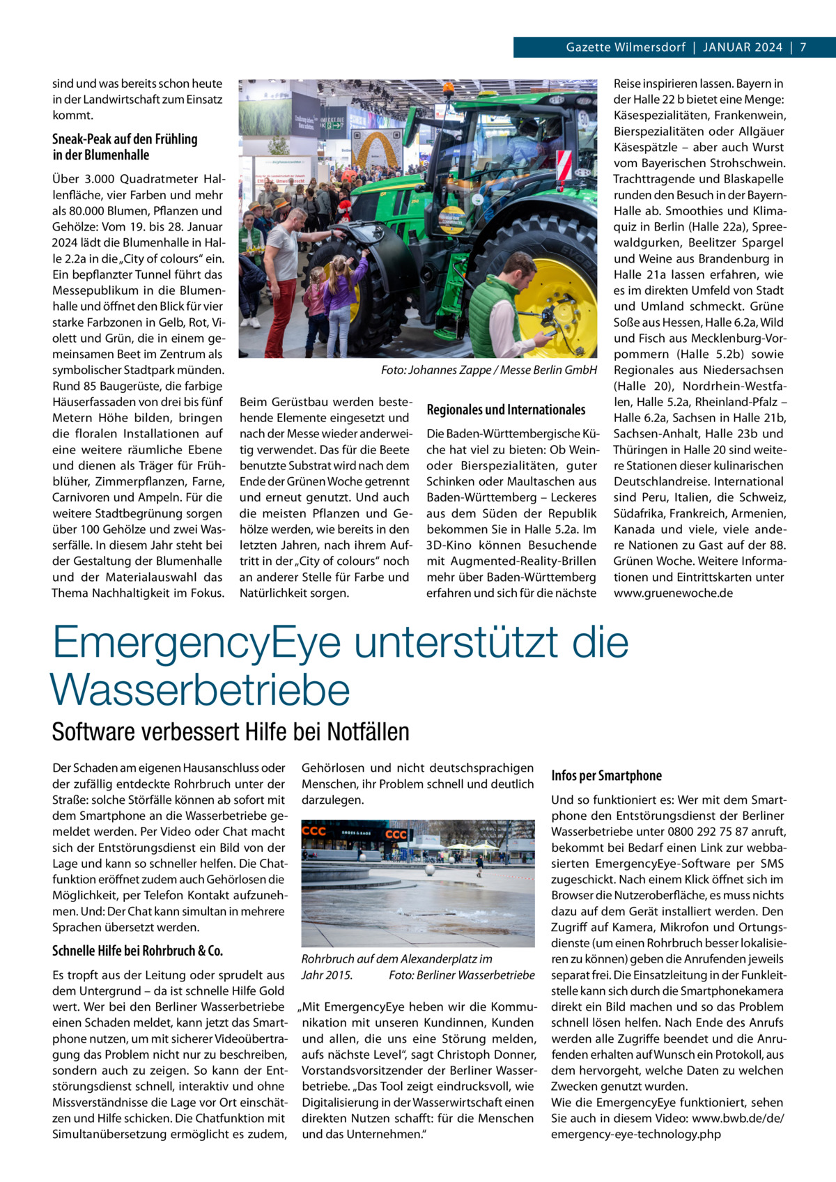 Gazette Wilmersdorf  |  Januar 2024  |  7 sind und was bereits schon heute in der Landwirtschaft zum Einsatz kommt.  Sneak-Peak auf den Frühling in der Blumenhalle Über 3.000  Quadratmeter Hallenfläche, vier Farben und mehr als 80.000 Blumen, Pflanzen und Gehölze: Vom 19. bis 28. Januar 2024 lädt die Blumenhalle in Halle 2.2a in die „City of colours“ ein. Ein bepflanzter Tunnel führt das Messepublikum in die Blumenhalle und öffnet den Blick für vier starke Farbzonen in Gelb, Rot, Violett und Grün, die in einem gemeinsamen Beet im Zentrum als symbolischer Stadtpark münden. Rund 85 Baugerüste, die farbige Häuserfassaden von drei bis fünf Metern Höhe bilden, bringen die floralen Installationen auf eine weitere räumliche Ebene und dienen als Träger für Frühblüher, Zimmerpflanzen, Farne, Carnivoren und Ampeln. Für die weitere Stadtbegrünung sorgen über 100 Gehölze und zwei Wasserfälle. In diesem Jahr steht bei der Gestaltung der Blumenhalle und der Materialauswahl das Thema Nachhaltigkeit im Fokus.  �  Foto: Johannes Zappe / Messe Berlin GmbH  Beim Gerüstbau werden bestehende Elemente eingesetzt und nach der Messe wieder anderweitig verwendet. Das für die Beete benutzte Substrat wird nach dem Ende der Grünen Woche getrennt und erneut genutzt. Und auch die meisten Pflanzen und Gehölze werden, wie bereits in den letzten Jahren, nach ihrem Auftritt in der „City of colours“ noch an anderer Stelle für Farbe und Natürlichkeit sorgen.  Regionales und Internationales Die Baden-Württembergische Küche hat viel zu bieten: Ob Weinoder Bierspezialitäten, guter Schinken oder Maultaschen aus Baden-Württemberg – Leckeres aus dem Süden der Republik bekommen Sie in Halle 5.2a. Im 3D-Kino können Besuchende mit Augmented-Reality-Brillen mehr über Baden-Württemberg erfahren und sich für die nächste  Reise inspirieren lassen. Bayern in der Halle 22 b bietet eine Menge: Käsespezialitäten, Frankenwein, Bierspezialitäten oder Allgäuer Käsespätzle – aber auch Wurst vom Bayerischen Strohschwein. Trachttragende und Blaskapelle runden den Besuch in der BayernHalle  ab. Smoothies und Klimaquiz in Berlin (Halle 22a), Spreewaldgurken, Beelitzer Spargel und Weine aus Brandenburg in Halle  21a lassen erfahren, wie es im direkten Umfeld von Stadt und Umland schmeckt. Grüne Soße aus Hessen, Halle 6.2a, Wild und Fisch aus Mecklenburg-Vorpommern (Halle  5.2b) sowie Regionales aus Niedersachsen (Halle  20), Nordrhein-Westfalen, Halle 5.2a, Rheinland-Pfalz – Halle 6.2a, Sachsen in Halle 21b, Sachsen-Anhalt, Halle  23b und Thüringen in Halle 20 sind weitere Stationen dieser kulinarischen Deutschlandreise. International sind Peru, Italien, die Schweiz, Südafrika, Frankreich, Armenien, Kanada und viele, viele andere Nationen zu Gast auf der 88. Grünen Woche. Weitere Informationen und Eintrittskarten unter www.gruenewoche.de  EmergencyEye unterstützt die Wasserbetriebe Software verbessert Hilfe bei Notfällen Der Schaden am eigenen Hausanschluss oder der zufällig entdeckte Rohrbruch unter der Straße: solche Störfälle können ab sofort mit dem Smartphone an die Wasserbetriebe gemeldet werden. Per Video oder Chat macht sich der Entstörungsdienst ein Bild von der Lage und kann so schneller helfen. Die Chatfunktion eröffnet zudem auch Gehörlosen die Möglichkeit, per Telefon Kontakt aufzunehmen. Und: Der Chat kann simultan in mehrere Sprachen übersetzt werden.  Schnelle Hilfe bei Rohrbruch & Co.  Gehörlosen und nicht deutschsprachigen Menschen, ihr Problem schnell und deutlich darzulegen.  Rohrbruch auf dem Alexanderplatz im Es tropft aus der Leitung oder sprudelt aus Jahr 2015.� Foto: Berliner Wasserbetriebe dem Untergrund – da ist schnelle Hilfe Gold wert. Wer bei den Berliner Wasserbetriebe „Mit EmergencyEye heben wir die Kommueinen Schaden meldet, kann jetzt das Smart- nikation mit unseren Kundinnen, Kunden phone nutzen, um mit sicherer Videoübertra- und allen, die uns eine Störung melden, gung das Problem nicht nur zu beschreiben, aufs nächste Level“, sagt Christoph Donner, sondern auch zu zeigen. So kann der Ent- Vorstandsvorsitzender der Berliner Wasserstörungsdienst schnell, interaktiv und ohne betriebe. „Das Tool zeigt eindrucksvoll, wie Missverständnisse die Lage vor Ort einschät- Digitalisierung in der Wasserwirtschaft einen zen und Hilfe schicken. Die Chatfunktion mit direkten Nutzen schafft: für die Menschen Simultanübersetzung ermöglicht es zudem, und das Unternehmen.“  Infos per Smartphone Und so funktioniert es: Wer mit dem Smartphone den Entstörungsdienst der Berliner Wasserbetriebe unter 0800 292 75 87 anruft, bekommt bei Bedarf einen Link zur webbasierten EmergencyEye-Software per SMS zugeschickt. Nach einem Klick öffnet sich im Browser die Nutzeroberfläche, es muss nichts dazu auf dem Gerät installiert werden. Den Zugriff auf Kamera, Mikrofon und Ortungsdienste (um einen Rohrbruch besser lokalisieren zu können) geben die Anrufenden jeweils separat frei. Die Einsatzleitung in der Funkleitstelle kann sich durch die Smartphonekamera direkt ein Bild machen und so das Problem schnell lösen helfen. Nach Ende des Anrufs werden alle Zugriffe beendet und die Anrufenden erhalten auf Wunsch ein Protokoll, aus dem hervorgeht, welche Daten zu welchen Zwecken genutzt wurden. Wie die EmergencyEye funktioniert, sehen Sie auch in diesem Video: www.bwb.de/de/ emergency-eye-technology.php