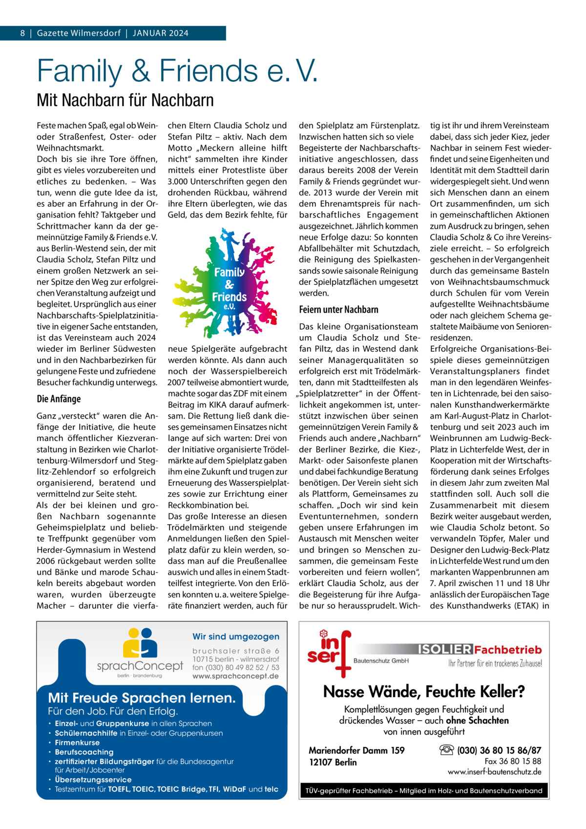 8  |  Gazette Wilmersdorf  |  Januar 2024  Family & Friends e. V. Mit Nachbarn für Nachbarn Feste machen Spaß, egal ob Weinoder Straßenfest, Oster- oder Weihnachtsmarkt. Doch bis sie ihre Tore öffnen, gibt es vieles vorzubereiten und etliches zu bedenken. – Was tun, wenn die gute Idee da ist, es aber an Erfahrung in der Organisation fehlt? Taktgeber und Schrittmacher kann da der gemeinnützige Family & Friends e. V. aus Berlin-Westend sein, der mit Claudia Scholz, Stefan Piltz und einem großen Netzwerk an seiner Spitze den Weg zur erfolgreichen Veranstaltung aufzeigt und begleitet. Ursprünglich aus einer Nachbarschafts-Spielplatzinitiative in eigener Sache entstanden, ist das Vereinsteam auch 2024 wieder im Berliner Südwesten und in den Nachbarbezirken für gelungene Feste und zufriedene Besucher fachkundig unterwegs.  Die Anfänge Ganz „versteckt“ waren die Anfänge der Initiative, die heute manch öffentlicher Kiezveranstaltung in Bezirken wie Charlottenburg-Wilmersdorf und Steglitz-Zehlendorf so erfolgreich organisierend, beratend und vermittelnd zur Seite steht. Als der bei kleinen und großen Nachbarn sogenannte Geheimspielplatz und beliebte Treffpunkt gegenüber vom Herder-Gymnasium in Westend 2006 rückgebaut werden sollte und Bänke und marode Schaukeln bereits abgebaut worden waren, wurden überzeugte Macher – darunter die vierfa chen Eltern Claudia Scholz und Stefan Piltz – aktiv. Nach dem Motto „Meckern alleine hilft nicht“ sammelten ihre Kinder mittels einer Protestliste über 3.000 Unterschriften gegen den drohenden Rückbau, während ihre Eltern überlegten, wie das Geld, das dem Bezirk fehlte, für  neue Spielgeräte aufgebracht werden könnte. Als dann auch noch der Wasserspielbereich 2007 teilweise abmontiert wurde, machte sogar das ZDF mit einem Beitrag im KIKA darauf aufmerksam. Die Rettung ließ dank dieses gemeinsamen Einsatzes nicht lange auf sich warten: Drei von der Initiative organisierte Trödelmärkte auf dem Spielplatz gaben ihm eine Zukunft und trugen zur Erneuerung des Wasserspielplatzes sowie zur Errichtung einer Reckkombination bei. Das große Interesse an diesen Trödelmärkten und steigende Anmeldungen ließen den Spielplatz dafür zu klein werden, sodass man auf die Preußenallee auswich und alles in einem Stadtteilfest integrierte. Von den Erlösen konnten u. a. weitere Spielgeräte finanziert werden, auch für  den Spielplatz am Fürstenplatz. Inzwischen hatten sich so viele Begeisterte der Nachbarschafts­ initiative angeschlossen, dass daraus bereits 2008 der Verein Family & Friends gegründet wurde. 2013 wurde der Verein mit dem Ehrenamtspreis für nachbarschaftliches Engagement ausgezeichnet. Jährlich kommen neue Erfolge dazu: So konnten Abfallbehälter mit Schutzdach, die Reinigung des Spielkastensands sowie saisonale Reinigung der Spielplatzflächen umgesetzt werden.  tig ist ihr und ihrem Vereinsteam dabei, dass sich jeder Kiez, jeder Nachbar in seinem Fest wiederfindet und seine Eigenheiten und Identität mit dem Stadtteil darin widergespiegelt sieht. Und wenn sich Menschen dann an einem Ort zusammenfinden, um sich in gemeinschaftlichen Aktionen zum Ausdruck zu bringen, sehen Claudia Scholz & Co ihre Vereinsziele erreicht. – So erfolgreich geschehen in der Vergangenheit durch das gemeinsame Basteln von Weihnachtsbaumschmuck durch Schulen für vom Verein aufgestellte Weihnachtsbäume Feiern unter Nachbarn oder nach gleichem Schema geDas kleine Organisationsteam staltete Maibäume von Seniorenum Claudia Scholz und Ste- residenzen. fan Piltz, das in Westend dank Erfolgreiche Organisations-Beiseiner Managerqualitäten so spiele dieses gemeinnützigen erfolgreich erst mit Trödelmärk- Veranstaltungsplaners findet ten, dann mit Stadtteilfesten als man in den legendären Weinfes„Spielplatzretter“ in der Öffent- ten in Lichtenrade, bei den saisolichkeit angekommen ist, unter- nalen Kunsthandwerkermärkte stützt inzwischen über seinen am Karl-August-Platz in Charlotgemeinnützigen Verein Family & tenburg und seit 2023 auch im Friends auch andere „Nachbarn“ Weinbrunnen am Ludwig-Beckder Berliner Bezirke, die Kiez-, Platz in Lichterfelde West, der in Markt- oder Saisonfeste planen Kooperation mit der Wirtschaftsund dabei fachkundige Beratung förderung dank seines Erfolges benötigen. Der Verein sieht sich in diesem Jahr zum zweiten Mal als Plattform, Gemeinsames zu stattfinden soll. Auch soll die schaffen. „Doch wir sind kein Zusammenarbeit mit diesem Eventunternehmen, sondern Bezirk weiter ausgebaut werden, geben unsere Erfahrungen im wie Claudia Scholz betont. So Austausch mit Menschen weiter verwandeln Töpfer, Maler und und bringen so Menschen zu- Designer den Ludwig-Beck-Platz sammen, die gemeinsam Feste in Lichterfelde West rund um den vorbereiten und feiern wollen“, markanten Wappenbrunnen am erklärt Claudia Scholz, aus der 7. April zwischen 11 und 18 Uhr die Begeisterung für ihre Aufga- anlässlich der Europäischen Tage be nur so heraussprudelt. Wich- des Kunsthandwerks (ETAK) in  Wir sind umgezogen b r u ch s a l e r s t ra ß e 6 10715 berlin - wilmersdrof fon (030) 80 49 82 52 / 53 www.sprachconcept.de  Mit Freude Sprachen lernen. Für den Job. Für den Erfolg.  Einzel- und Gruppenkurse in allen Sprachen Schülernachhilfe in Einzel- oder Gruppenkursen Firmenkurse Berufscoaching zertifizierter Bildungsträger für die Bundesagentur für Arbeit/Jobcenter • Übersetzungsservice • Testzentrum für TOEFL, TOEIC, TOEIC Bridge, TFI, WiDaF und telc • • • • •  Nasse Wände, Feuchte Keller? Komplettlösungen gegen Feuchtigkeit und drückendes Wasser – auch ohne Schachten von innen ausgeführt Mariendorfer Damm 159 12107 Berlin  (030) 36 80 15 86/87 Fax 36 80 15 88 www.inserf-bautenschutz.de  TÜV-geprüfter Fachbetrieb – Mitglied im Holz- und Bautenschutzverband