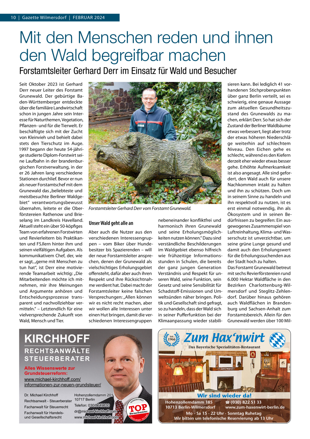 10  |  Gazette Wilmersdorf  |  FEBRUAR 2024  Mit den Menschen reden und ihnen den Wald begreifbar machen Forstamtsleiter Gerhard Derr im Einsatz für Wald und Besucher Seit Oktober 2023 ist Gerhard Derr neuer Leiter des Forstamt Grunewald. Der gebürtige Baden-Württemberger entdeckte über die familiäre Landwirtschaft schon in jungen Jahre sein Interesse für Naturthemen, Vegetation, Pflanzen- und für die Tierwelt. Er beschäftigte sich mit der Zucht von Kleinvieh und behielt dabei stets den Tierschutz im Auge. 1997 begann der heute 54-jährige studierte Diplom-Forstwirt seine Laufbahn in der brandenburgischen Forstverwaltung, in der er 26 Jahren lang verschiedene Stationen durchlief. Bevor er nun als neuer Forstamtschef mit dem Grunewald das „beliebteste und meistbesuchte Berliner Waldgebiet“ verantwortungsbewusst übernahm, leitete er die Oberförstereien Rathenow und Brieselang im Landkreis Havelland. Aktuell steht ein über 50-köpfiges Team von erfahrenen Forstwirten und Revierleitern bis Praktikanten und FSJlern hinter ihm und seinen vielfältigen Aufgaben. Als kommunikativem Chef, der, wie er sagt, „gerne mit Menschen zu tun hat“, ist Derr eine motivierende Teamarbeit wichtig: „Die Mitarbeitenden möchte ich mitnehmen, mir ihre Meinungen und Argumente anhören und Entscheidungsprozesse transparent und nachvollziehbar vermitteln.“ – Letztendlich für eine vielversprechende Zukunft von Wald, Mensch und Tier.  Forstamtsleiter Gerhard Derr vom Forstamt Grunewald.  Unser Wald geht alle an Aber auch die Nutzer aus den verschiedenen Interessengruppen – vom Biker über Hundebesitzer bis Spazierenden – will der neue Forstamtsleiter ansprechen, denen der Grunewald als vielschichtiges Erholungsgebiet offensteht, dafür aber auch ihren Respekt und ihre Rücksichtnahme verdient hat. Dabei macht der Forstamtsleiter keine falschen Versprechungen: „Allen können wir es nicht recht machen, aber wir wollen alle Interessen unter einen Hut bringen, damit die verschiedenen Interessengruppen  KIRCHHOFF  nebeneinander konfliktfrei und harmonisch ihren Grunewald und seine Erholungsmöglichkeiten nutzen können.“ Dazu sind verständliche Beschilderungen im Waldgebiet ebenso hilfreich wie frühzeitige Informationsstunden in Schulen, die bereits der ganz jungen Generation Verständnis und Respekt für unseren Wald, seine Funktion, sein Gesetz und seine Sensibilität für Schadstoff-Emissionen und Umweltsünden näher bringen. Politik und Gesellschaft sind gefragt, so zu handeln, dass der Wald sich in seiner Pufferfunktion bei der Klimaanpassung wieder stabili sieren kann. Bei lediglich 41 vorhandenen Stichprobenpunkten über ganz Berlin verteilt, sei es schwierig, eine genaue Aussage zum aktuellen Gesundheitszustand des Grunewalds zu machen, erklärt Derr. So hat sich der Zustand der Berliner Waldbäume etwas verbessert, liegt aber trotz der etwas höheren Niederschläge weiterhin auf schlechtem Niveau. Den Eichen gehe es schlecht, während es den Kiefern derzeit eher wieder etwas besser gehe. Erhöhte Aufmerksamkeit ist also angesagt. Alle sind gefordert, den Wald auch für unsere Nachkommen intakt zu halten und ihn zu schützen. Doch um in seinem Sinne zu handeln und ihn respektvoll zu nutzen, ist es erst einmal notwendig, ihn als Ökosystem und in seinen Bedürfnissen zu begreifen: Ein ausgewogenes Zusammenspiel von Luftreinhaltung, Klima- und Wasserschutz ist unverzichtbar, um seine grüne Lunge gesund und damit auch den Erholungswert für die Erholungssuchenden aus der Stadt hoch zu halten. Das Forstamt Grunewald betreut mit sechs Revierförstereien rund 6.000 Hektar Waldfläche in den Bezirken Charlottenburg-Wilmersdorf und Steglitz-Zehlendorf. Darüber hinaus gehören auch Waldflächen in Brandenburg und Sachsen-Anhalt zum Forstamtsbereich. Allein für den Grunewald werden über 100 Mil Seit  1966  Das Bayerische Spezialitäten-Restaurant  RECHTSANWÄLTE S T E U E R B E R AT E R  Alles Wissenswerte zur Grundsteuerreform: www.michael-kirchhoff.com/ informationen-zur-neuen-grundsteuer/ Hohenzollerndamm 201 Rechtsanwalt - Steuerberater 10717 Berlin Telefon: 030/8649830 Fachanwalt für Steuerrecht  Wir sind wieder da!  Dr. Michael Kirchhoff  www.michael-kirchhoff.com  EICHNET  A  TOP rater  Steuerbe FO CU S  08  dr@michael-kirchhoff.com  GEZ  20  Fachanwalt für Handelsund Gesellschaftsrecht  US  S -MONEY TE  T  ☎ (030) 822 51 33 Hohenzollerndamm 185 www.zum-haxenwirt-berlin.de 10713 Berlin-Wilmersdorf Mo - Sa 15 - 22 Uhr · Sonntag Ruhetag Wir bitten um telefonische Reservierung ab 13 Uhr