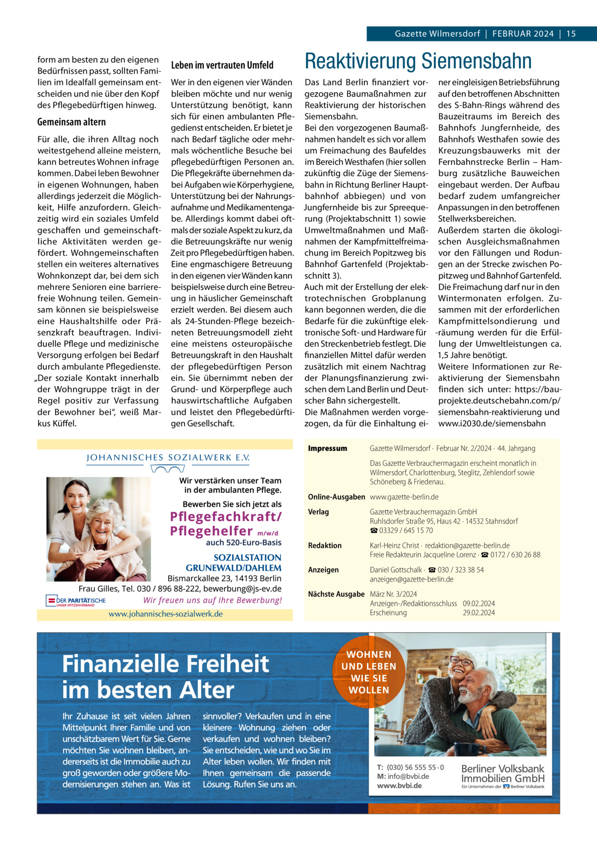 Gazette Wilmersdorf  |  FEBRUAR 2024  |  15 form am besten zu den eigenen Bedürfnissen passt, sollten Familien im Idealfall gemeinsam entscheiden und nie über den Kopf des Pflegebedürftigen hinweg.  Gemeinsam altern Für alle, die ihren Alltag noch weitestgehend alleine meistern, kann betreutes Wohnen infrage kommen. Dabei leben Bewohner in eigenen Wohnungen, haben allerdings jederzeit die Möglichkeit, Hilfe anzufordern. Gleichzeitig wird ein soziales Umfeld geschaffen und gemeinschaftliche Aktivitäten werden gefördert. Wohngemeinschaften stellen ein weiteres alternatives Wohnkonzept dar, bei dem sich mehrere Senioren eine barrierefreie Wohnung teilen. Gemeinsam können sie beispielsweise eine Haushaltshilfe oder Präsenzkraft beauftragen. Individuelle Pflege und medizinische Versorgung erfolgen bei Bedarf durch ambulante Pflegedienste. „Der soziale Kontakt innerhalb der Wohngruppe trägt in der Regel positiv zur Verfassung der Bewohner bei“, weiß Markus Küffel.  Leben im vertrauten Umfeld  Reaktivierung Siemensbahn  Wer in den eigenen vier Wänden Das Land Berlin finanziert vor- ner eingleisigen Betriebsführung bleiben möchte und nur wenig gezogene Baumaßnahmen zur auf den betroffenen Abschnitten Unterstützung benötigt, kann Reaktivierung der historischen des S-Bahn-Rings während des Bauzeitraums im Bereich des sich für einen ambulanten Pfle- Siemensbahn. gedienst entscheiden. Er bietet je Bei den vorgezogenen Baumaß- Bahnhofs Jungfernheide, des nach Bedarf tägliche oder mehr- nahmen handelt es sich vor allem Bahnhofs Westhafen sowie des mals wöchentliche Besuche bei um Freimachung des Baufeldes Kreuzungsbauwerks mit der pflegebedürftigen Personen an. im Bereich Westhafen (hier sollen Fernbahnstrecke Berlin – HamDie Pflegekräfte übernehmen da- zukünftig die Züge der Siemens- burg zusätzliche Bauweichen bei Aufgaben wie Körperhygiene, bahn in Richtung Berliner Haupt- eingebaut werden. Der Aufbau Unterstützung bei der Nahrungs- bahnhof abbiegen) und von bedarf zudem umfangreicher aufnahme und Medikamentenga- Jungfernheide bis zur Spreeque- Anpassungen in den betroffenen be. Allerdings kommt dabei oft- rung (Projektabschnitt 1) sowie Stellwerksbereichen. mals der soziale Aspekt zu kurz, da Umweltmaßnahmen und Maß- Außerdem starten die ökologidie Betreuungskräfte nur wenig nahmen der Kampfmittelfreima- schen Ausgleichsmaßnahmen Zeit pro Pflegebedürftigen haben. chung im Bereich Popitzweg bis vor den Fällungen und RodunEine engmaschigere Betreuung Bahnhof Gartenfeld (Projektab- gen an der Strecke zwischen Poin den eigenen vier Wänden kann schnitt 3). pitzweg und Bahnhof Gartenfeld. beispielsweise durch eine Betreu- Auch mit der Erstellung der elek- Die Freimachung darf nur in den ung in häuslicher Gemeinschaft trotechnischen Grobplanung Wintermonaten erfolgen. Zuerzielt werden. Bei diesem auch kann begonnen werden, die die sammen mit der erforderlichen als 24-Stunden-Pflege bezeich- Bedarfe für die zukünftige elek- Kampfmittelsondierung und neten Betreuungsmodell zieht tronische Soft- und Hardware für -räumung werden für die Erfüleine meistens osteuropäische den Streckenbetrieb festlegt. Die lung der Umweltleistungen ca. Betreuungskraft in den Haushalt finanziellen Mittel dafür werden 1,5 Jahre benötigt. der pflegebedürftigen Person zusätzlich mit einem Nachtrag Weitere Informationen zur Reein. Sie übernimmt neben der der Planungsfinanzierung zwi- aktivierung der Siemensbahn Grund- und Körperpflege auch schen dem Land Berlin und Deut- finden sich unter: https://bauhauswirtschaftliche Aufgaben scher Bahn sichergestellt. projekte.deutschebahn.com/p/ und leistet den Pflegebedürfti- Die Maßnahmen werden vorge- siemensbahn-reaktivierung und gen Gesellschaft. zogen, da für die Einhaltung ei- www.i2030.de/siemensbahn Impressum  Gazette Wilmersdorf ·  Februar Nr. 2/2024 ·  44. Jahrgang Das Gazette Verbrauchermagazin erscheint monatlich in Wilmersdorf, Charlottenburg, Steglitz, Zehlendorf sowie Schöneberg & Friedenau.  Online-Ausgaben www.gazette-berlin.de Verlag  Gazette Verbrauchermagazin GmbH Ruhlsdorfer Straße 95, Haus 42 · 14532 Stahnsdorf ☎ 03329 / 645 15 70  Redaktion  Karl-Heinz Christ ·  redaktion@gazette-berlin.de Freie Redakteurin Jacqueline Lorenz · ☎ 0172 / 630 26 88  Anzeigen  Daniel Gottschalk ·  ☎ 030 / 323 38 54 anzeigen@gazette-berlin.de  Nächste Ausgabe März Nr. 3/2024 Anzeigen-/Redaktionsschluss 09.02.2024 Erscheinung 29.02.2024