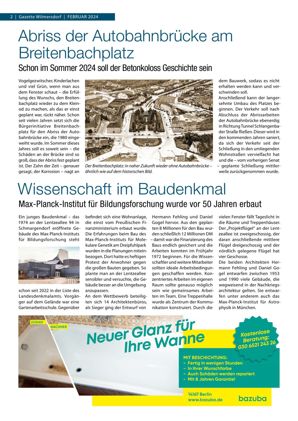 2  |  Gazette Wilmersdorf  |  Februar 2024  Abriss der Autobahnbrücke am Breitenbachplatz Schon im Sommer 2024 soll der Betonkoloss Geschichte sein Vogelgezwitscher, Kinderlachen und viel Grün, wenn man aus dem Fenster schaut – die Erfüllung des Wunschs, den Breitenbachplatz wieder zu dem Kleinod zu machen, als das er einst geplant war, rückt näher. Schon seit vielen Jahren setzt sich die Bürgerinitiative Breitenbachplatz für den Abriss der Autobahnbrücke ein, die 1980 eingeweiht wurde. Im Sommer dieses Jahres soll es soweit sein – die Schäden an der Brücke sind so groß, dass der Abriss fest geplant ist. Der Zahn der Zeit – genauer gesagt, der Korrosion – nagt an  Der Breitenbachplatz: in naher Zukunft wieder ohne Autobahnbrücke – ähnlich wie auf dem historischen Bild.  dem Bauwerk, sodass es nicht erhalten werden kann und verschwinden soll. Anschließend kann der langersehnte Umbau des Platzes beginnen. Der Verkehr soll nach Abschluss der Abrissarbeiten der Autobahnbrücke ebenerdig in Richtung Tunnel Schlangenbader Straße fließen. Dieser wird in den kommenden Jahren saniert, da sich der Verkehr seit der Schließung in den umliegenden Wohnstraßen vervielfacht hat und die – vom vorherigen Senat – geplante Schließung mittlerweile zurückgenommen wurde.  Wissenschaft im Baudenkmal Max-Planck-Institut für Bildungsforschung wurde vor 50 Jahren erbaut Ein junges Baudenkmal – das 1974 an der Lentzeallee  94 in Schmargendorf eröffnete Gebäude des Max-Planck-Instituts für Bildungsforschung steht  schon seit 2022 in der Liste des Landesdenkmalamts. Vorgänger auf dem Gelände war eine Gartenarbeitsschule. Gegenüber VORHER  NACHHER  befindet sich eine Wohnanlage, Hermann Fehling und Daniel die einst vom Preußischen Fi- Gogel hervor. Aus den geplannanzministerium erbaut wurde. ten 8 Millionen für den Bau wurDie Erfahrungen beim Bau des den schließlich 12 Millionen DM Max-Planck-Instituts für Mole- – damit war die Finanzierung des kulare Genetik am Dreipfuhlpark Baus endlich gesichert und die wurden in die Planungen mitein- Arbeiten konnten im Frühjahr bezogen. Dort hatte es heftigen 1972 beginnen. Für die WissenProtest der Anwohner gegen schaftler und weitere Mitarbeiter die großen Bauten gegeben. So sollten ideale Arbeitsbedingunplante man an der Lentzeallee gen geschaffen werden. Konsensibler und versuchte, die Ge- zentriertes Arbeiten im eigenen bäude besser an die Umgebung Raum sollte genauso möglich anzupassen. sein wie gemeinsames ArbeiAn dem Wettbewerb beteilig- ten im Team. Eine Treppenhalle ten sich 14 Architektenbüros, wurde als Zentrum der Kommuals Sieger ging der Entwurf von nikation konstruiert. Durch die  vielen Fenster fällt Tageslicht in die Räume und Treppenhäuser. Der „Projektflügel“ an der Lentzeallee ist zweigeschossig, der daran anschließende mittlere Flügel dreigeschossig und der nördlich gelegene Flügel hat vier Geschosse. Die beiden Architekten Hermann Fehling und Daniel Gogel entwarfen zwischen 1953 und 1990 viele Gebäude, die wegweisend in der Nachkriegsarchitektur gelten. Sie entwarfen unter anderem auch das Max-Planck-Institut für Astrophysik in München.  r ü f z n a l Neuer Gre Wanne Ih  se Kostenlo g: n Beratu 3 26 24 030 6521  MIT BESCHICHTUNG: - Fertig in wenigen Stunden - In Ihrer Wunschfarbe - Auch Schäden werden repariert - Mit 8 Jahren Garantie! 14167 Berlin www.bazuba.de