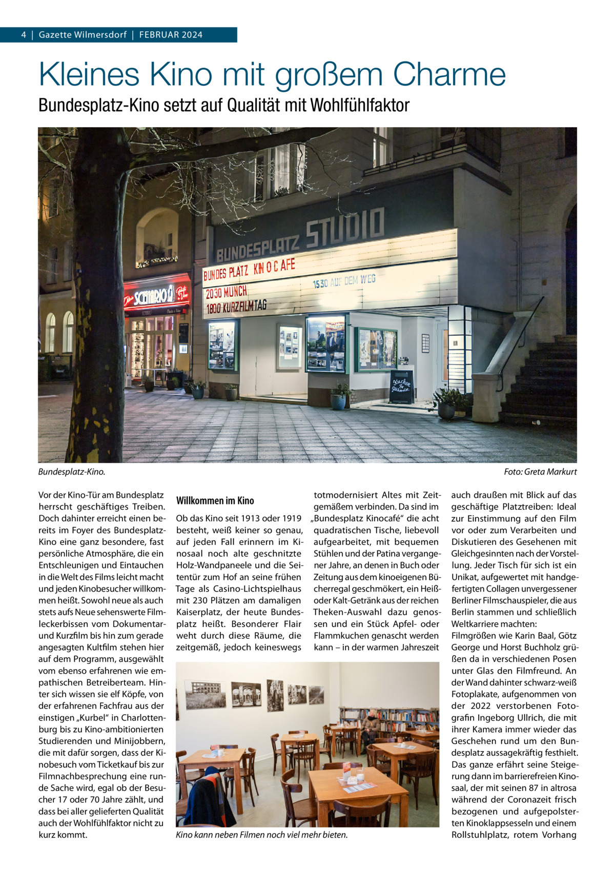 4  |  Gazette Wilmersdorf  |  Februar 2024  Kleines Kino mit großem Charme Bundesplatz-Kino setzt auf Qualität mit Wohlfühlfaktor  Bundesplatz-Kino.� Vor der Kino-Tür am Bundesplatz herrscht geschäftiges Treiben. Doch dahinter erreicht einen bereits im Foyer des Bundesplatz-­ Kino eine ganz besondere, fast persönliche Atmosphäre, die ein Entschleunigen und Eintauchen in die Welt des Films leicht macht und jeden Kinobesucher willkommen heißt. Sowohl neue als auch stets aufs Neue sehenswerte Filmleckerbissen vom Dokumentarund Kurzfilm bis hin zum gerade angesagten Kultfilm stehen hier auf dem Programm, ausgewählt vom ebenso erfahrenen wie empathischen Betreiberteam. Hinter sich wissen sie elf Köpfe, von der erfahrenen Fachfrau aus der einstigen „Kurbel“ in Charlottenburg bis zu Kino-ambitionierten Studierenden und Minijobbern, die mit dafür sorgen, dass der Kinobesuch vom Ticketkauf bis zur Film­nachbesprechung eine runde Sache wird, egal ob der Besucher 17 oder 70 Jahre zählt, und dass bei aller gelieferten Qualität auch der Wohlfühlfaktor nicht zu kurz kommt.  Foto: Greta Markurt  Willkommen im Kino Ob das Kino seit 1913 oder 1919 besteht, weiß keiner so genau, auf jeden Fall erinnern im Kinosaal noch alte geschnitzte Holz-Wandpaneele und die Seitentür zum Hof an seine frühen Tage als Casino-Lichtspielhaus mit 230 Plätzen am damaligen Kaiserplatz, der heute Bundesplatz heißt. Besonderer Flair weht durch diese Räume, die zeitgemäß, jedoch keineswegs  totmodernisiert Altes mit Zeitgemäßem verbinden. Da sind im „Bundesplatz Kinocafé“ die acht quadratischen Tische, liebevoll aufgearbeitet, mit bequemen Stühlen und der Patina vergangener Jahre, an denen in Buch oder Zeitung aus dem kinoeigenen Bücherregal geschmökert, ein Heißoder Kalt-Getränk aus der reichen Theken-Auswahl dazu genossen und ein Stück Apfel- oder Flammkuchen genascht werden kann – in der warmen Jahreszeit  Kino kann neben Filmen noch viel mehr bieten.  auch draußen mit Blick auf das geschäftige Platztreiben: Ideal zur Einstimmung auf den Film vor oder zum Verarbeiten und Diskutieren des Gesehenen mit Gleichgesinnten nach der Vorstellung. Jeder Tisch für sich ist ein Unikat, aufgewertet mit handgefertigten Collagen unvergessener Berliner Filmschauspieler, die aus Berlin stammen und schließlich Weltkarriere machten: Filmgrößen wie Karin Baal, Götz George und Horst Buchholz grüßen da in verschiedenen Posen unter Glas den Filmfreund. An der Wand dahinter schwarz-weiß Fotoplakate, aufgenommen von der 2022 verstorbenen Fotografin Ingeborg Ullrich, die mit ihrer Kamera immer wieder das Geschehen rund um den Bundesplatz aussagekräftig festhielt. Das ganze erfährt seine Steigerung dann im barrierefreien Kinosaal, der mit seinen 87 in altrosa während der Coronazeit frisch bezogenen und aufgepolsterten Kinoklappsesseln und einem Rollstuhlplatz, rotem Vorhang