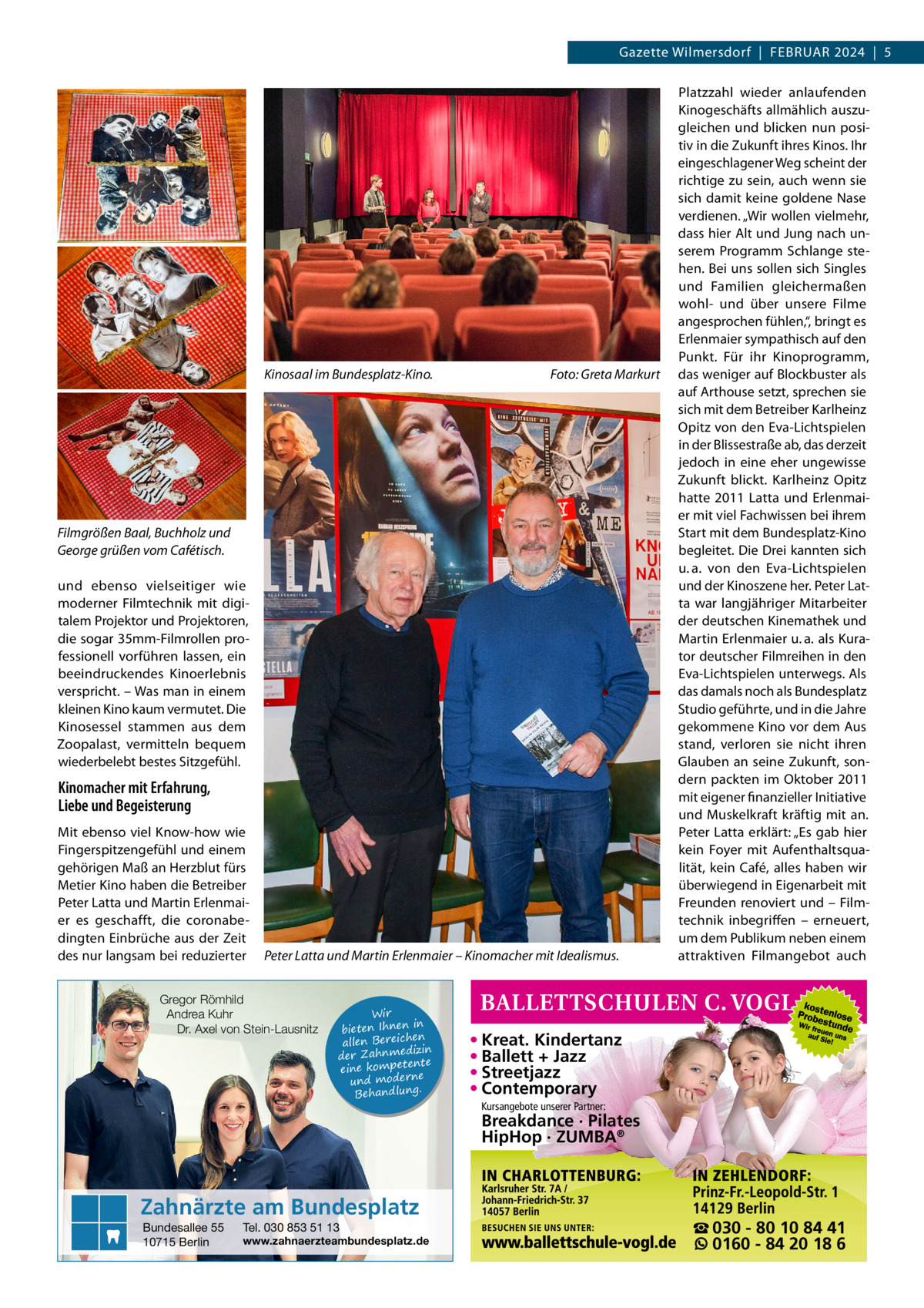 Gazette Wilmersdorf  |  Februar 2024  |  5  Kinosaal im Bundesplatz-Kino.�  Foto: Greta Markurt  Filmgrößen Baal, Buchholz und George grüßen vom Cafétisch. und ebenso vielseitiger wie moderner Filmtechnik mit digitalem Projektor und Projektoren, die sogar 35mm-Filmrollen professionell vorführen lassen, ein beeindruckendes Kinoerlebnis verspricht. – Was man in einem kleinen Kino kaum vermutet. Die Kinosessel stammen aus dem Zoopalast, vermitteln bequem wiederbelebt bestes Sitzgefühl.  Kinomacher mit Erfahrung, Liebe und Begeisterung Mit ebenso viel Know-how wie Fingerspitzengefühl und einem gehörigen Maß an Herzblut fürs Metier Kino haben die Betreiber Peter Latta und Martin Erlenmaier es geschafft, die coronabedingten Einbrüche aus der Zeit des nur langsam bei reduzierter  Peter Latta und Martin Erlenmaier – Kinomacher mit Idealismus.  Gregor Römhild Andrea Kuhr Dr. Axel von Stein-Lausnitz  Wir in bieten Ihnen en allen Bereich izin der Zahnmed nte eine kompete und moderne . Behandlung  Platzzahl wieder anlaufenden Kinogeschäfts allmählich auszugleichen und blicken nun positiv in die Zukunft ihres Kinos. Ihr eingeschlagener Weg scheint der richtige zu sein, auch wenn sie sich damit keine goldene Nase verdienen. „Wir wollen vielmehr, dass hier Alt und Jung nach unserem Programm Schlange stehen. Bei uns sollen sich Singles und Familien gleichermaßen wohl- und über unsere Filme angesprochen fühlen,“, bringt es Erlenmaier sympathisch auf den Punkt. Für ihr Kinoprogramm, das weniger auf Blockbuster als auf Arthouse setzt, sprechen sie sich mit dem Betreiber Karlheinz Opitz von den Eva-Lichtspielen in der Blissestraße ab, das derzeit jedoch in eine eher ungewisse Zukunft blickt. Karlheinz Opitz hatte 2011 Latta und Erlenmaier mit viel Fachwissen bei ihrem Start mit dem Bundesplatz-Kino begleitet. Die Drei kannten sich u. a. von den Eva-Lichtspielen und der Kinoszene her. Peter Latta war langjähriger Mitarbeiter der deutschen Kinemathek und Martin Erlenmaier u. a. als Kurator deutscher Filmreihen in den Eva-Lichtspielen unterwegs. Als das damals noch als Bundesplatz Studio geführte, und in die Jahre gekommene Kino vor dem Aus stand, verloren sie nicht ihren Glauben an seine Zukunft, sondern packten im Oktober 2011 mit eigener finanzieller Initiative und Muskelkraft kräftig mit an. Peter Latta erklärt: „Es gab hier kein Foyer mit Aufenthaltsqualität, kein Café, alles haben wir überwiegend in Eigenarbeit mit Freunden renoviert und – Filmtechnik inbegriffen – erneuert, um dem Publikum neben einem attraktiven Filmangebot auch  • Kreat. Kindertanz • Ballett + Jazz • Streetjazz • Contemporary Kursangebote unserer Partner:  Breakdance · Pilates HipHop · ZUMBA®  Zahnärzte am Bundesplatz Bundesallee 55 10715 Berlin  Tel. 030 853 51 13  www.zahnaerzteambundesplatz.de  ☎ 030 - 80 10 84 41 0160 - 84 20 18 6