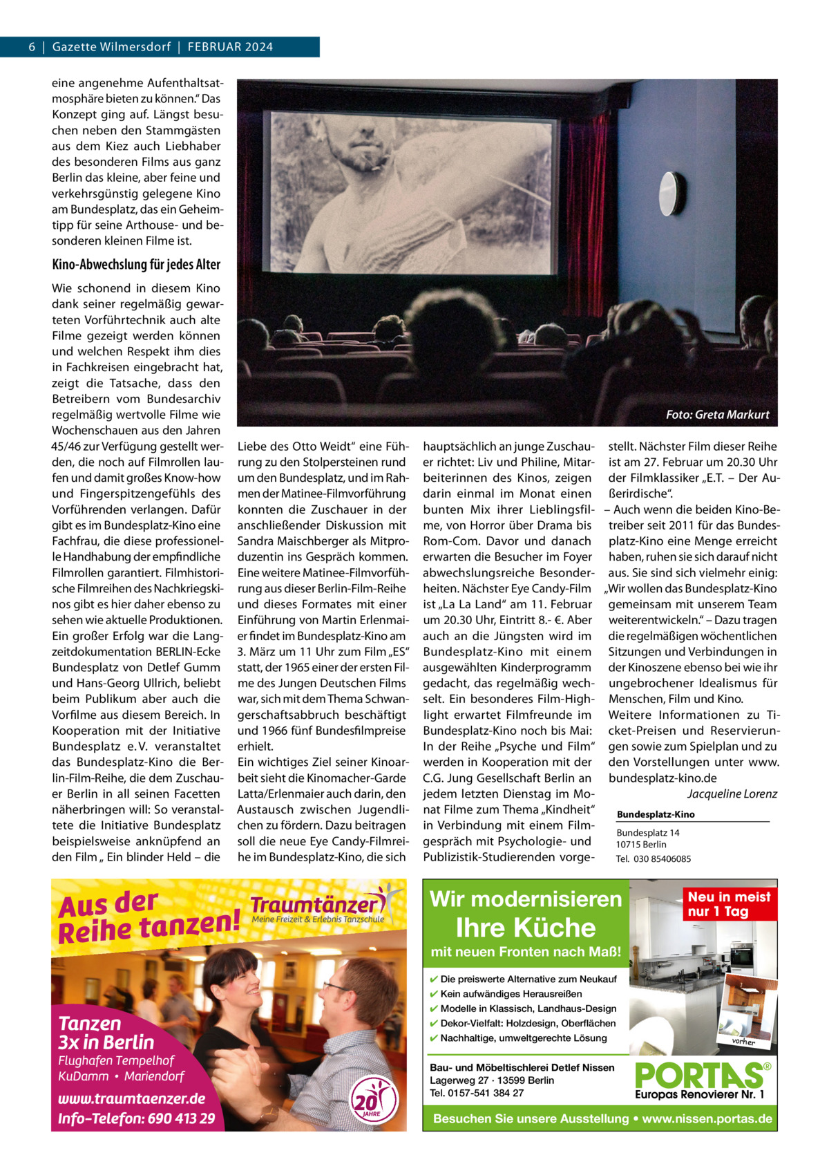 6  |  Gazette Wilmersdorf  |  FEBRUAR 2024 eine angenehme Aufenthaltsatmosphäre bieten zu können.“ Das Konzept ging auf. Längst besuchen neben den Stammgästen aus dem Kiez auch Liebhaber des besonderen Films aus ganz Berlin das kleine, aber feine und verkehrsgünstig gelegene Kino am Bundesplatz, das ein Geheimtipp für seine Arthouse- und besonderen kleinen Filme ist.  Kino-Abwechslung für jedes Alter Wie schonend in diesem Kino dank seiner regelmäßig gewarteten Vorführtechnik auch alte Filme gezeigt werden können und welchen Respekt ihm dies in Fachkreisen eingebracht hat, zeigt die Tatsache, dass den Betreibern vom Bundesarchiv regelmäßig wertvolle Filme wie Wochenschauen aus den Jahren 45/46 zur Verfügung gestellt werden, die noch auf Filmrollen laufen und damit großes Know-how und Fingerspitzengefühls des Vorführenden verlangen. Dafür gibt es im Bundesplatz-Kino eine Fachfrau, die diese professionelle Handhabung der empfindliche Filmrollen garantiert. Filmhistorische Filmreihen des Nachkriegskinos gibt es hier daher ebenso zu sehen wie aktuelle Produktionen. Ein großer Erfolg war die Langzeitdokumentation BERLIN-Ecke Bundesplatz von Detlef Gumm und Hans-Georg Ullrich, beliebt beim Publikum aber auch die Vorfilme aus diesem Bereich. In Kooperation mit der Initiative Bundesplatz e. V. veranstaltet das Bundesplatz-Kino die Berlin-Film-Reihe, die dem Zuschauer Berlin in all seinen Facetten näherbringen will: So veranstaltete die Initiative Bundesplatz beispielsweise anknüpfend an den Film „ Ein blinder Held – die  Foto: Greta Markurt Liebe des Otto Weidt“ eine Führung zu den Stolpersteinen rund um den Bundesplatz, und im Rahmen der Matinee-Filmvorführung konnten die Zuschauer in der anschließender Diskussion mit Sandra Maischberger als Mitproduzentin ins Gespräch kommen. Eine weitere Matinee-Filmvorführung aus dieser Berlin-Film-Reihe und dieses Formates mit einer Einführung von Martin Erlenmaier findet im Bundesplatz-Kino am 3. März um 11 Uhr zum Film „ES“ statt, der 1965 einer der ersten Filme des Jungen Deutschen Films war, sich mit dem Thema Schwangerschaftsabbruch beschäftigt und 1966 fünf Bundesfilmpreise erhielt. Ein wichtiges Ziel seiner Kinoarbeit sieht die Kinomacher-Garde Latta/Erlenmaier auch darin, den Austausch zwischen Jugendlichen zu fördern. Dazu beitragen soll die neue Eye Candy-Filmreihe im Bundesplatz-Kino, die sich  hauptsächlich an junge Zuschau- stellt. Nächster Film dieser Reihe er richtet: Liv und Philine, Mitar- ist am 27. Februar um 20.30 Uhr beiterinnen des Kinos, zeigen der Filmklassiker „E.T. – Der Audarin einmal im Monat einen ßerirdische“. bunten Mix ihrer Lieblingsfil- – Auch wenn die beiden Kino-Beme, von Horror über Drama bis treiber seit 2011 für das BundesRom-Com. Davor und danach platz-Kino eine Menge erreicht erwarten die Besucher im Foyer haben, ruhen sie sich darauf nicht abwechslungsreiche Besonder- aus. Sie sind sich vielmehr einig: heiten. Nächster Eye Candy-Film „Wir wollen das Bundesplatz-Kino ist „La La Land“ am 11. Februar gemeinsam mit unserem Team um 20.30 Uhr, Eintritt 8.- €. Aber weiterentwickeln.“ – Dazu tragen auch an die Jüngsten wird im die regelmäßigen wöchentlichen Bundesplatz-Kino mit einem Sitzungen und Verbindungen in ausgewählten Kinderprogramm der Kinoszene ebenso bei wie ihr gedacht, das regelmäßig wech- ungebrochener Idealismus für selt. Ein besonderes Film-High- Menschen, Film und Kino. light erwartet Filmfreunde im Weitere Informationen zu TiBundesplatz-Kino noch bis Mai: cket-Preisen und ReservierunIn der Reihe „Psyche und Film“ gen sowie zum Spielplan und zu werden in Kooperation mit der den Vorstellungen unter www. C.G. Jung Gesellschaft Berlin an bundesplatz-kino.de jedem letzten Dienstag im MoJacqueline Lorenz nat Filme zum Thema „Kindheit“ Bundesplatz-Kino in Verbindung mit einem FilmBundesplatz 14 gespräch mit Psychologie- und 10715 Berlin Publizistik-Studierenden vorgeTel.  030 85406085  Wir modernisieren  Ihre Küche  Neu in meist nur 1 Tag  mit neuen Fronten nach Maß! ✔ Die preiswerte Alternative zum Neukauf ✔ Kein aufwändiges Herausreißen ✔ Modelle in Klassisch, Landhaus-Design ✔ Dekor-Vielfalt: Holzdesign, Oberflächen ✔ Nachhaltige, umweltgerechte Lösung  vorher  Bau- und Möbeltischlerei Detlef Nissen Lagerweg 27 · 13599 Berlin Tel. 0157-541 384 27  Besuchen Sie unsere Ausstellung • www.nissen.portas.de