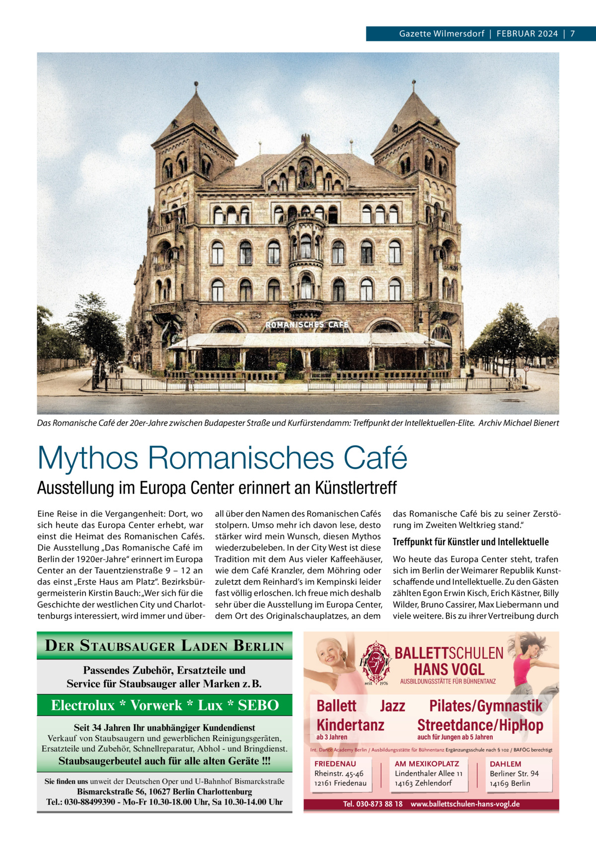 Gazette Wilmersdorf  |  FEBRUAR 2024  |  7  Das Romanische Café der 20er-Jahre zwischen Budapester Straße und Kurfürstendamm: Treﬀpunkt der Intellektuellen-Elite. Archiv Michael Bienert  Mythos Romanisches Café Ausstellung im Europa Center erinnert an Künstlertreff Eine Reise in die Vergangenheit: Dort, wo sich heute das Europa Center erhebt, war einst die Heimat des Romanischen Cafés. Die Ausstellung „Das Romanische Café im Berlin der 1920er-Jahre“ erinnert im Europa Center an der Tauentzienstraße 9 – 12 an das einst „Erste Haus am Platz“. Bezirksbürgermeisterin Kirstin Bauch: „Wer sich für die Geschichte der westlichen City und Charlottenburgs interessiert, wird immer und über all über den Namen des Romanischen Cafés stolpern. Umso mehr ich davon lese, desto stärker wird mein Wunsch, diesen Mythos wiederzubeleben. In der City West ist diese Tradition mit dem Aus vieler Kaffeehäuser, wie dem Café Kranzler, dem Möhring oder zuletzt dem Reinhard’s im Kempinski leider fast völlig erloschen. Ich freue mich deshalb sehr über die Ausstellung im Europa Center, dem Ort des Originalschauplatzes, an dem  D ER S TAUBSAUGER L ADEN B ERLIN  Seit 34 Jahren Ihr unabhängiger Kundendienst Verkauf von Staubsaugern und gewerblichen Reinigungsgeräten, Ersatzteile und Zubehör, Schnellreparatur, Abhol - und Bringdienst.  Staubsaugerbeutel auch für alle alten Geräte !!! Sie finden uns unweit der Deutschen Oper und U-Bahnhof Bismarckstraße  Bismarckstraße 56, 10627 Berlin Charlottenburg Tel.: 030-88499390 - Mo-Fr 10.30-18.00 Uhr, Sa 10.30-14.00 Uhr  Treffpunkt für Künstler und Intellektuelle Wo heute das Europa Center steht, trafen sich im Berlin der Weimarer Republik Kunstschaffende und Intellektuelle. Zu den Gästen zählten Egon Erwin Kisch, Erich Kästner, Billy Wilder, Bruno Cassirer, Max Liebermann und viele weitere. Bis zu ihrer Vertreibung durch  BALLETTSCHULEN HANS VOGL  Passendes Zubehör, Ersatzteile und Service für Staubsauger aller Marken z.B.  Electrolux * Vorwerk * Lux * SEBO  das Romanische Café bis zu seiner Zerstörung im Zweiten Weltkrieg stand.“  AUSBILDUNGSSTÄTTE FÜR BÜHNENTANZ  Ballett Jazz Pilates/Gymnastik Kindertanz Streetdance/HipHop ab 3 Jahren  auch für Jungen ab 5 Jahren  Int. Dance Academy Berlin / Ausbildungsstätte für Bühnentanz Ergänzungsschule nach § 102 / BAFÖG berechtigt  FRIEDENAU Rheinstr. 45-46 12161 Friedenau  AM MEXIKOPLATZ Lindenthaler Allee 11 14163 Zehlendorf  Tel. 030-873 88 18  DAHLEM Berliner Str. 94 14169 Berlin  www.ballettschulen-hans-vogl.de