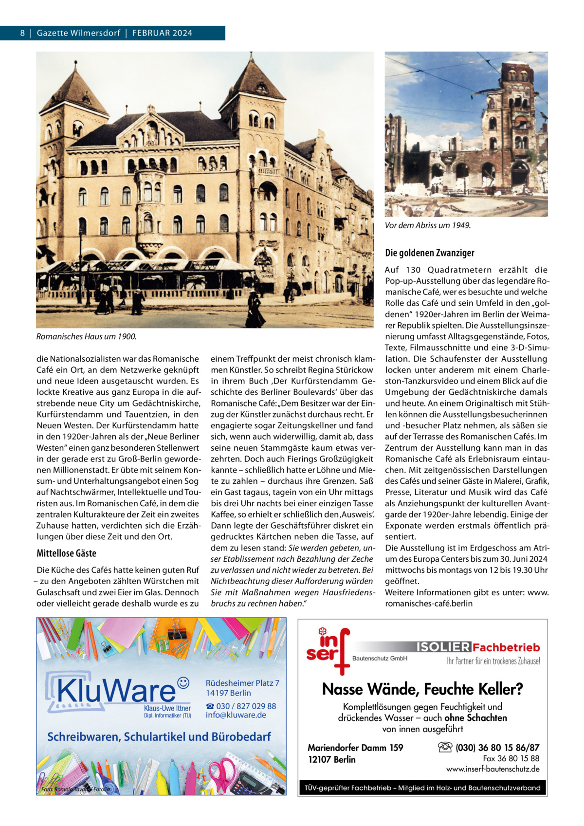 8  |  Gazette Wilmersdorf  |  Februar 2024  Vor dem Abriss um 1949.  Die goldenen Zwanziger  Romanisches Haus um 1900. die Nationalsozialisten war das Romanische Café ein Ort, an dem Netzwerke geknüpft und neue Ideen ausgetauscht wurden. Es lockte Kreative aus ganz Europa in die aufstrebende neue City um Gedächtniskirche, Kurfürstendamm und Tauentzien, in den Neuen Westen. Der Kurfürstendamm hatte in den 1920er-Jahren als der „Neue Berliner Westen“ einen ganz besonderen Stellenwert in der gerade erst zu Groß-Berlin gewordenen Millionenstadt. Er übte mit seinem Konsum- und Unterhaltungsangebot einen Sog auf Nachtschwärmer, Intellektuelle und Touristen aus. Im Romanischen Café, in dem die zentralen Kulturakteure der Zeit ein zweites Zuhause hatten, verdichten sich die Erzählungen über diese Zeit und den Ort.  Mittellose Gäste Die Küche des Cafés hatte keinen guten Ruf – zu den Angeboten zählten Würstchen mit Gulaschsaft und zwei Eier im Glas. Dennoch oder vielleicht gerade deshalb wurde es zu  Klaus-Uwe Ittner  Dipl. Informatiker (TU)  einem Treffpunkt der meist chronisch klammen Künstler. So schreibt Regina Stürickow in ihrem Buch ‚Der Kurfürstendamm Geschichte des Berliner Boulevards‘ über das Romanische Café: „Dem Besitzer war der Einzug der Künstler zunächst durchaus recht. Er engagierte sogar Zeitungskellner und fand sich, wenn auch widerwillig, damit ab, dass seine neuen Stammgäste kaum etwas verzehrten. Doch auch Fierings Großzügigkeit kannte – schließlich hatte er Löhne und Miete zu zahlen – durchaus ihre Grenzen. Saß ein Gast tagaus, tagein von ein Uhr mittags bis drei Uhr nachts bei einer einzigen Tasse Kaffee, so erhielt er schließlich den ‚Ausweis‘. Dann legte der Geschäftsführer diskret ein gedrucktes Kärtchen neben die Tasse, auf dem zu lesen stand: Sie werden gebeten, unser Etablissement nach Bezahlung der Zeche zu verlassen und nicht wieder zu betreten. Bei Nichtbeachtung dieser Aufforderung würden Sie mit Maßnahmen wegen Hausfriedensbruchs zu rechnen haben.“  Rüdesheimer Platz 7 14197 Berlin  Nasse Wände, Feuchte Keller?  ☎ 030 / 827 029 88 info@kluware.de  Komplettlösungen gegen Feuchtigkeit und drückendes Wasser – auch ohne Schachten von innen ausgeführt  Schreibwaren, Schulartikel und Bürobedarf  Foto: Romolo Tavani / Fotolia  Auf 130  Quadratmetern erzählt die Pop-up-Ausstellung über das legendäre Romanische Café, wer es besuchte und welche Rolle das Café und sein Umfeld in den „goldenen“ 1920er-Jahren im Berlin der Weimarer Republik spielten. Die Ausstellungsinszenierung umfasst Alltagsgegenstände, Fotos, Texte, Filmausschnitte und eine 3-D-Simulation. Die Schaufenster der Ausstellung locken unter anderem mit einem Charleston-Tanzkursvideo und einem Blick auf die Umgebung der Gedächtniskirche damals und heute. An einem Originaltisch mit Stühlen können die Ausstellungsbesucherinnen und -besucher Platz nehmen, als säßen sie auf der Terrasse des Romanischen Cafés. Im Zentrum der Ausstellung kann man in das Romanische Café als Erlebnisraum eintauchen. Mit zeitgenössischen Darstellungen des Cafés und seiner Gäste in Malerei, Grafik, Presse, Literatur und Musik wird das Café als Anziehungspunkt der kulturellen Avantgarde der 1920er-Jahre lebendig. Einige der Exponate werden erstmals öffentlich präsentiert. Die Ausstellung ist im Erdgeschoss am Atrium des Europa Centers bis zum 30. Juni 2024 mittwochs bis montags von 12 bis 19.30 Uhr geöffnet. Weitere Informationen gibt es unter: www. romanisches-café.berlin  Mariendorfer Damm 159 12107 Berlin  (030) 36 80 15 86/87 Fax 36 80 15 88 www.inserf-bautenschutz.de  TÜV-geprüfter Fachbetrieb – Mitglied im Holz- und Bautenschutzverband