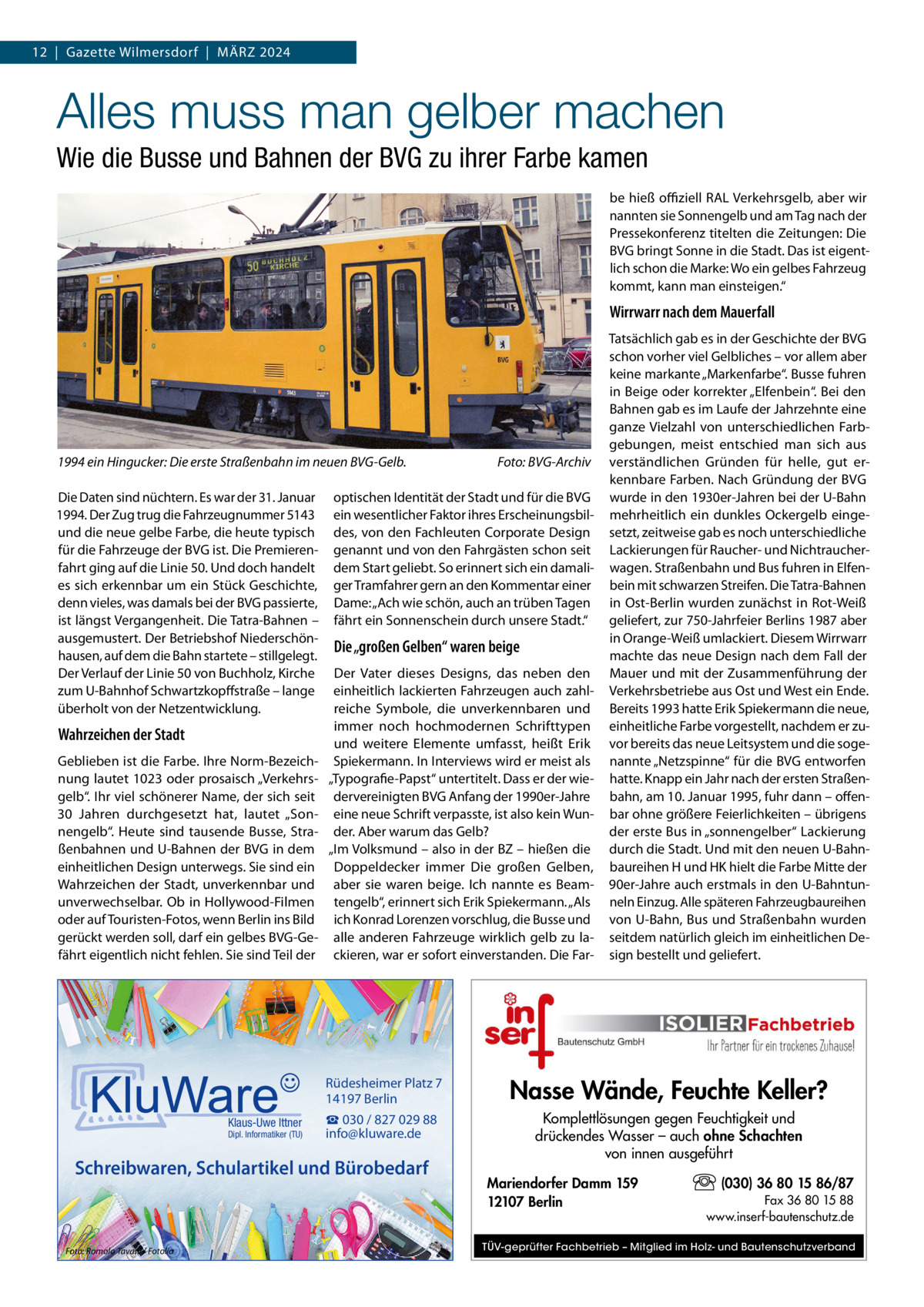 12  |  Gazette Wilmersdorf  |  März 2024  Alles muss man gelber machen Wie die Busse und Bahnen der BVG zu ihrer Farbe kamen be hieß offiziell RAL Verkehrsgelb, aber wir nannten sie Sonnengelb und am Tag nach der Pressekonferenz titelten die Zeitungen: Die BVG bringt Sonne in die Stadt. Das ist eigentlich schon die Marke: Wo ein gelbes Fahrzeug kommt, kann man einsteigen.“  Wirrwarr nach dem Mauerfall  1994 ein Hingucker: Die erste Straßenbahn im neuen BVG-Gelb.� Die Daten sind nüchtern. Es war der 31. Januar 1994. Der Zug trug die Fahrzeugnummer 5143 und die neue gelbe Farbe, die heute typisch für die Fahrzeuge der BVG ist. Die Premierenfahrt ging auf die Linie 50. Und doch handelt es sich erkennbar um ein Stück Geschichte, denn vieles, was damals bei der BVG passierte, ist längst Vergangenheit. Die Tatra-Bahnen – ausgemustert. Der Betriebshof Niederschönhausen, auf dem die Bahn startete – stillgelegt. Der Verlauf der Linie 50 von Buchholz, Kirche zum U-Bahnhof Schwartzkopffstraße – lange überholt von der Netzentwicklung.  Wahrzeichen der Stadt Geblieben ist die Farbe. Ihre Norm-Bezeichnung lautet 1023 oder prosaisch „Verkehrsgelb“. Ihr viel schönerer Name, der sich seit 30  Jahren durchgesetzt hat, lautet „Sonnengelb“. Heute sind tausende Busse, Straßenbahnen und U-Bahnen der BVG in dem einheitlichen Design unterwegs. Sie sind ein Wahrzeichen der Stadt, unverkennbar und unverwechselbar. Ob in Hollywood-Filmen oder auf Touristen-Fotos, wenn Berlin ins Bild gerückt werden soll, darf ein gelbes BVG-Gefährt eigentlich nicht fehlen. Sie sind Teil der  Klaus-Uwe Ittner  Dipl. Informatiker (TU)  optischen Identität der Stadt und für die BVG ein wesentlicher Faktor ihres Erscheinungsbildes, von den Fachleuten Corporate Design genannt und von den Fahrgästen schon seit dem Start geliebt. So erinnert sich ein damaliger Tramfahrer gern an den Kommentar einer Dame: „Ach wie schön, auch an trüben Tagen fährt ein Sonnenschein durch unsere Stadt.“  Die „großen Gelben“ waren beige Der Vater dieses Designs, das neben den einheitlich lackierten Fahrzeugen auch zahlreiche Symbole, die unverkennbaren und immer noch hochmodernen Schrifttypen und weitere Elemente umfasst, heißt Erik Spiekermann. In Interviews wird er meist als „Typografie-Papst“ untertitelt. Dass er der wiedervereinigten BVG Anfang der 1990er-Jahre eine neue Schrift verpasste, ist also kein Wunder. Aber warum das Gelb? „Im Volksmund – also in der BZ – hießen die Doppeldecker immer Die großen Gelben, aber sie waren beige. Ich nannte es Beamtengelb“, erinnert sich Erik Spiekermann. „Als ich Konrad Lorenzen vorschlug, die Busse und alle anderen Fahrzeuge wirklich gelb zu lackieren, war er sofort einverstanden. Die Far Rüdesheimer Platz 7 14197 Berlin  Nasse Wände, Feuchte Keller?  ☎ 030 / 827 029 88 info@kluware.de  Komplettlösungen gegen Feuchtigkeit und drückendes Wasser – auch ohne Schachten von innen ausgeführt  Schreibwaren, Schulartikel und Bürobedarf  Foto: Romolo Tavani / Fotolia  Foto: BVG-Archiv  Tatsächlich gab es in der Geschichte der BVG schon vorher viel Gelbliches – vor allem aber keine markante „Markenfarbe“. Busse fuhren in Beige oder korrekter „Elfenbein“. Bei den Bahnen gab es im Laufe der Jahrzehnte eine ganze Vielzahl von unterschiedlichen Farbgebungen, meist entschied man sich aus verständlichen Gründen für helle, gut erkennbare Farben. Nach Gründung der BVG wurde in den 1930er-Jahren bei der U-Bahn mehrheitlich ein dunkles Ockergelb eingesetzt, zeitweise gab es noch unterschiedliche Lackierungen für Raucher- und Nichtraucherwagen. Straßenbahn und Bus fuhren in Elfenbein mit schwarzen Streifen. Die Tatra-Bahnen in Ost-Berlin wurden zunächst in Rot-Weiß geliefert, zur 750-Jahrfeier Berlins 1987 aber in Orange-Weiß umlackiert. Diesem Wirrwarr machte das neue Design nach dem Fall der Mauer und mit der Zusammenführung der Verkehrsbetriebe aus Ost und West ein Ende. Bereits 1993 hatte Erik Spiekermann die neue, einheitliche Farbe vorgestellt, nachdem er zuvor bereits das neue Leitsystem und die sogenannte „Netzspinne“ für die BVG entworfen hatte. Knapp ein Jahr nach der ersten Straßenbahn, am 10. Januar 1995, fuhr dann – offenbar ohne größere Feierlichkeiten – übrigens der erste Bus in „sonnengelber“ Lackierung durch die Stadt. Und mit den neuen U-Bahnbaureihen H und HK hielt die Farbe Mitte der 90er-Jahre auch erstmals in den U-Bahntunneln Einzug. Alle späteren Fahrzeugbaureihen von U-Bahn, Bus und Straßenbahn wurden seitdem natürlich gleich im einheitlichen Design bestellt und geliefert.  Mariendorfer Damm 159 12107 Berlin  (030) 36 80 15 86/87 Fax 36 80 15 88 www.inserf-bautenschutz.de  TÜV-geprüfter Fachbetrieb – Mitglied im Holz- und Bautenschutzverband