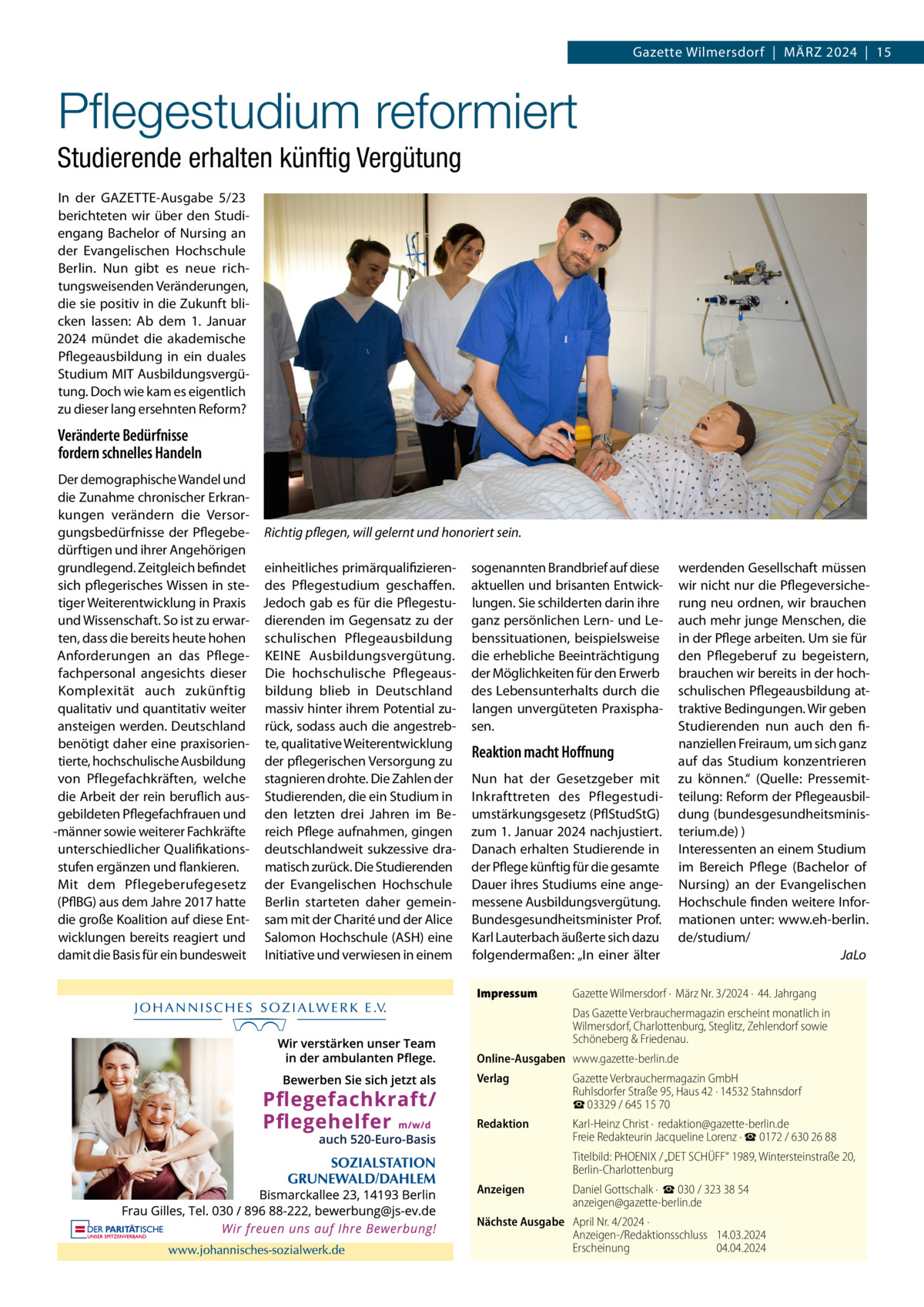 Gazette Wilmersdorf  |  März 2024  |  15  Pflegestudium reformiert Studierende erhalten künftig Vergütung In der GAZETTE-Ausgabe 5/23 berichteten wir über den Studiengang Bachelor of Nursing an der Evangelischen Hochschule Berlin. Nun gibt es neue richtungsweisenden Veränderungen, die sie positiv in die Zukunft blicken lassen: Ab dem 1. Januar 2024 mündet die akademische Pflegeausbildung in ein duales Studium MIT Ausbildungsvergütung. Doch wie kam es eigentlich zu dieser lang ersehnten Reform?  Veränderte Bedürfnisse fordern schnelles Handeln Der demographische Wandel und die Zunahme chronischer Erkrankungen verändern die Versorgungsbedürfnisse der Pflegebe- Richtig pflegen, will gelernt und honoriert sein. dürftigen und ihrer Angehörigen grundlegend. Zeitgleich befindet einheitliches primärqualifizieren- sogenannten Brandbrief auf diese sich pflegerisches Wissen in ste- des Pflegestudium geschaffen. aktuellen und brisanten Entwicktiger Weiterentwicklung in Praxis Jedoch gab es für die Pflegestu- lungen. Sie schilderten darin ihre und Wissenschaft. So ist zu erwar- dierenden im Gegensatz zu der ganz persönlichen Lern- und Leten, dass die bereits heute hohen schulischen Pflegeausbildung benssituationen, beispielsweise Anforderungen an das Pflege- KEINE Ausbildungsvergütung. die erhebliche Beeinträchtigung fachpersonal angesichts dieser Die hochschulische Pflegeaus- der Möglichkeiten für den Erwerb Komplexität auch zukünftig bildung blieb in Deutschland des Lebensunterhalts durch die qualitativ und quantitativ weiter massiv hinter ihrem Potential zu- langen unvergüteten Praxisphaansteigen werden. Deutschland rück, sodass auch die angestreb- sen. benötigt daher eine praxisorien- te, qualitative Weiterentwicklung Reaktion macht Hoffnung tierte, hochschulische Ausbildung der pflegerischen Versorgung zu von Pflegefachkräften, welche stagnieren drohte. Die Zahlen der Nun hat der Gesetzgeber mit die Arbeit der rein beruflich aus- Studierenden, die ein Studium in Inkrafttreten des Pflegestudigebildeten Pflegefachfrauen und den letzten drei Jahren im Be- umstärkungsgesetz (PflStudStG) -männer sowie weiterer Fachkräfte reich Pflege aufnahmen, gingen zum 1. Januar 2024 nachjustiert. unterschiedlicher Qualifikations- deutschlandweit sukzessive dra- Danach erhalten Studierende in stufen ergänzen und flankieren. matisch zurück. Die Studierenden der Pflege künftig für die gesamte Mit dem Pflegeberufegesetz der Evangelischen Hochschule Dauer ihres Studiums eine ange(PflBG) aus dem Jahre 2017 hatte Berlin starteten daher gemein- messene Ausbildungsvergütung. die große Koalition auf diese Ent- sam mit der Charité und der Alice Bundesgesundheitsminister Prof. wicklungen bereits reagiert und Salomon Hochschule (ASH) eine Karl Lauterbach äußerte sich dazu damit die Basis für ein bundesweit Initiative und verwiesen in einem folgendermaßen: „In einer älter Impressum	  werdenden Gesellschaft müssen wir nicht nur die Pflegeversicherung neu ordnen, wir brauchen auch mehr junge Menschen, die in der Pflege arbeiten. Um sie für den Pflegeberuf zu begeistern, brauchen wir bereits in der hochschulischen Pflegeausbildung attraktive Bedingungen. Wir geben Studierenden nun auch den finanziellen Freiraum, um sich ganz auf das Studium konzentrieren zu können.“ (Quelle: Pressemitteilung: Reform der Pflegeausbildung (bundesgesundheitsministerium.de) ) Interessenten an einem Studium im Bereich Pflege (Bachelor of Nursing) an der Evangelischen Hochschule finden weitere Informationen unter: www.eh-berlin. de/studium/ � JaLo  Gazette Wilmersdorf ·  März Nr. 3/2024 ·  44. Jahrgang Das Gazette Verbrauchermagazin erscheint monatlich in Wilmersdorf, Charlottenburg, Steglitz, Zehlendorf sowie Schöneberg & Friedenau.  Online-Ausgaben	www.gazette-berlin.de Verlag	  Gazette Verbrauchermagazin GmbH Ruhlsdorfer Straße 95, Haus 42 · 14532 Stahnsdorf ☎ 03329 / 645 15 70  Redaktion	  Karl-Heinz Christ ·  redaktion@gazette-berlin.de Freie Redakteurin Jacqueline Lorenz · ☎ 0172 / 630 26 88  	  Titelbild: PHOENIX / „DET SCHÜFF“ 1989, Wintersteinstraße 20, Berlin-Charlottenburg  Anzeigen	  Daniel Gottschalk ·  ☎ 030 / 323 38 54 anzeigen@gazette-berlin.de  Nächste Ausgabe	 April Nr. 4/2024 · Anzeigen-/Redaktionsschluss	14.03.2024 Erscheinung	04.04.2024