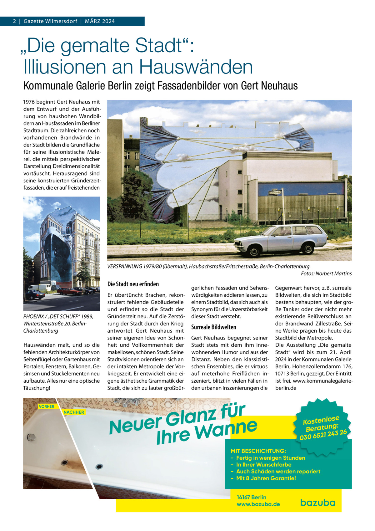 2  |  Gazette Wilmersdorf  |  März 2024  „Die gemalte Stadt“: Illiusionen an Hauswänden Kommunale Galerie Berlin zeigt Fassadenbilder von Gert Neuhaus 1976 beginnt Gert Neuhaus mit dem Entwurf und der Ausführung von haushohen Wandbildern an Hausfassaden im Berliner Stadtraum. Die zahlreichen noch vorhandenen Brandwände in der Stadt bilden die Grundfläche für seine illusionistische Malerei, die mittels perspektivischer Darstellung Dreidimensionalität vortäuscht. Herausragend sind seine konstruierten Gründerzeitfassaden, die er auf freistehenden  VERSPANNUNG 1979/80 (übermalt), Haubachstraße/Fritschestraße, Berlin-Charlottenburg. � Fotos: Norbert Martins  Die Stadt neu erfinden  PHOENIX / „DET SCHÜFF“ 1989, Wintersteinstraße 20, BerlinCharlottenburg Hauswänden malt, und so die fehlenden Architekturkörper von Seitenflügel oder Gartenhaus mit Portalen, Fenstern, Balkonen, Gesimsen und Stuckelementen neu aufbaute. Alles nur eine optische Täuschung! VORHER  NACHHER  Er übertüncht Brachen, rekonstruiert fehlende Gebäudeteile und erfindet so die Stadt der Gründerzeit neu. Auf die Zerstörung der Stadt durch den Krieg antwortet Gert Neuhaus mit seiner eigenen Idee von Schönheit und Vollkommenheit der makellosen, schönen Stadt. Seine Stadtvisionen orientieren sich an der intakten Metropole der Vorkriegszeit. Er entwickelt eine eigene ästhetische Grammatik der Stadt, die sich zu lauter großbür gerlichen Fassaden und Sehenswürdigkeiten addieren lassen, zu einem Stadtbild, das sich auch als Synonym für die Unzerstörbarkeit dieser Stadt versteht.  Gegenwart hervor, z. B. surreale Bildwelten, die sich im Stadtbild bestens behaupten, wie der große Tanker oder der nicht mehr existierende Reißverschluss an der Brandwand Zillestraße. SeiSurreale Bildwelten ne Werke prägen bis heute das Gert Neuhaus begegnet seiner Stadtbild der Metropole. Stadt stets mit dem ihm inne- Die Ausstellung „Die gemalte wohnenden Humor und aus der Stadt“ wird bis zum 21.  April Distanz. Neben den klassizisti- 2024 in der Kommunalen Galerie schen Ensembles, die er virtuos Berlin, Hohenzollerndamm 176, auf meterhohe Freiflächen in- 10713 Berlin, gezeigt. Der Eintritt szeniert, blitzt in vielen Fällen in ist frei. www.kommunalegalerieden urbanen Inszenierungen die berlin.de  r ü f z n a l Neuer Gre Wanne Ih  se Kostenlo g: n Beratu 3 26 24 030 6521  MIT BESCHICHTUNG: - Fertig in wenigen Stunden - In Ihrer Wunschfarbe - Auch Schäden werden repariert - Mit 8 Jahren Garantie! 14167 Berlin www.bazuba.de