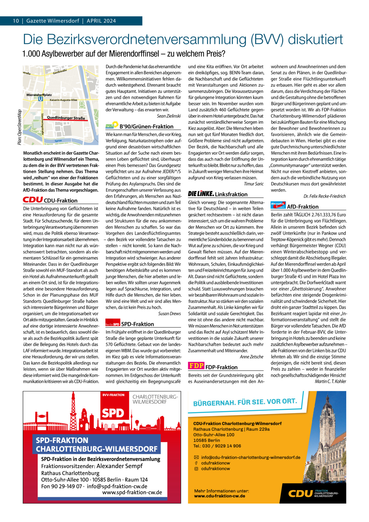 10  |  Gazette Gazette Charlottenburg Wilmersdorf  |  April & Wilmersdorf 2024 4  www.gazette-berlin.de  Die Bezirksverordnetenversammlung (BVV) diskutiert nal  fenka  a Westh  1.000 Asylbewerber auf der Mierendorfﬁnsel – zu welchem Preis?  Jungernheide  Olbers  e  straß  Gauß  straß  e  Mierendorffplatz  Sömmeringstraße  Plan: OpenStreetMap  Kaiserin-Augusta-Allee  Quedlinburger Straße  Durch die Pandemie hat das ehrenamtliche Engagement in allen Bereichen abgenommen. Willkommensinitiativen fehlen dadurch weitestgehend. Ehrenamt braucht gutes Hauptamt. Initiativen zu unterstützen und den notwendigen Rahmen für ehrenamtliche Arbeit zu bieten ist Aufgabe der Verwaltung – das erwarten wir. Sean Zielinski  B‘90/Grünen-Fraktion Spree  Monatlich erscheint in der Gazette Charlottenburg und Wilmersdorf ein Thema, zu dem die in der BVV vertretenen Fraktionen Stellung nehmen. Das Thema wird „reihum“ von einer der Fraktionen bestimmt. In dieser Ausgabe hat die AfD-Fraktion das Thema vorgeschlagen.  CDU-Fraktion Die Unterbringung von Geflüchteten ist eine Herausforderung für die gesamte Stadt. Für Schutzsuchende, für deren Unterbringung Verantwortung übernommen wird, muss die Politik ebenso Verantwortung in der Integrationsarbeit übernehmen. Integration kann man nicht nur als wünschenswert betrachten, sondern als elementaren Schlüssel für ein gemeinsames Miteinander. Dass in der Quedlinburger Straße sowohl ein MUF-Standort als auch ein Hotel als Aufnahmeunterkunft geballt an einem Ort sind, ist für die Integrationsarbeit eine besondere Herausforderung. Schon in der Planungsphase des MUF Standorts Quedlinburger Straße haben sich interessierte Bürgerinnen und Bürger organisiert, um die Integrationsarbeit vor Ort aktiv mitzugestalten. Gerade in Hinblick auf eine dortige interessierte Anwohnerschaft, ist es bedauerlich, dass sowohl diese als auch die Bezirkspolitik äußerst spät über die Belegung des Hotels durch das LAF informiert wurde. Integrationsarbeit ist eine Herausforderung, der wir uns stellen. Das kann die Bezirkspolitik allerdings nur leisten, wenn sie über Maßnahmen wie diese informiert wird. Die mangelnde Kommunikation kritisieren wir als CDU-Fraktion.  Wie kann man für Menschen, die vor Krieg, Verfolgung, Naturkatastrophen oder aufgrund einer desaströsen wirtschaftlichen Situation auf der Suche nach einem besseren Leben geflüchtet sind, überhaupt einen Preis bemessen? Das Grundgesetz verpflichtet uns zur Aufnahme JEDER/*/S Geflüchteten und zu einer sorgfältigen Prüfung des Asylanspruchs. Dies sind die Errungenschaften unserer Verfassung aus den Erfahrungen, als Menschen aus Nazideutschland flüchten mussten und zum Teil keine Aufnahme fanden. Natürlich ist es wichtig, die Anwohnenden mitzunehmen und Strukturen für die neu ankommenden Menschen zu schaffen. So war das Vorgehen des Landesflüchtlingsamtes – den Bezirk vor vollendete Tatsachen zu stellen – nicht korrekt. So kann die Nachbarschaft nicht mitgenommen werden und Integration wird schwieriger. Aus anderer Perspektive ergibt sich folgendes Bild: Wir benötigen Arbeitskräfte und es kommen junge Menschen, die hier arbeiten und leben wollen. Wir sollten unser Augenmerk legen auf Sprachkurse, Integration, und Hilfe durch die Menschen, die hier leben. Wir sind eine Welt und wir sind alles Menschen, da ist kein Preis zu hoch. Susan Drews Berlin  SPD-Fraktion  Im Frühjahr eröffnet in der Quedlinburger Straße die lange geplante Unterkunft für 570 Geflüchtete. Gebaut von der landeseigenen WBM. Das wurde gut vorbereitet: im Kiez gab es viele Informationsveranstaltungen des Bezirks. Die ehrenamtlich Engagierten vor Ort wurden aktiv mitgenommen. Im Erdgeschoss der Unterkunft wird gleichzeitig ein Begegnungscafé  und eine Kita eröffnen. Vor Ort arbeitet wohnern und Anwohnerinnen und dem ein dreiköpfiges, sog. BENN-Team daran, Senat zu den Plänen, in der Quedlinburdie Nachbarschaft und die Geflüchteten ger Straße eine Flüchtlingsunterkunft mit Veranstaltungen und Aktionen zu- zu erbauen. Hier geht es aber vor allem sammenzubringen. Die Voraussetzungen darum, dass die Verdichtung der Flächen für gelungene Integration könnten kaum und die Gestaltung ohne die betroffenen besser sein. Im November wurden vom Bürger und Bürgerinnen geplant und umLand zusätzlich 460 Geflüchtete gegen- gesetzt worden ist. Wir als FDP-Fraktion über in einem Hotel untergebracht. Das hat Charlottenburg-Wilmersdorf plädieren zunächst verständlicherweise Sorgen im bei zukünftigen Bauten für eine Mischung Kiez ausgelöst. Aber: Die Menschen leben der Bewohner und Bewohnerinnen zu nun seit gut fünf Monaten friedlich dort. favorisieren, ähnlich wie die GemeinGrößere Probleme sind nicht aufgetreten. debauten in Wien. Hierbei gibt es eine Der Bezirk, die Nachbarschaft und alle gute Durchmischung unterschiedlichster Engagierten vor Ort werden dafür sorgen, Menschen mit ihren Bedürfnissen. Eine Indass das auch nach der Eröffnung der Un- tegration kann durch ehrenamtlich tätige terkunft so bleibt. Bleibt nur zu hoffen, dass „Communitymanager“ unterstützt werden. in Zukunft weniger Menschen ihre Heimat Nicht nur einen Kieztreff anbieten, sonaufgrund von Krieg verlassen müssen. dern auch die verbindliche Nutzung von Timur Saric Deutschkursen muss dort gewährleistet werden. Linksfraktion Dr. Felix Recke-Friedrich Gleich vorweg: Die sogenannte Alterna- Alternative AfD-Fraktion tive für Deutschland – in weiten Teilen gesichert rechtsextrem – ist nicht daran Berlin zahlt TÄGLICH 2.761.333,76 Euro interessiert, sich um die wahren Probleme für die Unterbringung von Flüchtlingen. der Menschen vor Ort zu kümmern. Ihre Allein in unserem Bezirk befinden sich Strategie besteht ausschließlich darin, ver- zwölf Unterkünfte (nur in Pankow und meintliche Sündenböcke zu benennen und Treptow-Köpenick gibt es mehr). Dennoch Wut auf jene zu schüren, die vor Krieg und verhängt Bürgermeister Wegner (CDU) Gewalt fliehen müssen. Auf der Mieren- einen Winterabschiebestopp und verdorffinsel fehlt seit Jahren Infrastruktur: schleppt damit die Abschiebung Illegaler. Wohnraum, Schulen, Einkaufsmöglichkei- Auf der Mierendorffinsel werden ab April ten und Freizeiteinrichtungen für Jung und über 1.000 Asylbewerber in dem QuedlinAlt. Daran sind nicht Geflüchtete, sondern burger Straße 45 und im Hotel Plaza Inn die Politik und ausbleibende Investitionen untergebracht. Die DorfwerkStadt warnt schuld. Statt Luxuswohnungen brauchen vor einer „Ghettoisierung“. Anwohner wir bezahlbaren Wohnraum und soziale In- befürchten eine steigende Drogenkrimifrastruktur. Nur so stärken wir den sozialen nalität und schwindende Sicherheit. Hier Zusammenhalt. Als Linke kämpfen wir für droht ein ganzer Stadtteil zu kippen. Das Solidarität und soziale Gerechtigkeit. Das Bezirksamt reagiert lapidar mit einer „Ineine ist ohne das andere nicht machbar. formationsveranstaltung“ und stellt die Wir müssen Menschen in Not unterstützen Bürger vor vollendete Tatsachen. Die AfD und das Recht auf Asyl schützen! Mehr In- forderte in der Februar-BVV, die Untervestitionen in die soziale Zukunft unserer bringung in Hotels zu beenden und keine Nachbarschaften bedeutet auch mehr zusätzlichen Asylbewerber aufzunehmen – Zusammenhalt und Miteinander. alle Fraktionen von der Linken bis zur CDU Anne Zetsche lehnten ab. Wir sind die einzige Stimme derjenigen, die nicht bereit sind, diesen FDP-Fraktion Preis zu zahlen – weder in finanzieller Bereits seit der Grundsteinlegung gibt noch gesellschaftsschädigender Hinsicht! es Auseinandersetzungen mit den AnMartin C. T. Kohler für  Deutschland  1.200 ohne Bild 1.100 mit Bild Vorwort Grüne SpD CDU FDp linke AfD  -1153 1116 1491 857 1014 1086  Mierendorffinsel  Map data © OpenStreetMap contributors