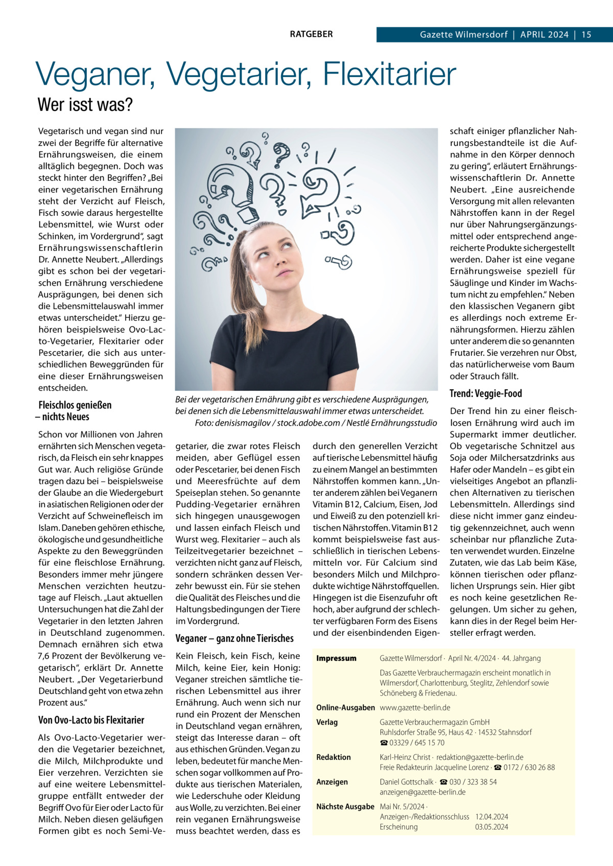 RATGEBER  Gazette Wilmersdorf  |  April 2024  |  15  Veganer, Vegetarier, Flexitarier Wer isst was? Vegetarisch und vegan sind nur zwei der Begriffe für alternative Ernährungsweisen, die einem alltäglich begegnen. Doch was steckt hinter den Begriffen? „Bei einer vegetarischen Ernährung steht der Verzicht auf Fleisch, Fisch sowie daraus hergestellte Lebensmittel, wie Wurst oder Schinken, im Vordergrund“, sagt Ernährungswissenschaftlerin Dr. Annette Neubert. „Allerdings gibt es schon bei der vegetarischen Ernährung verschiedene Ausprägungen, bei denen sich die Lebensmittelauswahl immer etwas unterscheidet.“ Hierzu gehören beispielsweise Ovo-Lacto-Vegetarier, Flexitarier oder Pescetarier, die sich aus unterschiedlichen Beweggründen für eine dieser Ernährungsweisen entscheiden.  Fleischlos genießen – nichts Neues Schon vor Millionen von Jahren ernährten sich Menschen vegetarisch, da Fleisch ein sehr knappes Gut war. Auch religiöse Gründe tragen dazu bei – beispielsweise der Glaube an die Wiedergeburt in asiatischen Religionen oder der Verzicht auf Schweinefleisch im Islam. Daneben gehören ethische, ökologische und gesundheitliche Aspekte zu den Beweggründen für eine fleischlose Ernährung. Besonders immer mehr jüngere Menschen verzichten heutzutage auf Fleisch. „Laut aktuellen Untersuchungen hat die Zahl der Vegetarier in den letzten Jahren in Deutschland zugenommen. Demnach ernähren sich etwa 7,6 Prozent der Bevölkerung vegetarisch“, erklärt Dr.  Annette Neubert. „Der Vegetarierbund Deutschland geht von etwa zehn Prozent aus.“  Von Ovo-Lacto bis Flexitarier Als Ovo-Lacto-Vegetarier werden die Vegetarier bezeichnet, die Milch, Milchprodukte und Eier verzehren. Verzichten sie auf eine weitere Lebensmittelgruppe entfällt entweder der Begriff Ovo für Eier oder Lacto für Milch. Neben diesen geläufigen Formen gibt es noch Semi-Ve schaft einiger pflanzlicher Nahrungsbestandteile ist die Aufnahme in den Körper dennoch zu gering“, erläutert Ernährungswissenschaftlerin Dr.  Annette Neubert. „Eine ausreichende Versorgung mit allen relevanten Nährstoffen kann in der Regel nur über Nahrungsergänzungsmittel oder entsprechend angereicherte Produkte sichergestellt werden. Daher ist eine vegane Ernährungsweise speziell für Säuglinge und Kinder im Wachstum nicht zu empfehlen.“ Neben den klassischen Veganern gibt es allerdings noch extreme Ernährungsformen. Hierzu zählen unter anderem die so genannten Frutarier. Sie verzehren nur Obst, das natürlicherweise vom Baum oder Strauch fällt. Bei der vegetarischen Ernährung gibt es verschiedene Ausprägungen, bei denen sich die Lebensmittelauswahl immer etwas unterscheidet. � Foto: denisismagilov / stock.adobe.com / Nestlé Ernährungsstudio getarier, die zwar rotes Fleisch meiden, aber Geflügel essen oder Pescetarier, bei denen Fisch und Meeresfrüchte auf dem Speiseplan stehen. So genannte Pudding-Vegetarier ernähren sich hingegen unausgewogen und lassen einfach Fleisch und Wurst weg. Flexitarier – auch als Teilzeitvegetarier bezeichnet – verzichten nicht ganz auf Fleisch, sondern schränken dessen Verzehr bewusst ein. Für sie stehen die Qualität des Fleisches und die Haltungsbedingungen der Tiere im Vordergrund.  Veganer – ganz ohne Tierisches Kein Fleisch, kein Fisch, keine Milch, keine Eier, kein Honig: Veganer streichen sämtliche tierischen Lebensmittel aus ihrer Ernährung. Auch wenn sich nur rund ein Prozent der Menschen in Deutschland vegan ernähren, steigt das Interesse daran – oft aus ethischen Gründen. Vegan zu leben, bedeutet für manche Menschen sogar vollkommen auf Produkte aus tierischen Materialen, wie Lederschuhe oder Kleidung aus Wolle, zu verzichten. Bei einer rein veganen Ernährungsweise muss beachtet werden, dass es  durch den generellen Verzicht auf tierische Lebensmittel häufig zu einem Mangel an bestimmten Nährstoffen kommen kann. „Unter anderem zählen bei Veganern Vitamin B12, Calcium, Eisen, Jod und Eiweiß zu den potenziell kritischen Nährstoffen. Vitamin B12 kommt beispielsweise fast ausschließlich in tierischen Lebensmitteln vor. Für Calcium sind besonders Milch und Milchprodukte wichtige Nährstoffquellen. Hingegen ist die Eisenzufuhr oft hoch, aber aufgrund der schlechter verfügbaren Form des Eisens und der eisenbindenden EigenImpressum	  Trend: Veggie-Food Der Trend hin zu einer fleischlosen Ernährung wird auch im Supermarkt immer deutlicher. Ob vegetarische Schnitzel aus Soja oder Milchersatzdrinks aus Hafer oder Mandeln – es gibt ein vielseitiges Angebot an pflanzlichen Alternativen zu tierischen Lebensmitteln. Allerdings sind diese nicht immer ganz eindeutig gekennzeichnet, auch wenn scheinbar nur pflanzliche Zutaten verwendet wurden. Einzelne Zutaten, wie das Lab beim Käse, können tierischen oder pflanzlichen Ursprungs sein. Hier gibt es noch keine gesetzlichen Regelungen. Um sicher zu gehen, kann dies in der Regel beim Hersteller erfragt werden.  Gazette Wilmersdorf ·  April Nr. 4/2024 ·  44. Jahrgang Das Gazette Verbrauchermagazin erscheint monatlich in Wilmersdorf, Charlottenburg, Steglitz, Zehlendorf sowie Schöneberg & Friedenau.  Online-Ausgaben	www.gazette-berlin.de Verlag	  Gazette Verbrauchermagazin GmbH Ruhlsdorfer Straße 95, Haus 42 · 14532 Stahnsdorf ☎ 03329 / 645 15 70  Redaktion	  Karl-Heinz Christ ·  redaktion@gazette-berlin.de Freie Redakteurin Jacqueline Lorenz · ☎ 0172 / 630 26 88  Anzeigen	  Daniel Gottschalk ·  ☎ 030 / 323 38 54 anzeigen@gazette-berlin.de  Nächste Ausgabe	 Mai Nr. 5/2024 · Anzeigen-/Redaktionsschluss	12.04.2024 Erscheinung	03.05.2024