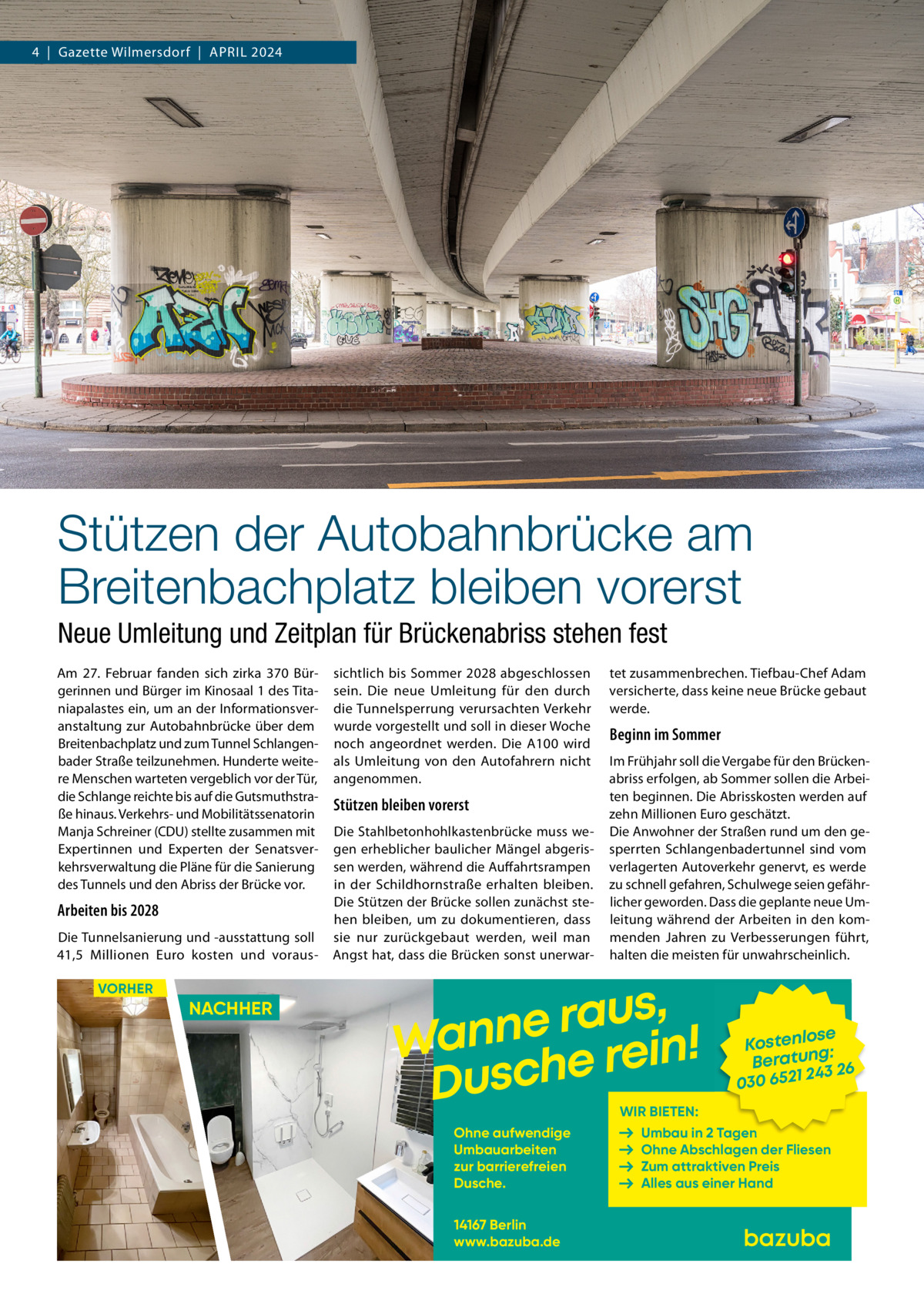 4  |  Gazette Wilmersdorf  |  April 2024  Stützen der Autobahnbrücke am Breitenbachplatz bleiben vorerst Neue Umleitung und Zeitplan für Brückenabriss stehen fest Am 27.  Februar fanden sich zirka 370 Bürgerinnen und Bürger im Kinosaal 1 des Titaniapalastes ein, um an der Informationsveranstaltung zur Autobahnbrücke über dem Breitenbachplatz und zum Tunnel Schlangenbader Straße teilzunehmen. Hunderte weitere Menschen warteten vergeblich vor der Tür, die Schlange reichte bis auf die Gutsmuthstraße hinaus. Verkehrs- und Mobilitätssenatorin Manja Schreiner (CDU) stellte zusammen mit Expertinnen und Experten der Senatsverkehrsverwaltung die Pläne für die Sanierung des Tunnels und den Abriss der Brücke vor.  Arbeiten bis 2028 Die Tunnelsanierung und -ausstattung soll 41,5  Millionen Euro kosten und vorausVORHER  NACHHER  sichtlich bis Sommer 2028 abgeschlossen sein. Die neue Umleitung für den durch die Tunnelsperrung verursachten Verkehr wurde vorgestellt und soll in dieser Woche noch angeordnet werden. Die A100 wird als Umleitung von den Autofahrern nicht angenommen.  Stützen bleiben vorerst Die Stahlbetonhohlkastenbrücke muss wegen erheblicher baulicher Mängel abgerissen werden, während die Auffahrtsrampen in der Schildhornstraße erhalten bleiben. Die Stützen der Brücke sollen zunächst stehen bleiben, um zu dokumentieren, dass sie nur zurückgebaut werden, weil man Angst hat, dass die Brücken sonst unerwar tet zusammenbrechen. Tiefbau-Chef Adam versicherte, dass keine neue Brücke gebaut werde.  Beginn im Sommer Im Frühjahr soll die Vergabe für den Brückenabriss erfolgen, ab Sommer sollen die Arbeiten beginnen. Die Abrisskosten werden auf zehn Millionen Euro geschätzt. Die Anwohner der Straßen rund um den gesperrten Schlangenbadertunnel sind vom verlagerten Autoverkehr genervt, es werde zu schnell gefahren, Schulwege seien gefährlicher geworden. Dass die geplante neue Umleitung während der Arbeiten in den kommenden Jahren zu Verbesserungen führt, halten die meisten für unwahrscheinlich.  , s u a r Wanne e rein! Dusch  se Kostenlo g: n Beratu 243 26 030 6521  WIR BIETEN:  Ohne aufwendige Umbauarbeiten zur barrierefreien Dusche. 14167 Berlin www.bazuba.de  Umbau in 2 Tagen Ohne Abschlagen der Fliesen Zum attraktiven Preis Alles aus einer Hand