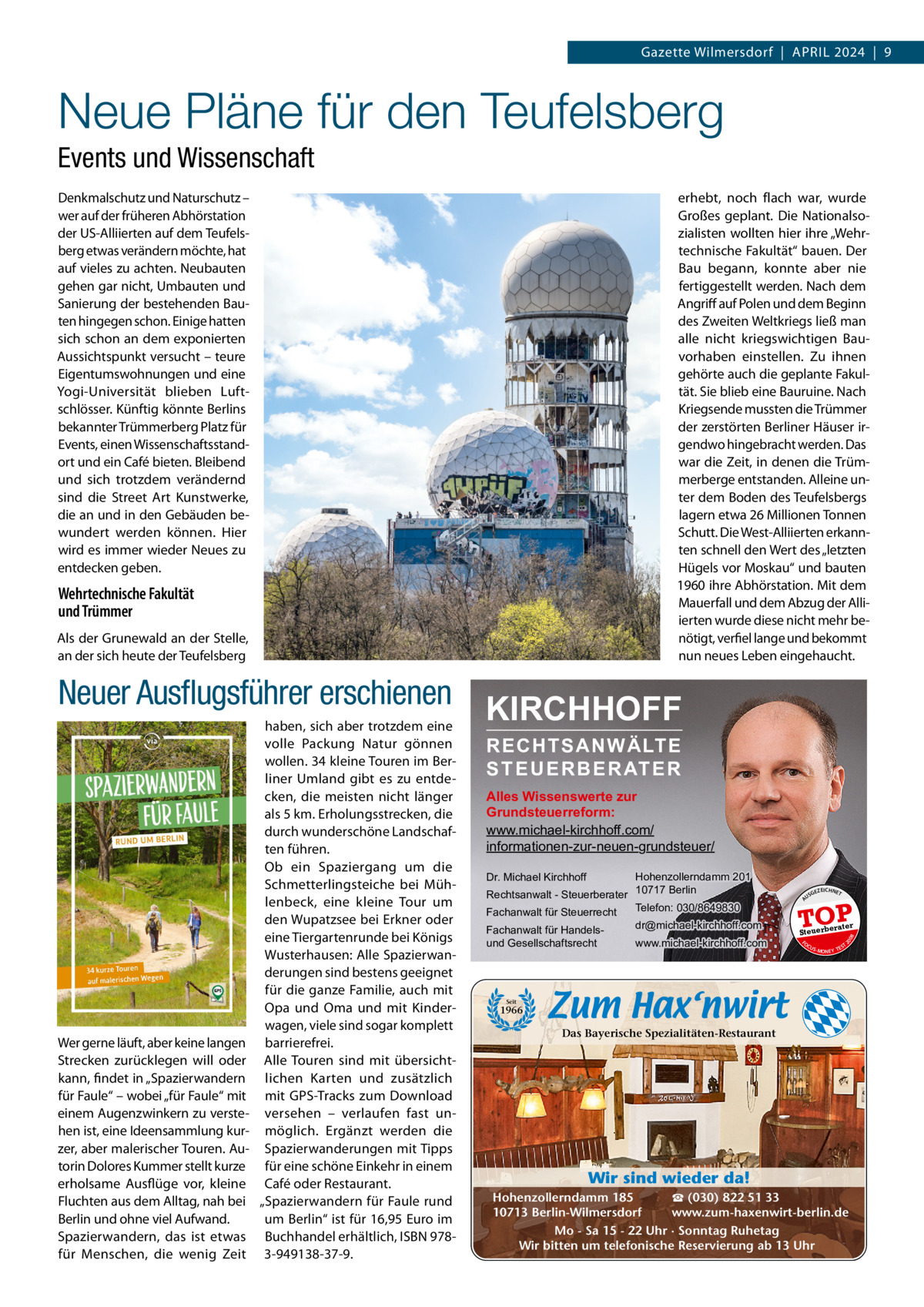 Gazette Wilmersdorf  |  April 2024  |  9  Neue Pläne für den Teufelsberg Events und Wissenschaft Denkmalschutz und Naturschutz – wer auf der früheren Abhörstation der US-Alliierten auf dem Teufelsberg etwas verändern möchte, hat auf vieles zu achten. Neubauten gehen gar nicht, Umbauten und Sanierung der bestehenden Bauten hingegen schon. Einige hatten sich schon an dem exponierten Aussichtspunkt versucht – teure Eigentumswohnungen und eine Yogi-Universität blieben luftschlösser. Künftig könnte Berlins bekannter Trümmerberg platz für Events, einen Wissenschaftsstandort und ein Café bieten. Bleibend und sich trotzdem verändernd sind die Street Art Kunstwerke, die an und in den Gebäuden bewundert werden können. Hier wird es immer wieder Neues zu entdecken geben.  erhebt, noch flach war, wurde Großes geplant. Die Nationalsozialisten wollten hier ihre „Wehrtechnische Fakultät“ bauen. Der Bau begann, konnte aber nie fertiggestellt werden. Nach dem Angriff auf polen und dem Beginn des Zweiten Weltkriegs ließ man alle nicht kriegswichtigen Bauvorhaben einstellen. Zu ihnen gehörte auch die geplante Fakultät. Sie blieb eine Bauruine. Nach Kriegsende mussten die Trümmer der zerstörten Berliner Häuser irgendwo hingebracht werden. Das war die Zeit, in denen die Trümmerberge entstanden. Alleine unter dem Boden des Teufelsbergs lagern etwa 26 Millionen Tonnen Schutt. Die West-Alliierten erkannten schnell den Wert des „letzten Hügels vor Moskau“ und bauten 1960 ihre Abhörstation. Mit dem Mauerfall und dem Abzug der Alliierten wurde diese nicht mehr benötigt, verfiel lange und bekommt nun neues leben eingehaucht.  Wehrtechnische Fakultät und Trümmer Als der Grunewald an der Stelle, an der sich heute der Teufelsberg  Neuer Ausﬂugsführer erschienen KIRCHHOFF haben, sich aber trotzdem eine  Wer gerne läuft, aber keine langen Strecken zurücklegen will oder kann, findet in „Spazierwandern für Faule“ – wobei „für Faule“ mit einem Augenzwinkern zu verstehen ist, eine ideensammlung kurzer, aber malerischer Touren. Autorin Dolores Kummer stellt kurze erholsame Ausflüge vor, kleine Fluchten aus dem Alltag, nah bei Berlin und ohne viel Aufwand. Spazierwandern, das ist etwas für Menschen, die wenig Zeit  RECHTSANWÄLTE S T E U E R B E R AT E R  Alles Wissenswerte zur Grundsteuerreform: www.michael-kirchhoff.com/ informationen-zur-neuen-grundsteuer/ Hohenzollerndamm 201 Rechtsanwalt - Steuerberater 10717 Berlin Telefon: 030/8649830 Fachanwalt für Steuerrecht Dr. Michael Kirchhoff  www.michael-kirchhoff.com  GEZ  EICHNET  TOP rater  Steuerbe FO CU S  08  dr@michael-kirchhoff.com  US  20  Fachanwalt für Handelsund Gesellschaftsrecht  A  volle packung Natur gönnen wollen. 34 kleine Touren im Berliner Umland gibt es zu entdecken, die meisten nicht länger als 5 km. Erholungsstrecken, die durch wunderschöne landschaften führen. Ob ein Spaziergang um die Schmetterlingsteiche bei Mühlenbeck, eine kleine Tour um den Wupatzsee bei Erkner oder eine Tiergartenrunde bei Königs Wusterhausen: Alle Spazierwanderungen sind bestens geeignet für die ganze Familie, auch mit Opa und Oma und mit Kinderwagen, viele sind sogar komplett barrierefrei. Alle Touren sind mit übersichtlichen Karten und zusätzlich mit GpS-Tracks zum Download versehen – verlaufen fast unmöglich. Ergänzt werden die Spazierwanderungen mit Tipps für eine schöne Einkehr in einem Café oder restaurant. „Spazierwandern für Faule rund um Berlin“ ist für 16,95 Euro im Buchhandel erhältlich, iSBN 9783-949138-37-9.  S -MONEY TE  T  Seit  1966  Das Bayerische Spezialitäten-Restaurant  Wir sind wieder da! ☎ (030) 822 51 33 Hohenzollerndamm 185 www.zum-haxenwirt-berlin.de 10713 Berlin-Wilmersdorf Mo - Sa 15 - 22 Uhr · Sonntag Ruhetag Wir bitten um telefonische Reservierung ab 13 Uhr