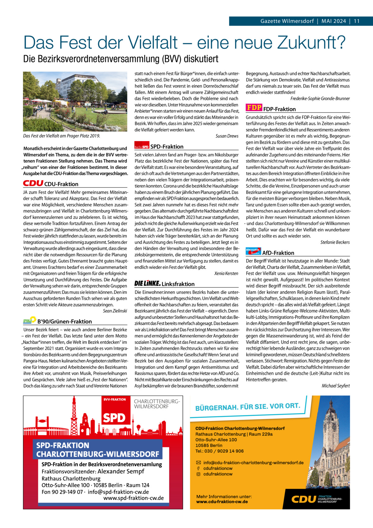 Gazette Charlottenburg & Wilmersdorf 4  www.gazette-berlin.de  Gazette Wilmersdorf  |  Mai 2024  |  11  Das Fest der Vielfalt – eine neue Zukunft? Die Bezirksverordnetenversammlung (BVV) diskutiert  Das Fest der Vielfalt am Prager Platz 2019. Monatlich erscheint in der Gazette Charlottenburg und Wilmersdorf ein Thema, zu dem die in der BVV vertretenen Fraktionen Stellung nehmen. Das Thema wird „reihum“ von einer der Fraktionen bestimmt. In dieser Ausgabe hat die CDU-Fraktion das Thema vorgeschlagen.  CDU-Fraktion JA zum Fest der Vielfalt! Mehr gemeinsames Miteinander schafft Toleranz und Akzeptanz. Das Fest der Vielfalt war eine Möglichkeit, verschiedene Menschen zusammenzubringen und Vielfalt in Charlottenburg-Wilmersdorf kennenzulernen und zu zelebrieren. Es ist wichtig, diese wertvolle Tradition fortzuführen. Einem Antrag der schwarz-grünen Zählgemeinschaft, der das Ziel hat, das Fest wieder jährlich stattfinden zu lassen, wurde bereits im Integrationsausschuss einstimmig zugestimmt. Seitens der Verwaltung wurde allerdings auch eingeräumt, dass diese nicht über die notwendigen Ressourcen für die Planung des Festes verfügt. Gutes Ehrenamt braucht gutes Hauptamt. Unseres Erachtens bedarf es einer Zusammenarbeit mit Organisatoren und freien Trägern für die erfolgreiche Umsetzung und Durchführung des Festes. Die Aufgabe der Verwaltung sehen wir darin, entsprechende Gruppen zusammenzuführen: Das muss sie leisten können. Den im Ausschuss geforderten Runden Tisch sehen wir als guten ersten Schritt viele Akteure zusammenzubringen. Sean Zielinski  B‘90/Grünen-Fraktion Unser Bezirk feiert – wie auch andere Berliner Bezirke – ein Fest der Vielfalt. Das letzte fand unter dem Motto „Nachbar*innen treffen, die Welt im Bezirk entdecken“ im September 2021 statt. Organisiert wurde es vom Integrationsbüro des Bezirksamts und dem Begegnungszentrum Pangea-Haus. Neben kulinarischen Angeboten stellten Vereine für Integration und Arbeitsbereiche des Bezirksamts ihre Arbeit vor, umrahmt von Musik, Preisverleihungen und Gesprächen. Viele Jahre hieß es „Fest der Nationen“. Doch das klang zu sehr nach Staat und Vereinte Nationen  statt nach einem Fest für Bürger*innen, die einfach unterschiedlich sind. Die Pandemie, Geld- und Personalknappheit ließen das Fest vorerst in einen Dornröschenschlaf fallen. Mit einem Antrag will unsere Zählgemeinschaft das Fest wiederbeleben. Doch die Probleme sind nach wie vor dieselben. Unter Hinzunahme von kommerziellen Anbieter*innen starten wir einen neuen Anlauf für das Fest, denn es war ein voller Erfolg und stärkt das Miteinander in Bezirk. Wir hoffen, dass im Jahre 2025 wieder gemeinsam die Vielfalt gefeiert werden kann. Susan Drews Berlin  SPD-Fraktion  Seit vielen Jahren fand am Prager- bzw. am Nikolsburger Platz das bezirkliche Fest der Nationen, später das Fest der Vielfalt statt. Es war eine besondere Veranstaltung, auf der sich oft auch die Vertretungen aus den Partnerstädten, neben den vielen Trägern der Integrationsarbeit, präsentieren konnten. Corona und die bezirkliche Haushaltslage haben zu einem Bruch der jährlichen Planung geführt. Das empfinden wir als SPD Fraktion ausgesprochen bedauerlich. Seit zwei Jahren nunmehr hat es dieses Fest nicht mehr gegeben. Das alternativ durchgeführte Nachbarschaftsfest im Haus der Nachbarschafft 2023 hat zwar stattgefunden, jedoch nicht die gleiche Außenwirkung erzielt wie das Fest der Vielfalt. Zur Durchführung des Festes im Jahr 2024 haben sich viele Träger bereiterklärt, sich an der Planung und Ausrichtung des Festes zu beteiligen. Jetzt liegt es in den Händen der Verwaltung und insbesondere der Bezirksbürgermeisterin, die entsprechende Unterstützung und finanziellen Mittel zur Verfügung zu stellen, damit es endlich wieder ein Fest der Vielfalt gibt. Xenia Kersten  Linksfraktion Die Einwohner:innen unseres Bezirks haben die unterschiedlichsten Herkunftsgeschichten. Um Vielfalt und Weltoffenheit der Nachbarschaften zu feiern, veranstaltet das Bezirksamt jährlich das Fest der Vielfalt – eigentlich. Denn aufgrund unbesetzter Stellen und Haushaltsnot hat das Bezirksamt das Fest bereits mehrfach abgesagt. Das bedauern wir als Linksfraktion sehr! Das Fest bringt Menschen zusammen und ermöglicht das Kennenlernen der Angebote der sozialen Träger. Wichtig ist das Fest auch, um klarzustellen: In Zeiten zunehmenden Rechtsrucks stehen wir für eine offene und antirassistische Gesellschaft! Wenn Senat und Bezirk bei den Ausgaben für sozialen Zusammenhalt, Integration und dem Kampf gegen Antisemitismus und Rassismus sparen, fördert das rechte Hetze von AfD und Co. Nicht mit Bezahlkarte oder Einschränkungen des Rechts auf Asyl bekämpfen wir die braunen Brandstifter, sondern mit  Begegnung, Austausch und echter Nachbarschaftsarbeit. Die Stärkung von Demokratie, Vielfalt und Antirassismus darf uns niemals zu teuer sein. Das Fest der Vielfalt muss endlich wieder stattfinden! Frederike-Sophie Gronde-Brunner  FDP-Fraktion Grundsätzlich spricht sich die FDP-Fraktion für eine Weiterführung des Festes der Vielfalt aus. In Zeiten anwachsender Fremdenfeindlichkeit und Ressentiments anderen Kulturen gegenüber ist es mehr als wichtig, Begegnungen im Bezirk zu fördern und diese mit zu gestalten. Das Fest der Vielfalt war über viele Jahre ein Treffpunkt des aufeinander Zugehens und des miteinander Feierns. Hier stellten sich nicht nur Vereine und Künstler einer multikulturellen Nachbarschaft vor. Auch Vertreter des Bezirksamtes aus dem Bereich Integration öffneten Einblicke in ihre Arbeit. Dies erachten wir für besonders wichtig, da viele Schritte, die die Vereine, Einzelpersonen und auch unser Bezirksamt für eine gelungene Integration unternehmen, für die meisten Bürger verborgen bleiben. Neben Musik, Tanz und gutem Essen sollte eben auch gezeigt werden, wie Menschen aus anderen Kulturen schnell und unkompliziert in ihrer neuen Heimatstadt ankommen können - und dass Charlottenburg-Wilmersdorf sie Willkommen heißt. Dafür war das Fest der Vielfalt ein wunderbarer Ort und sollte es auch wieder sein. Stefanie Beckers Alternative für  Deutschland  AfD-Fraktion  Der Begriff Vielfalt ist heutzutage in aller Munde: Stadt der Vielfalt, Charta der Vielfalt, Zusammenleben in Vielfalt, Fest der Vielfalt usw. usw. Meinungsvielfalt hingegen ist nicht gewollt. Aufgepasst! Im politischen Kontext wird dieser Begriff missbraucht. Der sich ausbreitende Islam (der keiner anderen Religion Raum lässt!), Parallelgesellschaften, Schulklassen, in denen kein Kind mehr deutsch spricht – das alles wird als Vielfalt gefeiert. Längst haben Links-Grüne Refugee-Welcome-Aktivisten, Multikulti-Lobby, Immigrations-Profiteure und ihre Komplizen in den Altparteien den Begriff Vielfalt gekapert. Sie nutzen ihn rücksichtslos zur Durchsetzung ihrer Interessen. Wer gegen die Masseneinwanderung ist, wird als Feind der Vielfalt diffamiert. Und erst recht jene, die sagen, unberechtigt hier lebende Ausländer, ganz zu schweigen von kriminell gewordenen, müssen Deutschland schnellstens verlassen. Stichwort: Remigration. Nichts gegen Feste der Vielfalt. Dabei dürfen aber wirtschaftliche Interessen der Einheimischen und die deutsche (Leit-)Kultur nicht ins Hintertreffen geraten. Michael Seyfert  1.200 ohne Bild 1.100 mit Bild Vorwort Grüne SPD CDU FDP Linke afD  -1102 1078 1046 1103 1128 1110  Das Fest der Vielfalt am Prager Platz fand 2019 statt.