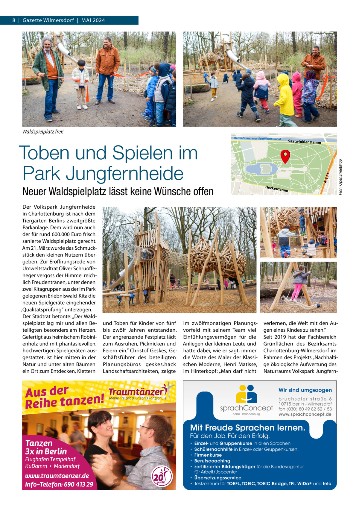 8  |  Gazette Wilmersdorf  |  Mai 2024  Waldspielplatz frei!  Der Volkspark Jungfernheide in Charlottenburg ist nach dem Tiergarten Berlins zweitgrößte Parkanlage. Dem wird nun auch der für rund 600.000 Euro frisch sanierte Waldspielplatz gerecht. Am 21. März wurde das Schmuckstück den kleinen Nutzern übergeben. Zur Eröffnungsrede von Umweltstadtrat Oliver Schruoffeneger vergoss der Himmel reichlich Freudentränen, unter denen zwei Kitagruppen aus der im Park gelegenen Erlebniswald-Kita die neuen Spielgeräte eingehender „Qualitätsprüfung“ unterzogen. Der Stadtrat betonte: „Der Waldspielplatz lag mir und allen Beteiligten besonders am Herzen. Gefertigt aus heimischem Robinienholz und mit phantasievollen, hochwertigen Spielgeräten ausgestattet, ist hier mitten in der Natur und unter alten Bäumen ein Ort zum Entdecken, Klettern  und Toben für Kinder von fünf bis zwölf Jahren entstanden. Der angrenzende Festplatz lädt zum Ausruhen, Picknicken und Feiern ein.” Christof Geskes, Geschäftsführer des beteiligten Planungsbüros geskes.hack Landschaftsarchitekten, zeigte  im zwölfmonatigen Planungsvorfeld mit seinem Team viel Einfühlungsvermögen für die Anliegen der kleinen Leute und hatte dabei, wie er sagt, immer die Worte des Maler der Klassischen Moderne, Henri Matisse, im Hinterkopf: „Man darf nicht  Heckerd  amm  verlernen, die Welt mit den Augen eines Kindes zu sehen.“ Seit 2019 hat der Fachbereich Grünflächen des Bezirksamts Charlottenburg-Wilmersdorf im Rahmen des Projekts „Nachhaltige ökologische Aufwertung des Naturraums Volkspark JungfernWir sind umgezogen b r u ch s a l e r s t ra ß e 6 10715 berlin - wilmersdrof fon (030) 80 49 82 52 / 53 www.sprachconcept.de  Mit Freude Sprachen lernen. Für den Job. Für den Erfolg.  Einzel- und Gruppenkurse in allen Sprachen Schülernachhilfe in Einzel- oder Gruppenkursen Firmenkurse Berufscoaching zertifizierter Bildungsträger für die Bundesagentur für Arbeit/Jobcenter • Übersetzungsservice • Testzentrum für TOEFL, TOEIC, TOEIC Bridge, TFI, WiDaF und telc • • • • •  Plan: OpenStreetMap  Neuer Waldspielplatz lässt keine Wünsche offen  Saatwinkler Damm  A 11 1  Toben und Spielen im Park Jungfernheide  Berlin-Spandauer-Schifffahrtskanal