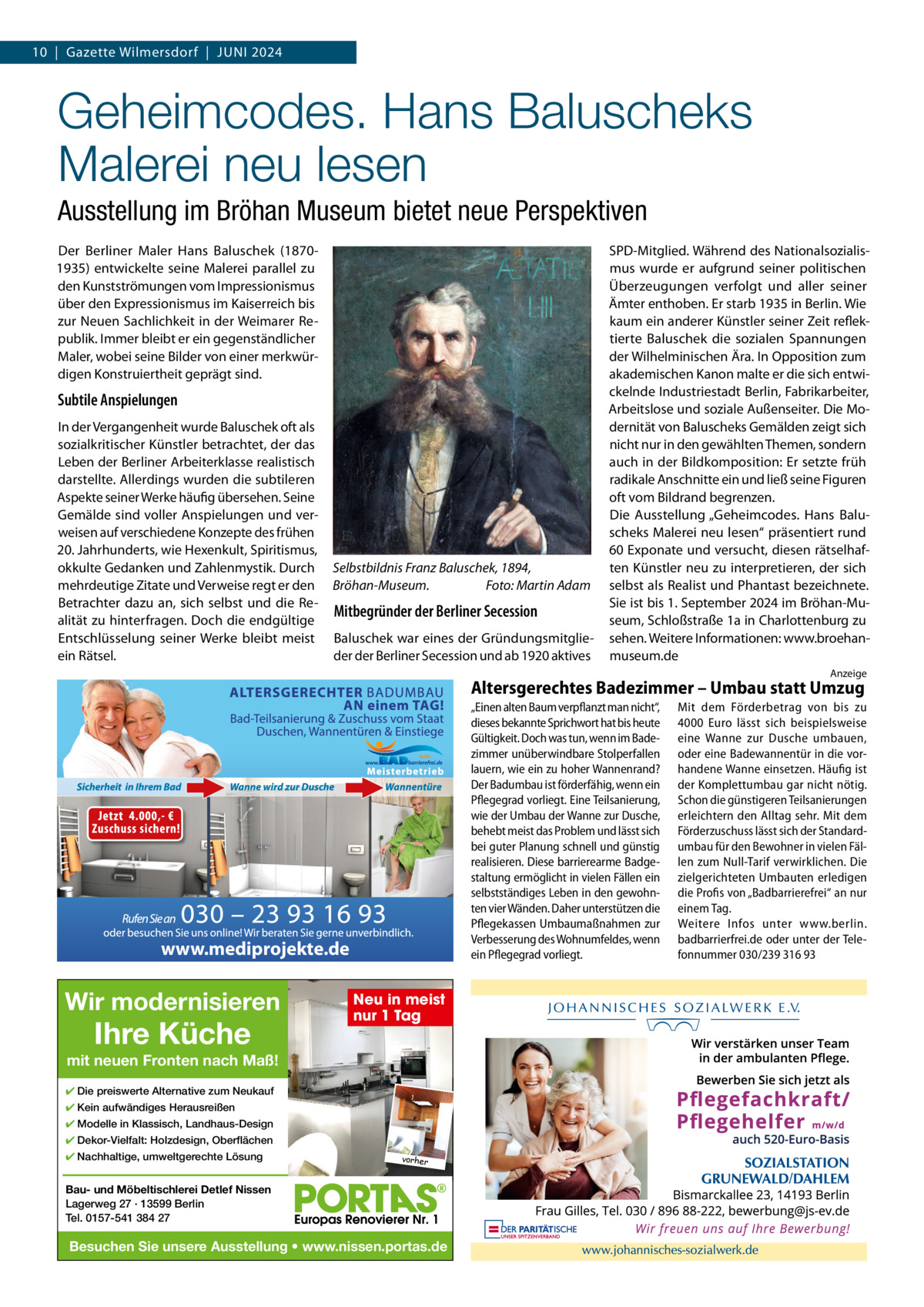 10  |  Gazette Wilmersdorf  |  Juni 2024  Geheimcodes. Hans Baluscheks Malerei neu lesen Ausstellung im Bröhan Museum bietet neue Perspektiven Der Berliner Maler Hans Baluschek (18701935) entwickelte seine Malerei parallel zu den Kunstströmungen vom impressionismus über den Expressionismus im Kaiserreich bis zur neuen Sachlichkeit in der Weimarer Republik. immer bleibt er ein gegenständlicher Maler, wobei seine Bilder von einer merkwürdigen Konstruiertheit geprägt sind.  Subtile Anspielungen in der Vergangenheit wurde Baluschek oft als sozialkritischer Künstler betrachtet, der das Leben der Berliner Arbeiterklasse realistisch darstellte. Allerdings wurden die subtileren Aspekte seiner Werke häufig übersehen. Seine Gemälde sind voller Anspielungen und verweisen auf verschiedene Konzepte des frühen 20. Jahrhunderts, wie Hexenkult, Spiritismus, okkulte Gedanken und Zahlenmystik. Durch mehrdeutige Zitate und Verweise regt er den Betrachter dazu an, sich selbst und die Realität zu hinterfragen. Doch die endgültige Entschlüsselung seiner Werke bleibt meist ein Rätsel.  Selbstbildnis Franz Baluschek, 1894, Bröhan-Museum. Foto: Martin Adam  Mitbegründer der Berliner Secession Baluschek war eines der Gründungsmitglieder der Berliner Secession und ab 1920 aktives  SPD-Mitglied. Während des nationalsozialismus wurde er aufgrund seiner politischen Überzeugungen verfolgt und aller seiner Ämter enthoben. Er starb 1935 in Berlin. Wie kaum ein anderer Künstler seiner Zeit reflektierte Baluschek die sozialen Spannungen der Wilhelminischen Ära. in Opposition zum akademischen Kanon malte er die sich entwickelnde industriestadt Berlin, Fabrikarbeiter, Arbeitslose und soziale Außenseiter. Die Modernität von Baluscheks Gemälden zeigt sich nicht nur in den gewählten Themen, sondern auch in der Bildkomposition: Er setzte früh radikale Anschnitte ein und ließ seine Figuren oft vom Bildrand begrenzen. Die Ausstellung „Geheimcodes. Hans Baluscheks Malerei neu lesen“ präsentiert rund 60 Exponate und versucht, diesen rätselhaften Künstler neu zu interpretieren, der sich selbst als Realist und Phantast bezeichnete. Sie ist bis 1. September 2024 im Bröhan-Museum, Schloßstraße 1a in Charlottenburg zu sehen. Weitere informationen: www.broehanmuseum.de Anzeige  Altersgerechtes Badezimmer – Umbau statt Umzug „Einen alten Baum verpflanzt man nicht“, dieses bekannte Sprichwort hat bis heute Gültigkeit. Doch was tun, wenn im Badezimmer unüberwindbare Stolperfallen lauern, wie ein zu hoher Wannenrand? Der Badumbau ist förderfähig, wenn ein Pflegegrad vorliegt. Eine Teilsanierung, wie der Umbau der Wanne zur Dusche, behebt meist das Problem und lässt sich bei guter Planung schnell und günstig realisieren. Diese barrierearme Badgestaltung ermöglicht in vielen Fällen ein selbstständiges Leben in den gewohnten vier Wänden. Daher unterstützen die Pflegekassen Umbaumaßnahmen zur Verbesserung des Wohnumfeldes, wenn ein Pflegegrad vorliegt.  www.mediprojekte.de  Wir modernisieren  Ihre Küche  Neu in meist nur 1 Tag  mit neuen Fronten nach Maß! ✔ Die preiswerte Alternative zum Neukauf ✔ Kein aufwändiges Herausreißen ✔ Modelle in Klassisch, Landhaus-Design ✔ Dekor-Vielfalt: Holzdesign, Oberflächen ✔ Nachhaltige, umweltgerechte Lösung  vorher  Bau- und Möbeltischlerei Detlef Nissen Lagerweg 27 · 13599 Berlin Tel. 0157-541 384 27  Besuchen Sie unsere Ausstellung • www.nissen.portas.de  Mit dem Förderbetrag von bis zu 4000  Euro lässt sich beispielsweise eine Wanne zur Dusche umbauen, oder eine Badewannentür in die vorhandene Wanne einsetzen. Häufig ist der Komplettumbau gar nicht nötig. Schon die günstigeren Teilsanierungen erleichtern den Alltag sehr. Mit dem Förderzuschuss lässt sich der Standardumbau für den Bewohner in vielen Fällen zum Null-Tarif verwirklichen. Die zielgerichteten Umbauten erledigen die Profis von „Badbarrierefrei“ an nur einem Tag. Weitere Infos unter www.berlin. badbarrierfrei.de oder unter der Telefonnummer 030/239 316 93