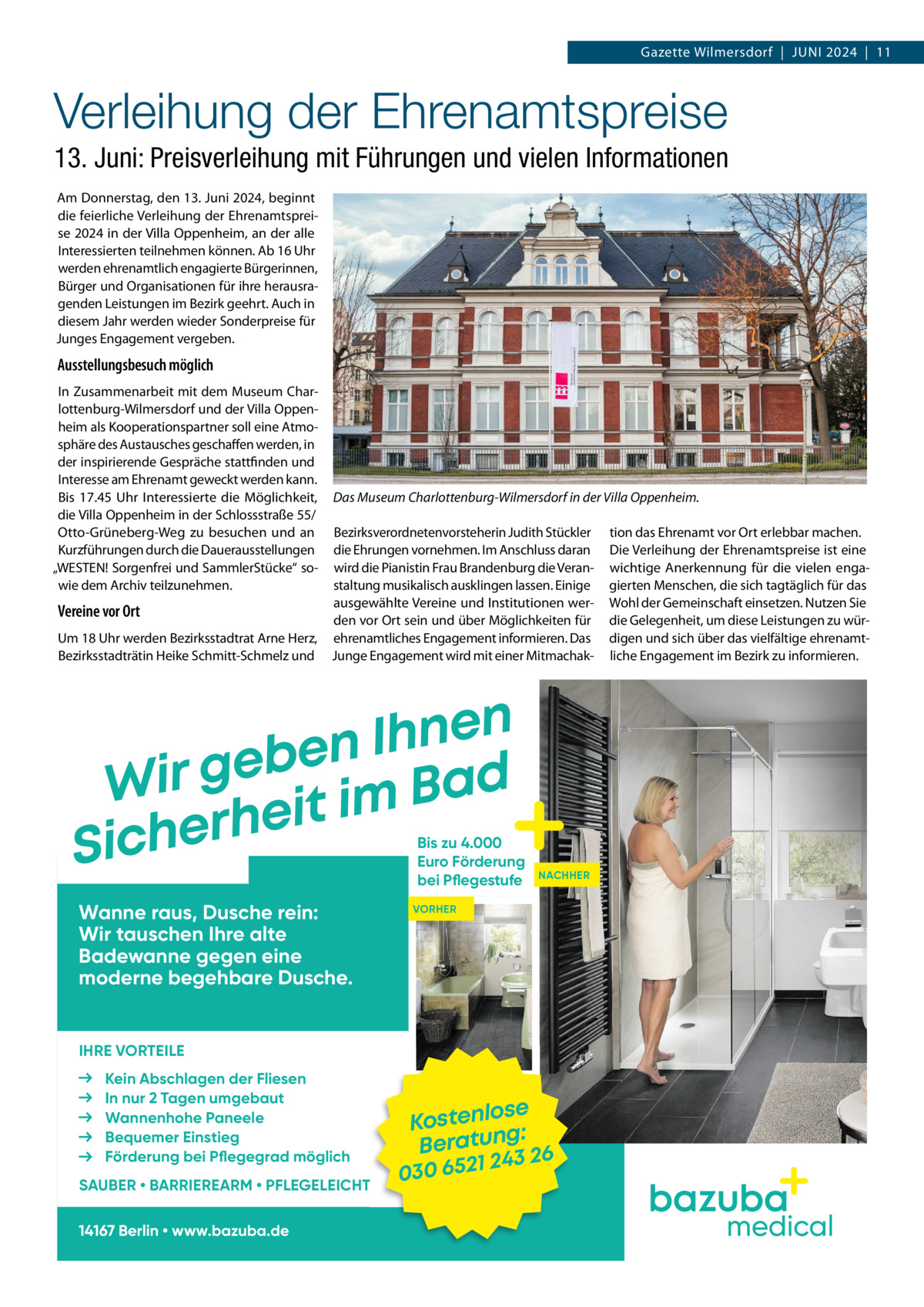 Gazette Wilmersdorf  |  Juni 2024  |  11  Verleihung der Ehrenamtspreise 13. Juni: Preisverleihung mit Führungen und vielen Informationen Am Donnerstag, den 13. Juni 2024, beginnt die feierliche Verleihung der Ehrenamtspreise 2024 in der Villa Oppenheim, an der alle Interessierten teilnehmen können. Ab 16 Uhr werden ehrenamtlich engagierte Bürgerinnen, Bürger und Organisationen für ihre herausragenden Leistungen im Bezirk geehrt. Auch in diesem Jahr werden wieder Sonderpreise für Junges Engagement vergeben.  Ausstellungsbesuch möglich In Zusammenarbeit mit dem Museum Charlottenburg-Wilmersdorf und der Villa Oppenheim als Kooperationspartner soll eine Atmosphäre des Austausches geschaffen werden, in der inspirierende Gespräche stattfinden und Interesse am Ehrenamt geweckt werden kann. Bis 17.45  Uhr Interessierte die Möglichkeit, die Villa Oppenheim in der Schlossstraße 55/ Otto-Grüneberg-Weg zu besuchen und an Kurzführungen durch die Dauerausstellungen „WESTEN! Sorgenfrei und SammlerStücke“ sowie dem Archiv teilzunehmen.  Vereine vor Ort Um 18 Uhr werden Bezirksstadtrat Arne Herz, Bezirksstadträtin Heike Schmitt-Schmelz und  Das Museum Charlottenburg-Wilmersdorf in der Villa Oppenheim. Bezirksverordnetenvorsteherin Judith Stückler die Ehrungen vornehmen. Im Anschluss daran wird die Pianistin Frau Brandenburg die Veranstaltung musikalisch ausklingen lassen. Einige ausgewählte Vereine und Institutionen werden vor Ort sein und über Möglichkeiten für ehrenamtliches Engagement informieren. Das Junge Engagement wird mit einer Mitmachak n e n h I n e b e Wir g it im Bad e h r e Sich  Bis zu 4.000 Euro Förderung bei Pflegestufe  Wanne raus, Dusche rein: Wir tauschen Ihre alte Badewanne gegen eine moderne begehbare Dusche.  tion das Ehrenamt vor Ort erlebbar machen. Die Verleihung der Ehrenamtspreise ist eine wichtige Anerkennung für die vielen engagierten Menschen, die sich tagtäglich für das Wohl der Gemeinschaft einsetzen. Nutzen Sie die Gelegenheit, um diese Leistungen zu würdigen und sich über das vielfältige ehrenamtliche Engagement im Bezirk zu informieren.  NACHHER  VORHER  IHRE VORTEILE Kein Abschlagen der Fliesen In nur 2 Tagen umgebaut Wannenhohe Paneele Bequemer Einstieg Förderung bei Pflegegrad möglich SAUBER • BARRIEREARM • PFLEGELEICHT 14167 Berlin • www.bazuba.de  ose Kostenl g: Beratun 26 243 030 6521  medical
