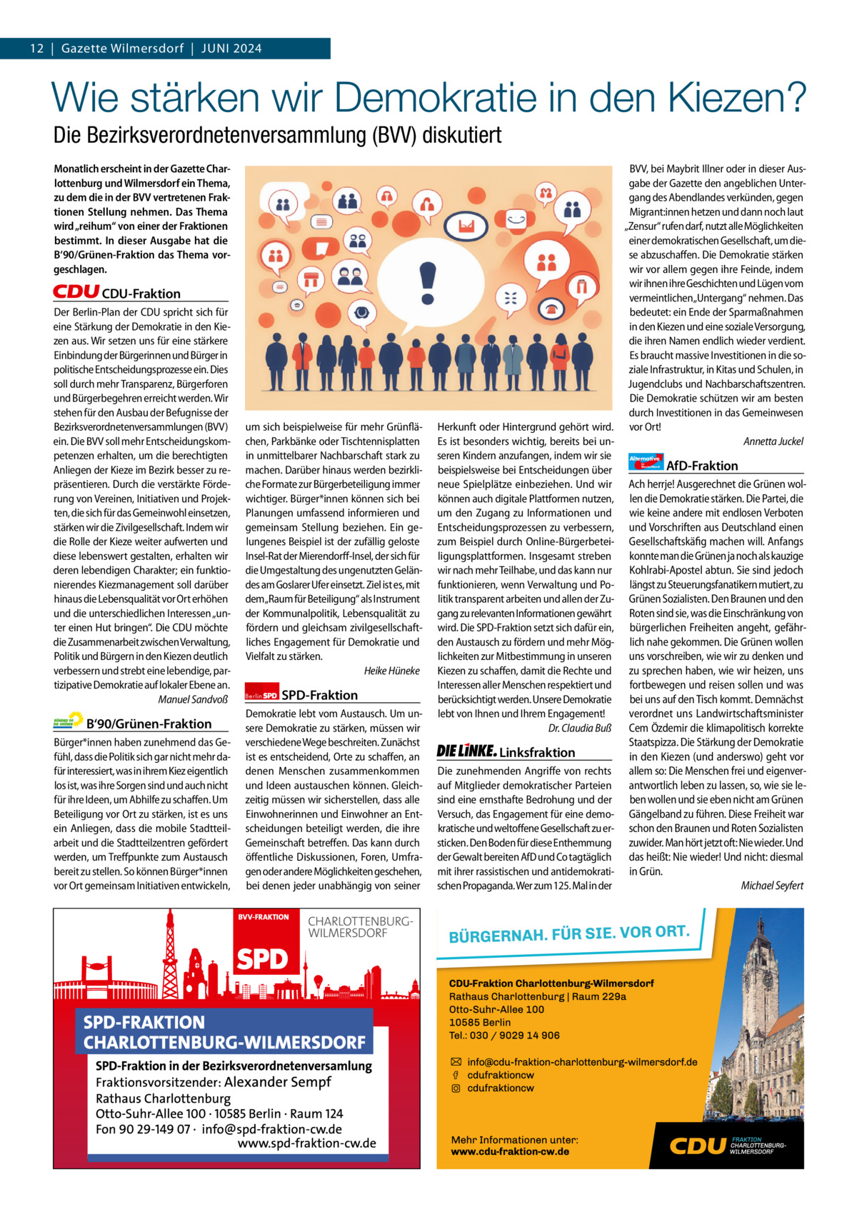 12  |  Gazette Gazette Charlottenburg Wilmersdorf  |  Juni & Wilmersdorf 2024 6  www.gazette-berlin.de  Wie stärken wir Demokratie in den Kiezen? Die Bezirksverordnetenversammlung (BVV) diskutiert Monatlich erscheint in der Gazette Charlottenburg und Wilmersdorf ein Thema, zu dem die in der BVV vertretenen Fraktionen Stellung nehmen. Das Thema wird „reihum“ von einer der Fraktionen bestimmt. In dieser Ausgabe hat die B‘90/Grünen-Fraktion das Thema vorgeschlagen.  CDU-Fraktion Der Berlin-Plan der CDU spricht sich für eine Stärkung der Demokratie in den Kiezen aus. Wir setzen uns für eine stärkere Einbindung der Bürgerinnen und Bürger in politische Entscheidungsprozesse ein. Dies soll durch mehr Transparenz, Bürgerforen und Bürgerbegehren erreicht werden. Wir stehen für den Ausbau der Befugnisse der Bezirksverordnetenversammlungen (BVV) ein. Die BVV soll mehr Entscheidungskompetenzen erhalten, um die berechtigten Anliegen der Kieze im Bezirk besser zu repräsentieren. Durch die verstärkte Förderung von Vereinen, Initiativen und Projekten, die sich für das Gemeinwohl einsetzen, stärken wir die Zivilgesellschaft. Indem wir die Rolle der Kieze weiter aufwerten und diese lebenswert gestalten, erhalten wir deren lebendigen Charakter; ein funktionierendes Kiezmanagement soll darüber hinaus die Lebensqualität vor Ort erhöhen und die unterschiedlichen Interessen „unter einen Hut bringen“. Die CDU möchte die Zusammenarbeit zwischen Verwaltung, Politik und Bürgern in den Kiezen deutlich verbessern und strebt eine lebendige, partizipative Demokratie auf lokaler Ebene an. Manuel Sandvoß  B‘90/Grünen-Fraktion Bürger*innen haben zunehmend das Gefühl, dass die Politik sich gar nicht mehr dafür interessiert, was in ihrem Kiez eigentlich los ist, was ihre Sorgen sind und auch nicht für ihre Ideen, um Abhilfe zu schaffen. Um Beteiligung vor Ort zu stärken, ist es uns ein Anliegen, dass die mobile Stadtteilarbeit und die Stadtteilzentren gefördert werden, um Treffpunkte zum Austausch bereit zu stellen. So können Bürger*innen vor Ort gemeinsam Initiativen entwickeln,  1.200 ohne Bild 1.100 mit Bild Vorwort Grüne SPD CDu FDP Linke AfD  -1131 1340 1117 1111 1111  um sich beispielweise für mehr Grünflächen, Parkbänke oder Tischtennisplatten in unmittelbarer Nachbarschaft stark zu machen. Darüber hinaus werden bezirkliche Formate zur Bürgerbeteiligung immer wichtiger. Bürger*innen können sich bei Planungen umfassend informieren und gemeinsam Stellung beziehen. Ein gelungenes Beispiel ist der zufällig geloste Insel-Rat der Mierendorff-Insel, der sich für die Umgestaltung des ungenutzten Geländes am Goslarer Ufer einsetzt. Ziel ist es, mit dem„Raum für Beteiligung“ als Instrument der Kommunalpolitik, Lebensqualität zu fördern und gleichsam zivilgesellschaftliches Engagement für Demokratie und Vielfalt zu stärken. Heike Hüneke Berlin  SPD-Fraktion  Demokratie lebt vom Austausch. Um unsere Demokratie zu stärken, müssen wir verschiedene Wege beschreiten. Zunächst ist es entscheidend, Orte zu schaffen, an denen Menschen zusammenkommen und Ideen austauschen können. Gleichzeitig müssen wir sicherstellen, dass alle Einwohnerinnen und Einwohner an Entscheidungen beteiligt werden, die ihre Gemeinschaft betreffen. Das kann durch öffentliche Diskussionen, Foren, Umfragen oder andere Möglichkeiten geschehen, bei denen jeder unabhängig von seiner  BVV, bei Maybrit Illner oder in dieser Ausgabe der Gazette den angeblichen Untergang des Abendlandes verkünden, gegen Migrant:innen hetzen und dann noch laut „Zensur“ rufen darf, nutzt alle Möglichkeiten einer demokratischen Gesellschaft, um diese abzuschaffen. Die Demokratie stärken wir vor allem gegen ihre Feinde, indem wir ihnen ihre Geschichten und Lügen vom vermeintlichen„Untergang“ nehmen. Das bedeutet: ein Ende der Sparmaßnahmen in den Kiezen und eine soziale Versorgung, die ihren Namen endlich wieder verdient. Es braucht massive Investitionen in die soziale Infrastruktur, in Kitas und Schulen, in Jugendclubs und Nachbarschaftszentren. Die Demokratie schützen wir am besten durch Investitionen in das Gemeinwesen Herkunft oder Hintergrund gehört wird. vor Ort! Annetta Juckel Es ist besonders wichtig, bereits bei unseren Kindern anzufangen, indem wir sie Alternative AfD-Fraktion beispielsweise bei Entscheidungen über neue Spielplätze einbeziehen. Und wir Ach herrje! Ausgerechnet die Grünen wolkönnen auch digitale Plattformen nutzen, len die Demokratie stärken. Die Partei, die um den Zugang zu Informationen und wie keine andere mit endlosen Verboten Entscheidungsprozessen zu verbessern, und Vorschriften aus Deutschland einen zum Beispiel durch Online-Bürgerbetei- Gesellschaftskäfig machen will. Anfangs ligungsplattformen. Insgesamt streben konnte man die Grünen ja noch als kauzige wir nach mehr Teilhabe, und das kann nur Kohlrabi-Apostel abtun. Sie sind jedoch funktionieren, wenn Verwaltung und Po- längst zu Steuerungsfanatikern mutiert, zu litik transparent arbeiten und allen der Zu- Grünen Sozialisten. Den Braunen und den gang zu relevanten Informationen gewährt Roten sind sie, was die Einschränkung von wird. Die SPD-Fraktion setzt sich dafür ein, bürgerlichen Freiheiten angeht, gefährden Austausch zu fördern und mehr Mög- lich nahe gekommen. Die Grünen wollen lichkeiten zur Mitbestimmung in unseren uns vorschreiben, wie wir zu denken und Kiezen zu schaffen, damit die Rechte und zu sprechen haben, wie wir heizen, uns Interessen aller Menschen respektiert und fortbewegen und reisen sollen und was berücksichtigt werden. Unsere Demokratie bei uns auf den Tisch kommt. Demnächst lebt von Ihnen und Ihrem Engagement! verordnet uns Landwirtschaftsminister Dr. Claudia Buß Cem Özdemir die klimapolitisch korrekte Staatspizza. Die Stärkung der Demokratie Linksfraktion in den Kiezen (und anderswo) geht vor Die zunehmenden Angriffe von rechts allem so: Die Menschen frei und eigenverauf Mitglieder demokratischer Parteien antwortlich leben zu lassen, so, wie sie lesind eine ernsthafte Bedrohung und der ben wollen und sie eben nicht am Grünen Versuch, das Engagement für eine demo- Gängelband zu führen. Diese Freiheit war kratische und weltoffene Gesellschaft zu er- schon den Braunen und Roten Sozialisten sticken. Den Boden für diese Enthemmung zuwider. Man hört jetzt oft: Nie wieder. Und der Gewalt bereiten AfD und Co tagtäglich das heißt: Nie wieder! Und nicht: diesmal mit ihrer rassistischen und antidemokrati- in Grün. schen Propaganda. Wer zum 125. Mal in der Michael Seyfert für  Deutschland