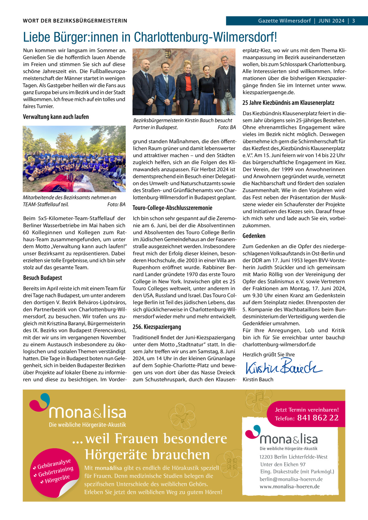 DAS WORT DER BEZIRKSBÜRGERMEISTERIN WORT DER BEZIRKSBÜRGERMEISTERIN  Gazette Wilmersdorf | Juni2024  |  3 2024 | 3 Gazette Wilmersdorf  |  Juni  Liebe Bürger:innen in Charlottenburg-Wilmersdorf! nun kommen wir langsam im Sommer an. Genießen Sie die hoffentlich lauen Abende im Freien und stimmen Sie sich auf diese schöne Jahreszeit ein. Die Fußballeuropameisterschaft der Männer startet in wenigen Tagen. Als Gastgeber heißen wir die Fans aus ganz Europa bei uns im Bezirk und in der Stadt willkommen. ich freue mich auf ein tolles und faires Turnier.  Verwaltung kann auch laufen  Mitarbeitende des Bezirksamts nehmen an TEAM-Staffellauf teil. Foto: BA Beim 5x5-Kilometer-Team-Staffellauf der Berliner Wasserbetriebe im Mai haben sich 60  Kolleginnen und Kollegen zum Rathaus-Team zusammengefunden, um unter dem Motto „Verwaltung kann auch laufen!“ unser Bezirksamt zu repräsentieren. Dabei erzielten sie tolle Ergebnisse, und ich bin sehr stolz auf das gesamte Team.  Besuch Budapest Bereits im April reiste ich mit einem Team für drei Tage nach Budapest, um unter anderem den dortigen V. Bezirk Belváros-Lipótváros, den Partnerbezirk von Charlottenburg-Wilmersdorf, zu besuchen. Wir trafen uns zugleich mit Krisztina Baranyi, Bürgermeisterin des iX. Bezirks von Budapest (Ferencváros), mit der wir uns im vergangenen november zu einem Austausch insbesondere zu ökologischen und sozialen Themen verständigt hatten. Die Tage in Budapest boten nun Gelegenheit, sich in beiden Budapester Bezirken über Projekte auf lokaler Ebene zu informieren und diese zu besichtigen. im Vorder erplatz-Kiez, wo wir uns mit dem Thema Klimaanpassung im Bezirk auseinandersetzen wollen, bis zum Schlosspark Charlottenburg. Alle interessierten sind willkommen. informationen über die bisherigen Kiezspaziergänge finden Sie im internet unter www. kiezspaziergaenge.de.  25 Jahre Kiezbündnis am Klausenerplatz Bezirksbürgermeisterin Kirstin Bauch besucht Partner in Budapest. Foto: BA grund standen Maßnahmen, die den öffentlichen Raum grüner und damit lebenswerter und attraktiver machen – und den Städten zugleich helfen, sich an die Folgen des Klimawandels anzupassen. Für Herbst 2024 ist dementsprechend ein Besuch einer Delegation des umwelt- und naturschutzamts sowie des Straßen- und Grünflächenamts von Charlottenburg-Wilmersdorf in Budapest geplant.  Touro-College-Abschlusszeremonie ich bin schon sehr gespannt auf die Zeremonie am 6. Juni, bei der die Absolventinnen und Absolventen des Touro College Berlin im Jüdischen Gemeindehaus an der Fasanenstraße ausgezeichnet werden. insbesondere freut mich der Erfolg dieser kleinen, besonderen Hochschule, die 2003 in einer Villa am Rupenhorn eröffnet wurde. Rabbiner Bernard Lander gründete 1970 das erste Touro College in new York. inzwischen gibt es 25 Touro Colleges weltweit, unter anderem in den uSA, Russland und israel. Das Touro College Berlin ist Teil des jüdischen Lebens, das sich glücklicherweise in Charlottenburg-Wilmersdorf wieder mehr und mehr entwickelt.  256. Kiezspaziergang Traditionell findet der Juni-Kiezspaziergang unter dem Motto „Stadtnatur“ statt. in diesem Jahr treffen wir uns am Samstag, 8. Juni 2024, um 14 uhr in der kleinen Grünanlage auf dem Sophie-Charlotte-Platz und bewegen uns von dort über das nasse Dreieck zum Schustehruspark, durch den Klausen Die weibliche Hörgeräte-Akustik  ... weil Frauen besondere Hörgeräte brauchen se ranaly  Gehö g trainin Gehör e t rä Hörge  Mit mona&lisa gibt es endlich die Hörakustik speziell für Frauen. Denn medizinische Studien belegen die spezifischen Unterschiede des weiblichen Gehörs. Erleben Sie jetzt den weiblichen Weg zu gutem Hören!  Das Kiezbündnis Klausenerplatz feiert in diesem Jahr übrigens sein 25-jähriges Bestehen. Ohne ehrenamtliches Engagement wäre vieles im Bezirk nicht möglich. Deswegen übernehme ich gern die Schirmherrschaft für das Kiezfest des „Kiezbündnis Klausenerplatz e. V.“. Am 15. Juni feiern wir von 14 bis 22 uhr das bürgerschaftliche Engagement im Kiez. Der Verein, der 1999 von Anwohnerinnen und Anwohnern gegründet wurde, vernetzt die nachbarschaft und fördert den sozialen Zusammenhalt. Wie in den Vorjahren wird das Fest neben der Präsentation der Musikszene wieder ein Schaufenster der Projekte und initiativen des Kiezes sein. Darauf freue ich mich sehr und lade auch Sie ein, vorbeizukommen.  Gedenken Zum Gedenken an die Opfer des niedergeschlagenen Volksaufstands in Ost-Berlin und der DDR am 17. Juni 1953 legen BVV-Vorsteherin Judith Stückler und ich gemeinsam mit Mario Röllig von der Vereinigung der Opfer des Stalinismus e. V. sowie Vertretern der Fraktionen am Montag, 17.  Juni 2024, um 9.30 uhr einen Kranz am Gedenkstein auf dem Steinplatz nieder. Ehrenposten der 5. Kompanie des Wachbataillons beim Bundesministerium der Verteidigung werden die Gedenkfeier umrahmen. Für ihre Anregungen, Lob und Kritik bin ich für Sie erreichbar unter bauch@ charlottenburg-wilmersdorf.de Herzlich grüßt Sie ihre       Kirstin Bauch  Jetzt Termin vereinbaren! Telefon: 841 862 22  Die weibliche Hörgeräte-Akustik  12203 Berlin Lichterfelde-West Unter den Eichen 97 Eing. Drakestraße (mit Parkmögl.) berlin@monalisa-hoeren.de www.monalisa-hoeren.de www.gazette-berlin.de