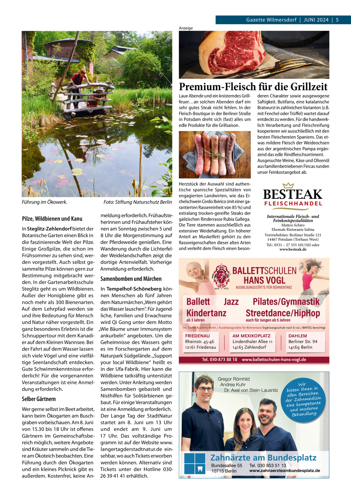Gazette Wilmersdorf  |  Juni 2024  |  5 Anzeige  Premium-Fleisch für die Grillzeit Laue Abende und ein knisterndes Grillfeuer…an solchen Abenden darf ein sehr gutes Steak nicht fehlen. In der Fleisch-Boutique in der Berliner Straße in Potsdam dreht sich (fast) alles um edle Produkte für die Grillsaison.  Führung im Ökowerk.  Pilze, Wildbienen und Kanu  Foto: Stiftung Naturschutz Berlin meldung erforderlich. Frühaufsteherinnen und Frühaufsteher können am Sonntag zwischen 5 und 8 uhr die Morgenstimmung auf der Pferdeweide genießen. Eine Wanderung durch die Lichterfelder Weidelandschaften zeigt die dortige Artenvielfalt. Vorherige Anmeldung erforderlich.  in Steglitz-Zehlendorf bietet der Botanische Garten einen Blick in die faszinierende Welt der Pilze. Einige Großpilze, die schon im Frühsommer zu sehen sind, werden vorgestellt. Auch selbst gesammelte Pilze können gern zur Bestimmung mitgebracht werSamenbomben und Märchen den. in der Gartenarbeitsschule Steglitz geht es um Wildbienen. in Tempelhof-Schöneberg könAußer der Honigbiene gibt es nen Menschen ab fünf Jahren noch mehr als 300 Bienenarten. dem naturmärchen „Wem gehört Auf dem Lehrpfad werden sie das Wasser lauschen“. Für Jugendund ihre Bedeutung für Mensch liche, Familien und Erwachsene und natur näher vorgestellt. Ein wird Qi Gong unter dem Motto ganz besonderes Erlebnis ist die „Wie Bäume unser immunsystem Schnuppertour mit dem Kanadi- ankurbeln“ angeboten. um die er auf dem Kleinen Wannsee. Bei Geheimnisse des Wassers geht der Fahrt auf dem Wasser lassen es im Forschergarten auf dem sich viele Vögel und eine vielfäl- naturpark Südgelände. „Support tige Seenlandschaft entdecken. your local Wildbiene“ heißt es Gute Schwimmkenntnisse erfor- in der ufa-Fabrik. Hier kann die derlich! Für die vorgenannten Wildbiene tatkräftig unterstützt Veranstaltungen ist eine Anmel- werden. unter Anleitung werden Samenbomben gebastelt und dung erforderlich. nisthilfen für Solitärbienen geSelber Gärtnern baut. Für einige Veranstaltungen Wer gerne selbst im Beet arbeitet, ist eine Anmeldung erforderlich. kann beim Ökogarten am Busch- Der Lange Tag der Stadtnatur graben vorbeischauen. Am 8. Juni startet am 8.  Juni um 13  uhr von 15.30 bis 18 uhr ist offenes und endet am 9.  Juni um Gärtnern im Gemeinschaftsbe- 17  uhr. Das vollständige Proreich möglich, weitere Angebote gramm ist auf der Website www. sind Kräuter sammeln und die Tie- langertagderstadtnatur.de einre am Ökoteich beobachten. Eine sehbar, wo auch Tickets erworben Führung durch den Ökogarten werden können. Alternativ sind und ein kleines Picknick gibt es Tickets unter der Hotline 030außerdem. Kostenfrei, keine An- 26 39 41 41 erhältlich.  Herzstück der Auswahl sind authentische spanische Spezialitäten von engagierten Landwirten, wie das Eichelschwein Cerdo Ibérico (mit einer garantierten Rassereinheit von 85 %) und extralang trocken-gereifte Steaks der galizischen Rinderrasse Rubia Gallega. Die Tiere stammen ausschließlich aus extensiver Weidehaltung. Ein höherer Anteil an Muskelfett gehört zu den Rasseeigenschaften dieser alten Arten und verleiht dem Fleisch einen beson deren Charakter sowie ausgewogene Saftigkeit. Butifarra, eine katalanische Bratwurst in zahlreichen Varianten (z.B. mit Fenchel oder Trüffel) wartet darauf entdeckt zu werden. Für die handwerklich Verarbeitung und Fleischreifung kooperieren wir ausschließlich mit den besten Fleischereien Spaniens. Das etwas mildere Fleisch der Weideochsen aus der argentinischen Pampa ergänzend das edle Rindfleischsortiment. Ausgesuchte Weine, Käse und Olivenöl aus familienbetriebenen Fincas runden unser Feinkostangebot ab.  BESTEAK FLEISCHHANDEL Internationale Fleisch- und Feinkostspezialitäten  Matteo Schiro Ehemals Ristorante Salina Vertriebsbüro: Berliner Straße 121 14467 Potsdam (Torhaus West) Tel.: 0331 – 27 355 101/102 oder www.besteak.de  BALLETTSCHULEN HANS VOGL AUSBILDUNGSSTÄTTE FÜR BÜHNENTANZ  Ballett Jazz Pilates/Gymnastik Kindertanz Streetdance/HipHop ab 3 Jahren  auch für Jungen ab 5 Jahren  Int. Dance Academy Berlin / Ausbildungsstätte für Bühnentanz Ergänzungsschule nach § 102 / BAFÖG berechtigt  FRIEDENAU Rheinstr. 45-46 12161 Friedenau  AM MEXIKOPLATZ Lindenthaler Allee 11 14163 Zehlendorf  Tel. 030-873 88 18  DAHLEM Berliner Str. 94 14169 Berlin  www.ballettschulen-hans-vogl.de  Gregor Römhild Andrea Kuhr Dr. Axel von Stein-Lausnitz  Wir in bieten Ihnen en allen Bereich izin der Zahnmed nte eine kompete und moderne . Behandlung  Zahnärzte am Bundesplatz Bundesallee 55 10715 Berlin  Tel. 030 853 51 13  www.zahnaerzteambundesplatz.de