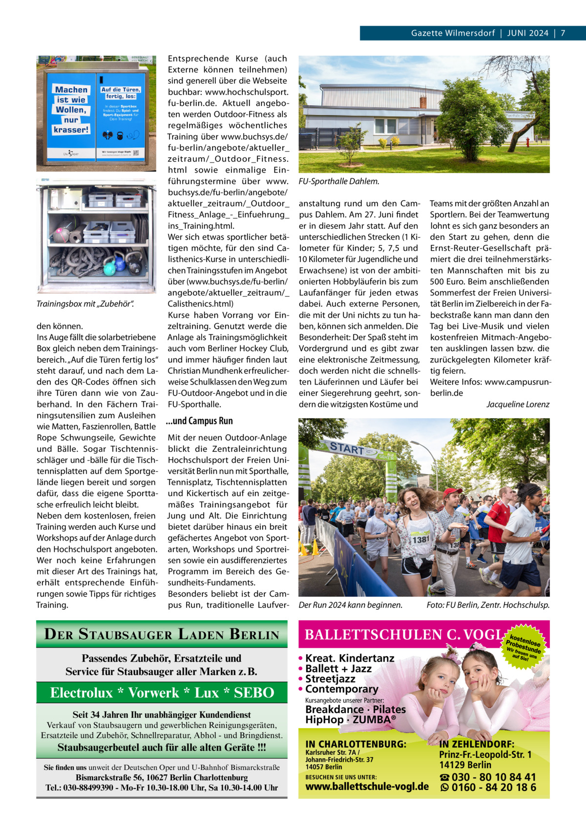 Gazette Wilmersdorf  |  Juni 2024  |  7  Trainingsbox mit „Zubehör“.  Entsprechende Kurse (auch Externe können teilnehmen) sind generell über die Webseite buchbar: www.hochschulsport. fu-berlin.de. Aktuell angeboten werden Outdoor-Fitness als regelmäßiges wöchentliches Training über www.buchsys.de/ fu-berlin/angebote/aktueller_ zeitraum/_Outdoor_Fitness. html sowie einmalige Einführungstermine über www. FU-Sporthalle Dahlem. buchsys.de/fu-berlin/angebote/ aktueller_zeitraum/_Outdoor_ anstaltung rund um den CamFitness_Anlage_-_Einfuehrung_ pus Dahlem. Am 27. Juni findet ins_Training.html. er in diesem Jahr statt. Auf den Wer sich etwas sportlicher betä- unterschiedlichen Strecken (1 Kitigen möchte, für den sind Ca- lometer für Kinder; 5, 7,5 und listhenics-Kurse in unterschiedli- 10 Kilometer für Jugendliche und chen Trainingsstufen im Angebot Erwachsene) ist von der ambitiüber (www.buchsys.de/fu-berlin/ onierten Hobbyläuferin bis zum angebote/aktueller_zeitraum/_ Laufanfänger für jeden etwas Calisthenics.html) dabei. Auch externe Personen, Kurse haben Vorrang vor Ein- die mit der Uni nichts zu tun hazeltraining. Genutzt werde die ben, können sich anmelden. Die Anlage als Trainingsmöglichkeit Besonderheit: Der Spaß steht im auch vom Berliner Hockey Club, Vordergrund und es gibt zwar und immer häufiger finden laut eine elektronische Zeitmessung, Christian Mundhenk erfreulicher- doch werden nicht die schnellsweise Schulklassen den Weg zum ten Läuferinnen und Läufer bei FU-Outdoor-Angebot und in die einer Siegerehrung geehrt, sondern die witzigsten Kostüme und FU-Sporthalle.  den können. Ins Auge fällt die solarbetriebene Box gleich neben dem Trainingsbereich. „Auf die Türen fertig los“ steht darauf, und nach dem Laden des QR-Codes öffnen sich ihre Türen dann wie von Zauberhand. In den Fächern Trainingsutensilien zum Ausleihen ...und Campus Run wie Matten, Faszienrollen, Battle Rope Schwungseile, Gewichte Mit der neuen Outdoor-Anlage und Bälle. Sogar Tischtennis- blickt die Zentraleinrichtung schläger und -bälle für die Tisch- Hochschulsport der Freien Unitennisplatten auf dem Sportge- versität Berlin nun mit Sporthalle, lände liegen bereit und sorgen Tennisplatz, Tischtennisplatten dafür, dass die eigene Sportta- und Kickertisch auf ein zeitgesche erfreulich leicht bleibt. mäßes Trainingsangebot für Neben dem kostenlosen, freien Jung und Alt. Die Einrichtung Training werden auch Kurse und bietet darüber hinaus ein breit Workshops auf der Anlage durch gefächertes Angebot von Sportden Hochschulsport angeboten. arten, Workshops und SportreiWer noch keine Erfahrungen sen sowie ein ausdifferenziertes mit dieser Art des Trainings hat, Programm im Bereich des Geerhält entsprechende Einfüh- sundheits-Fundaments. rungen sowie Tipps für richtiges Besonders beliebt ist der Campus Run, traditionelle LaufverTraining.  Der Run 2024 kann beginnen.�  Teams mit der größten Anzahl an Sportlern. Bei der Teamwertung lohnt es sich ganz besonders an den Start zu gehen, denn die Ernst-Reuter-Gesellschaft prämiert die drei teilnehmerstärksten Mannschaften mit bis zu 500 Euro. Beim anschließenden Sommerfest der Freien Universität Berlin im Zielbereich in der Fabeckstraße kann man dann den Tag bei Live-Musik und vielen kostenfreien Mitmach-Angeboten ausklingen lassen bzw. die zurückgelegten Kilometer kräftig feiern. Weitere Infos: www.campusrunberlin.de � Jacqueline Lorenz  Foto: FU Berlin, Zentr. Hochschulsp.  D ER S TAUBSAUGER L ADEN B ERLIN Passendes Zubehör, Ersatzteile und Service für Staubsauger aller Marken z.B.  Electrolux * Vorwerk * Lux * SEBO Seit 34 Jahren Ihr unabhängiger Kundendienst Verkauf von Staubsaugern und gewerblichen Reinigungsgeräten, Ersatzteile und Zubehör, Schnellreparatur, Abhol - und Bringdienst.  • Kreat. Kindertanz • Ballett + Jazz • Streetjazz • Contemporary Kursangebote unserer Partner:  Breakdance · Pilates HipHop · ZUMBA®  Staubsaugerbeutel auch für alle alten Geräte !!! Sie finden uns unweit der Deutschen Oper und U-Bahnhof Bismarckstraße  Bismarckstraße 56, 10627 Berlin Charlottenburg Tel.: 030-88499390 - Mo-Fr 10.30-18.00 Uhr, Sa 10.30-14.00 Uhr  ☎ 030 - 80 10 84 41 0160 - 84 20 18 6