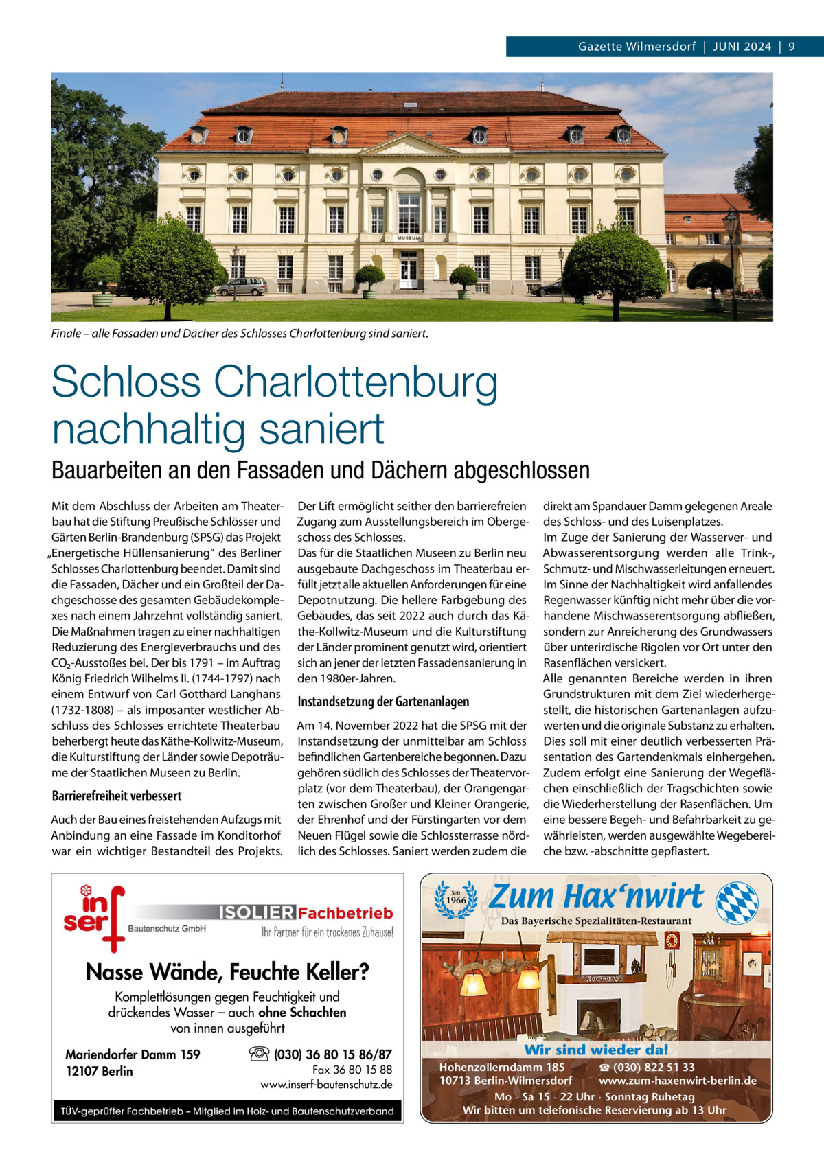 Gazette Wilmersdorf  |  Juni 2024  |  9  Finale – alle Fassaden und Dächer des Schlosses Charlottenburg sind saniert.  Schloss Charlottenburg nachhaltig saniert Bauarbeiten an den Fassaden und Dächern abgeschlossen Mit dem Abschluss der Arbeiten am Theaterbau hat die Stiftung Preußische Schlösser und Gärten Berlin-Brandenburg (SPSG) das Projekt „Energetische Hüllensanierung“ des Berliner Schlosses Charlottenburg beendet. Damit sind die Fassaden, Dächer und ein Großteil der Dachgeschosse des gesamten Gebäudekomplexes nach einem Jahrzehnt vollständig saniert. Die Maßnahmen tragen zu einer nachhaltigen Reduzierung des Energieverbrauchs und des CO₂-Ausstoßes bei. Der bis 1791 – im Auftrag König Friedrich Wilhelms ii. (1744-1797) nach einem Entwurf von Carl Gotthard Langhans (1732-1808) – als imposanter westlicher Abschluss des Schlosses errichtete Theaterbau beherbergt heute das Käthe-Kollwitz-Museum, die Kulturstiftung der Länder sowie Depoträume der Staatlichen Museen zu Berlin.  Barrierefreiheit verbessert Auch der Bau eines freistehenden Aufzugs mit Anbindung an eine Fassade im Konditorhof war ein wichtiger Bestandteil des Projekts.  Der Lift ermöglicht seither den barrierefreien Zugang zum Ausstellungsbereich im Obergeschoss des Schlosses. Das für die Staatlichen Museen zu Berlin neu ausgebaute Dachgeschoss im Theaterbau erfüllt jetzt alle aktuellen Anforderungen für eine Depotnutzung. Die hellere Farbgebung des Gebäudes, das seit 2022 auch durch das Käthe-Kollwitz-Museum und die Kulturstiftung der Länder prominent genutzt wird, orientiert sich an jener der letzten Fassadensanierung in den 1980er-Jahren.  Instandsetzung der Gartenanlagen Am 14. november 2022 hat die SPSG mit der instandsetzung der unmittelbar am Schloss befindlichen Gartenbereiche begonnen. Dazu gehören südlich des Schlosses der Theatervorplatz (vor dem Theaterbau), der Orangengarten zwischen Großer und Kleiner Orangerie, der Ehrenhof und der Fürstingarten vor dem neuen Flügel sowie die Schlossterrasse nördlich des Schlosses. Saniert werden zudem die  direkt am Spandauer Damm gelegenen Areale des Schloss- und des Luisenplatzes. im Zuge der Sanierung der Wasserver- und Abwasserentsorgung werden alle Trink-, Schmutz- und Mischwasserleitungen erneuert. im Sinne der nachhaltigkeit wird anfallendes Regenwasser künftig nicht mehr über die vorhandene Mischwasserentsorgung abfließen, sondern zur Anreicherung des Grundwassers über unterirdische Rigolen vor Ort unter den Rasenflächen versickert. Alle genannten Bereiche werden in ihren Grundstrukturen mit dem Ziel wiederhergestellt, die historischen Gartenanlagen aufzuwerten und die originale Substanz zu erhalten. Dies soll mit einer deutlich verbesserten Präsentation des Gartendenkmals einhergehen. Zudem erfolgt eine Sanierung der Wegeflächen einschließlich der Tragschichten sowie die Wiederherstellung der Rasenflächen. um eine bessere Begeh- und Befahrbarkeit zu gewährleisten, werden ausgewählte Wegebereiche bzw. -abschnitte gepflastert.  Seit  1966  Das Bayerische Spezialitäten-Restaurant  Nasse Wände, Feuchte Keller? Komplettlösungen gegen Feuchtigkeit und drückendes Wasser – auch ohne Schachten von innen ausgeführt Mariendorfer Damm 159 12107 Berlin  (030) 36 80 15 86/87 Fax 36 80 15 88 www.inserf-bautenschutz.de  TÜV-geprüfter Fachbetrieb – Mitglied im Holz- und Bautenschutzverband  Wir sind wieder da! ☎ (030) 822 51 33 Hohenzollerndamm 185 www.zum-haxenwirt-berlin.de 10713 Berlin-Wilmersdorf Mo - Sa 15 - 22 Uhr · Sonntag Ruhetag Wir bitten um telefonische Reservierung ab 13 Uhr
