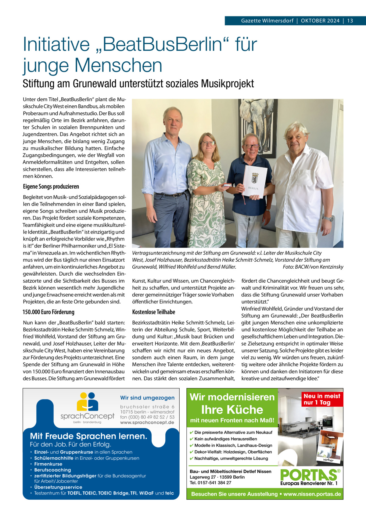 Gazette Wilmersdorf  |  OktOber 2024  |  13  Initiative „BeatBusBerlin“ für junge Menschen Stiftung am Grunewald unterstützt soziales Musikprojekt Unter dem titel „beatbusberlin“ plant die Musikschule City West einen bandbus, als mobilen Proberaum und Aufnahmestudio. Der bus soll regelmäßig Orte im bezirk anfahren, darunter Schulen in sozialen brennpunkten und Jugendzentren. Das Angebot richtet sich an junge Menschen, die bislang wenig Zugang zu musikalischer bildung hatten. einfache Zugangsbedingungen, wie der Wegfall von Anmeldeformalitäten und entgelten, sollen sicherstellen, dass alle Interessierten teilnehmen können.  Eigene Songs produzieren begleitet von Musik- und Sozialpädagogen sollen die teilnehmenden in einer band spielen, eigene Songs schreiben und Musik produzieren. Das Projekt fördert soziale kompetenzen, teamfähigkeit und eine eigene musikkulturelle Identität. „beatbusberlin“ ist einzigartig und knüpft an erfolgreiche Vorbilder wie „rhythm is it!” der berliner Philharmoniker und „el Sistema” in Venezuela an. Im wöchentlichen rhythmus wird der bus täglich nur einen einsatzort anfahren, um ein kontinuierliches Angebot zu gewährleisten. Durch die wechselnden einsatzorte und die Sichtbarkeit des busses im bezirk können wesentlich mehr Jugendliche und junge erwachsene erreicht werden als mit Projekten, die an feste Orte gebunden sind.  Vertragsunterzeichnung mit der Stiftung am Grunewald: v.l. Leiter der Musikschule City West, Josef Holzhauser, Bezirksstadträtin Heike Schmitt-Schmelz, Vorstand der Stiftung am Grunewald, Wilfried Wohlfeld und Bernd Müller. Foto: BACW/von Kentzinsky kunst, kultur und Wissen, um Chancengleichheit zu schaffen, und unterstützt Projekte anderer gemeinnütziger träger sowie Vorhaben öffentlicher einrichtungen.  150.000 Euro Förderung  Kostenlose Teilhabe  Nun kann der „beatbusberlin” bald starten: bezirksstadträtin Heike Schmitt-Schmelz, Winfried Wohlfeld, Vorstand der Stiftung am Grunewald, und Josef Holzhauser, Leiter der Musikschule City West, haben eine Vereinbarung zur Förderung des Projekts unterzeichnet. eine Spende der Stiftung am Grunewald in Höhe von 150.000 euro finanziert den Innenausbau des busses. Die Stiftung am Grunewald fördert  bezirksstadträtin Heike Schmitt-Schmelz, Leiterin der Abteilung Schule, Sport, Weiterbildung und kultur: „Musik baut brücken und erweitert Horizonte. Mit dem ‚beatbusberlin‘ schaffen wir nicht nur ein neues Angebot, sondern auch einen raum, in dem junge Menschen ihre talente entdecken, weiterentwickeln und gemeinsam etwas erschaffen können. Das stärkt den sozialen Zusammenhalt,  Wir sind umgezogen  Wir modernisieren  b r u ch s a l e r s t ra ß e 6 10715 berlin - wilmersdrof fon (030) 80 49 82 52 / 53 www.sprachconcept.de  mit neuen Fronten nach Maß!  Mit Freude Sprachen lernen. Für den Job. Für den Erfolg.  Einzel- und Gruppenkurse in allen Sprachen Schülernachhilfe in Einzel- oder Gruppenkursen Firmenkurse Berufscoaching zertifizierter Bildungsträger für die Bundesagentur für Arbeit/Jobcenter • Übersetzungsservice • Testzentrum für TOEFL, TOEIC, TOEIC Bridge, TFI, WiDaF und telc • • • • •  fördert die Chancengleichheit und beugt Gewalt und kriminalität vor. Wir freuen uns sehr, dass die Stiftung Grunewald unser Vorhaben unterstützt.“ Winfried Wohlfeld, Gründer und Vorstand der Stiftung am Grunewald: „Der beatbusberlin gibt jungen Menschen eine unkomplizierte und kostenlose Möglichkeit der teilhabe an gesellschaftlichem Leben und Integration. Diese Zielsetzung entspricht in optimaler Weise unserer Satzung. Solche Projekte gibt es leider viel zu wenig. Wir würden uns freuen, zukünftig weitere oder ähnliche Projekte fördern zu können und danken den Initiatoren für diese kreative und zeitaufwendige Idee.“  Ihre Küche  Neu in meist nur 1 Tag  ✔ Die preiswerte Alternative zum Neukauf ✔ Kein aufwändiges Herausreißen ✔ Modelle in Klassisch, Landhaus-Design ✔ Dekor-Vielfalt: Holzdesign, Oberflächen ✔ Nachhaltige, umweltgerechte Lösung  vorher  Bau- und Möbeltischlerei Detlef Nissen Lagerweg 27 · 13599 Berlin Tel. 0157-541 384 27  Besuchen Sie unsere Ausstellung • www.nissen.portas.de