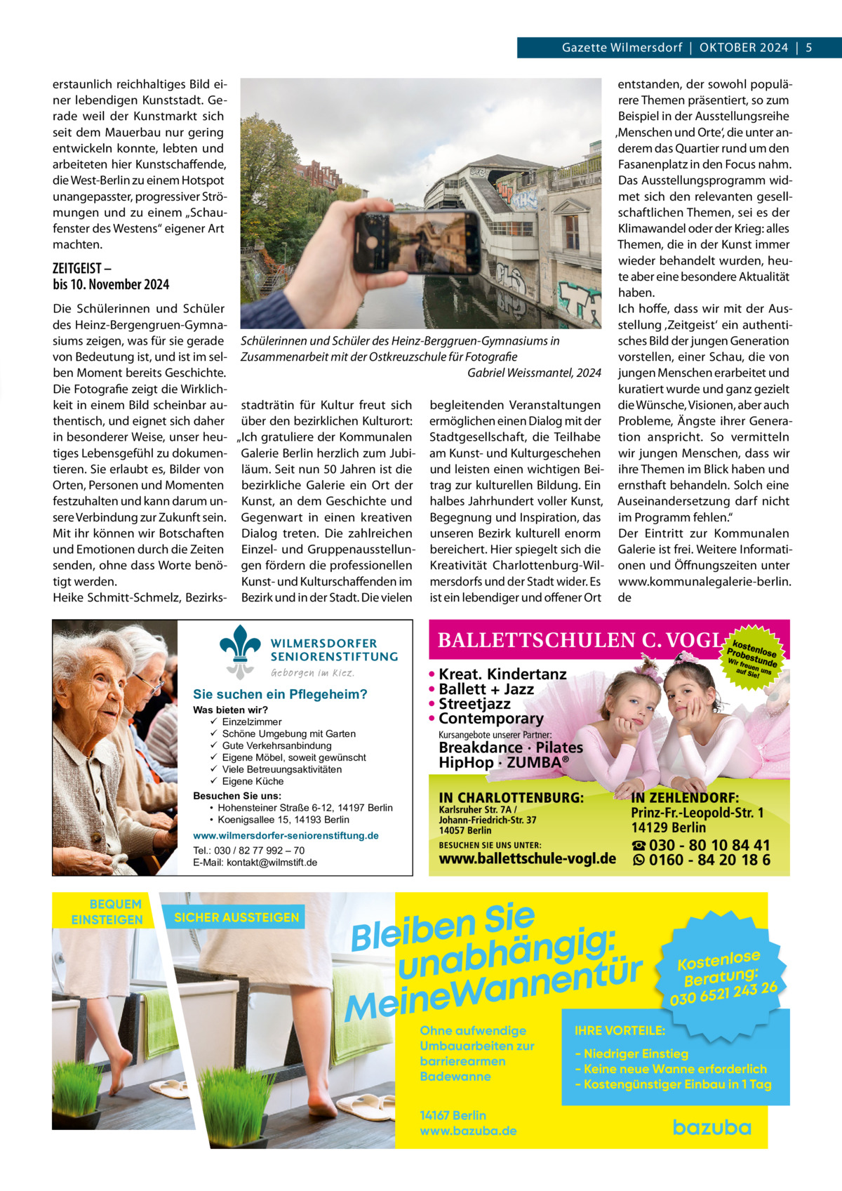 Gazette Wilmersdorf  |  OktOber 2024  |  5 erstaunlich reichhaltiges bild einer lebendigen kunststadt. Gerade weil der kunstmarkt sich seit dem Mauerbau nur gering entwickeln konnte, lebten und arbeiteten hier kunstschaffende, die West-berlin zu einem Hotspot unangepasster, progressiver Strömungen und zu einem „Schaufenster des Westens“ eigener Art machten.  ZEITGEIST – bis 10. November 2024 Die Schülerinnen und Schüler des Heinz-bergengruen-Gymnasiums zeigen, was für sie gerade von bedeutung ist, und ist im selben Moment bereits Geschichte. Die Fotografie zeigt die Wirklichkeit in einem bild scheinbar authentisch, und eignet sich daher in besonderer Weise, unser heutiges Lebensgefühl zu dokumentieren. Sie erlaubt es, bilder von Orten, Personen und Momenten festzuhalten und kann darum unsere Verbindung zur Zukunft sein. Mit ihr können wir botschaften und emotionen durch die Zeiten senden, ohne dass Worte benötigt werden. Heike Schmitt-Schmelz, bezirks entstanden, der sowohl populärere themen präsentiert, so zum beispiel in der Ausstellungsreihe ‚Menschen und Orte‘, die unter anderem das Quartier rund um den Fasanenplatz in den Focus nahm. Das Ausstellungsprogramm widmet sich den relevanten gesellschaftlichen themen, sei es der klimawandel oder der krieg: alles themen, die in der kunst immer wieder behandelt wurden, heute aber eine besondere Aktualität haben. Ich hoffe, dass wir mit der Ausstellung ‚Zeitgeist‘ ein authentisches bild der jungen Generation Schülerinnen und Schüler des Heinz-Berggruen-Gymnasiums in vorstellen, einer Schau, die von Zusammenarbeit mit der Ostkreuzschule für Fotografie Gabriel Weissmantel, 2024 jungen Menschen erarbeitet und kuratiert wurde und ganz gezielt stadträtin für kultur freut sich begleitenden Veranstaltungen die Wünsche, Visionen, aber auch über den bezirklichen kulturort: ermöglichen einen Dialog mit der Probleme, Ängste ihrer Genera„Ich gratuliere der kommunalen Stadtgesellschaft, die teilhabe tion anspricht. So vermitteln Galerie berlin herzlich zum Jubi- am kunst- und kulturgeschehen wir jungen Menschen, dass wir läum. Seit nun 50 Jahren ist die und leisten einen wichtigen bei- ihre themen im blick haben und bezirkliche Galerie ein Ort der trag zur kulturellen bildung. ein ernsthaft behandeln. Solch eine kunst, an dem Geschichte und halbes Jahrhundert voller kunst, Auseinandersetzung darf nicht Gegenwart in einen kreativen begegnung und Inspiration, das im Programm fehlen.“ Dialog treten. Die zahlreichen unseren bezirk kulturell enorm Der eintritt zur kommunalen einzel- und Gruppenausstellun- bereichert. Hier spiegelt sich die Galerie ist frei. Weitere Informatigen fördern die professionellen kreativität Charlottenburg-Wil- onen und Öffnungszeiten unter kunst- und kulturschaffenden im mersdorfs und der Stadt wider. es www.kommunalegalerie-berlin. bezirk und in der Stadt. Die vielen ist ein lebendiger und offener Ort de WILMERSDORFER SENIORENSTIFTUNG Geborgen im Kiez.  Sie suchen ein Pflegeheim?  Was bieten wir?  Einzelzimmer  Schöne Umgebung mit Garten  Gute Verkehrsanbindung  Eigene Möbel, soweit gewünscht  Viele Betreuungsaktivitäten  Eigene Küche Besuchen Sie uns: • Hohensteiner Straße 6-12, 14197 Berlin • Koenigsallee 15, 14193 Berlin  • Kreat. Kindertanz • Ballett + Jazz • Streetjazz • Contemporary Kursangebote unserer Partner:  Breakdance · Pilates HipHop · ZUMBA®  www.wilmersdorfer-seniorenstiftung.de Tel.: 030 / 82 77 992 – 70 E-Mail: kontakt@wilmstift.de  BEQUEM EINSTEIGEN  SICHER AUSSTEIGEN  ☎ 030 - 80 10 84 41 0160 - 84 20 18 6  Sie n e b i e l : B g i g n ä h unab nentür an W e n i e M Ohne aufwendige Umbauarbeiten zur barrierearmen Badewanne 14167 Berlin www.bazuba.de  se Kostenlo g: Beratun 26 243 030 6521  IHRE VORTEILE:  - Niedriger Einstieg - Keine neue Wanne erforderlich - Kostengünstiger Einbau in 1 Tag