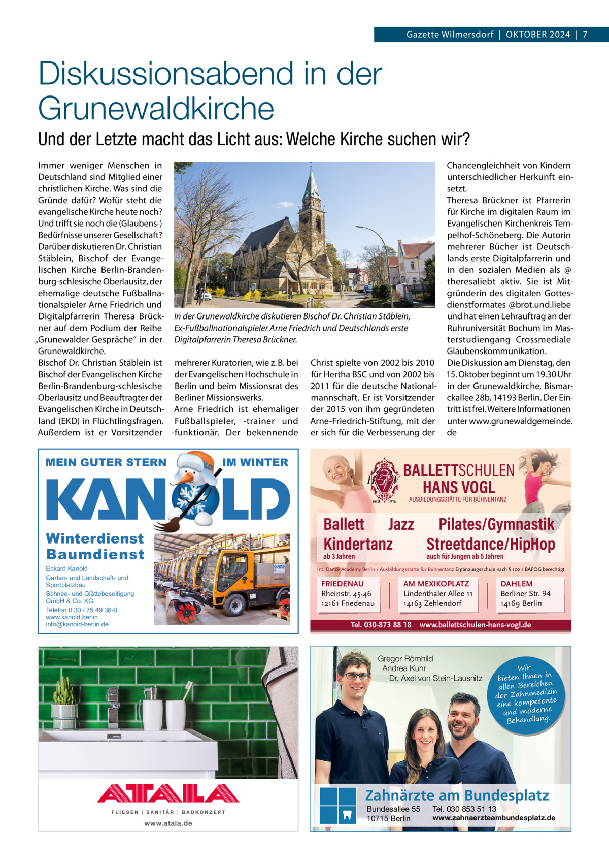 Gazette Wilmersdorf  |  OktOber 2024  |  7  Diskussionsabend in der Grunewaldkirche Und der Letzte macht das Licht aus: Welche Kirche suchen wir? Immer weniger Menschen in Chancengleichheit von kindern Deutschland sind Mitglied einer unterschiedlicher Herkunft einchristlichen kirche. Was sind die setzt. Gründe dafür? Wofür steht die theresa brückner ist Pfarrerin evangelische kirche heute noch? für kirche im digitalen raum im Und trifft sie noch die (Glaubens-) evangelischen kirchenkreis tembedürfnisse unserer Gesellschaft? pelhof-Schöneberg. Die Autorin Darüber diskutieren Dr. Christian mehrerer bücher ist DeutschStäblein, bischof der evangelands erste Digitalpfarrerin und in den sozialen Medien als @ lischen kirche berlin-brandenburg-schlesische Oberlausitz, der theresaliebt aktiv. Sie ist Mitehemalige deutsche Fußballnagründerin des digitalen Gottestionalspieler Arne Friedrich und dienstformates @brot.und.liebe Digitalpfarrerin theresa brück- In der Grunewaldkirche diskutieren Bischof Dr. Christian Stäblein, und hat einen Lehrauftrag an der ruhruniversität bochum im Masner auf dem Podium der reihe Ex-Fußballnationalspieler Arne Friedrich und Deutschlands erste „Grunewalder Gespräche“ in der Digitalpfarrerin Theresa Brückner. terstudiengang Crossmediale Grunewaldkirche. Glaubenskommunikation. bischof Dr. Christian Stäblein ist mehrerer kuratorien, wie z. b. bei Christ spielte von 2002 bis 2010 Die Diskussion am Dienstag, den bischof der evangelischen kirche der evangelischen Hochschule in für Hertha bSC und von 2002 bis 15. Oktober beginnt um 19.30 Uhr berlin-brandenburg-schlesische berlin und beim Missionsrat des 2011 für die deutsche National- in der Grunewaldkirche, bismarOberlausitz und beauftragter der berliner Missionswerks. mannschaft. er ist Vorsitzender ckallee 28b, 14193 berlin. Der einevangelischen kirche in Deutsch- Arne Friedrich ist ehemaliger der 2015 von ihm gegründeten tritt ist frei. Weitere Informationen land (ekD) in Flüchtlingsfragen. Fußballspieler, -trainer und Arne-Friedrich-Stiftung, mit der unter www.grunewaldgemeinde. Außerdem ist er Vorsitzender -funktionär. Der bekennende er sich für die Verbesserung der de  MEIN GUTER STERN  IM WINTER  BALLETTSCHULEN HANS VOGL AUSBILDUNGSSTÄTTE FÜR BÜHNENTANZ  Winterdienst Baumdienst Eckard Kanold Garten- und Landschaft- und Sportplatzbau Schnee- und Glättebeseitigung GmbH & Co. KG Telefon 0 30 / 75 49 36-0 www.kanold.berlin info@kanold-berlin.de  Ballett Jazz Pilates/Gymnastik Kindertanz Streetdance/HipHop ab 3 Jahren  auch für Jungen ab 5 Jahren  Int. Dance Academy Berlin / Ausbildungsstätte für Bühnentanz Ergänzungsschule nach § 102 / BAFÖG berechtigt  FRIEDENAU Rheinstr. 45-46 12161 Friedenau  AM MEXIKOPLATZ Lindenthaler Allee 11 14163 Zehlendorf  Tel. 030-873 88 18  DAHLEM Berliner Str. 94 14169 Berlin  www.ballettschulen-hans-vogl.de  Gregor Römhild Andrea Kuhr Dr. Axel von Stein-Lausnitz  Wir in bieten Ihnen en allen Bereich izin der Zahnmed nte eine kompete und moderne . Behandlung  Zahnärzte am Bundesplatz Bundesallee 55 10715 Berlin  Tel. 030 853 51 13  www.zahnaerzteambundesplatz.de
