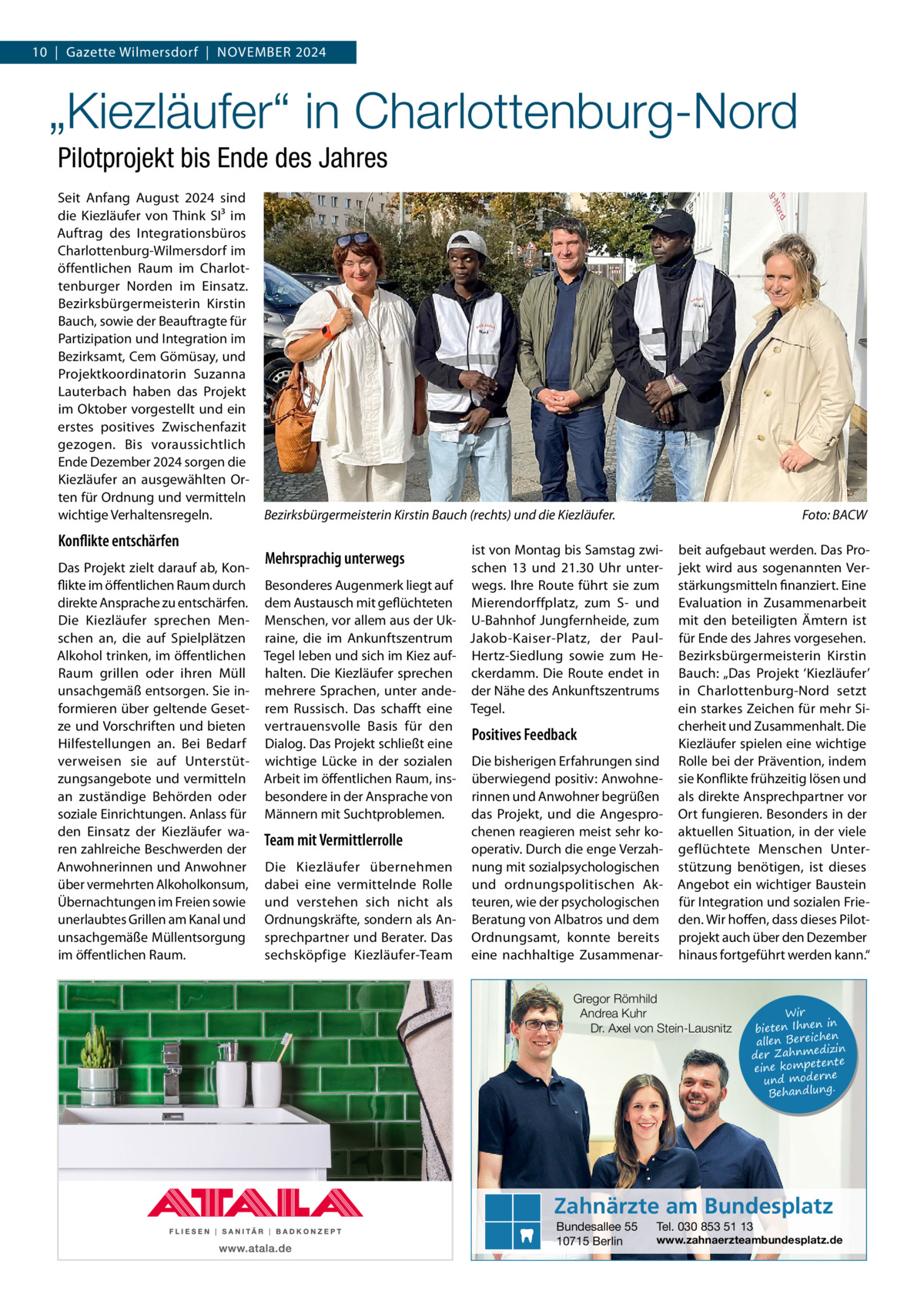 10  |  Gazette Wilmersdorf  |  November 2024  „Kiezläufer“ in Charlottenburg-Nord Pilotprojekt bis Ende des Jahres Seit Anfang August 2024 sind die Kiezläufer von Think SI³ im Auftrag des Integrationsbüros Charlottenburg-Wilmersdorf im öffentlichen Raum im Charlottenburger Norden im Einsatz. Bezirksbürgermeisterin Kirstin Bauch, sowie der Beauftragte für Partizipation und Integration im Bezirksamt, Cem Gömüsay, und Projektkoordinatorin Suzanna Lauterbach haben das Projekt im Oktober vorgestellt und ein erstes positives Zwischenfazit gezogen. Bis voraussichtlich Ende Dezember 2024 sorgen die Kiezläufer an ausgewählten Orten für Ordnung und vermitteln wichtige Verhaltensregeln.  Konflikte entschärfen Das Projekt zielt darauf ab, Konflikte im öffentlichen Raum durch direkte Ansprache zu entschärfen. Die Kiezläufer sprechen Menschen an, die auf Spielplätzen Alkohol trinken, im öffentlichen Raum grillen oder ihren Müll unsachgemäß entsorgen. Sie informieren über geltende Gesetze und Vorschriften und bieten Hilfestellungen an. Bei Bedarf verweisen sie auf Unterstützungsangebote und vermitteln an zuständige Behörden oder soziale Einrichtungen. Anlass für den Einsatz der Kiezläufer waren zahlreiche Beschwerden der Anwohnerinnen und Anwohner über vermehrten Alkoholkonsum, Übernachtungen im Freien sowie unerlaubtes Grillen am Kanal und unsachgemäße Müllentsorgung im öffentlichen Raum.  Bezirksbürgermeisterin Kirstin Bauch (rechts) und die Kiezläufer.�  Foto: BACW  ist von Montag bis Samstag zwischen 13 und 21.30  Uhr unterBesonderes Augenmerk liegt auf wegs. Ihre Route führt sie zum dem Austausch mit geflüchteten Mierendorffplatz, zum S- und Menschen, vor allem aus der Uk- U-Bahnhof Jungfernheide, zum raine, die im Ankunftszentrum Jakob-Kaiser-Platz, der PaulTegel leben und sich im Kiez auf- Hertz-Siedlung sowie zum Hehalten. Die Kiezläufer sprechen ckerdamm. Die Route endet in mehrere Sprachen, unter ande- der Nähe des Ankunftszentrums rem Russisch. Das schafft eine Tegel. vertrauensvolle Basis für den Positives Feedback Dialog. Das Projekt schließt eine wichtige Lücke in der sozialen Die bisherigen Erfahrungen sind Arbeit im öffentlichen Raum, ins- überwiegend positiv: Anwohnebesondere in der Ansprache von rinnen und Anwohner begrüßen das Projekt, und die AngesproMännern mit Suchtproblemen. chenen reagieren meist sehr koTeam mit Vermittlerrolle operativ. Durch die enge VerzahDie Kiezläufer übernehmen nung mit sozialpsychologischen dabei eine vermittelnde Rolle und ordnungspolitischen Akund verstehen sich nicht als teuren, wie der psychologischen Ordnungskräfte, sondern als An- Beratung von Albatros und dem sprechpartner und Berater. Das Ordnungsamt, konnte bereits sechsköpfige Kiezläufer-Team eine nachhaltige Zusammenar Mehrsprachig unterwegs  beit aufgebaut werden. Das Projekt wird aus sogenannten Verstärkungsmitteln finanziert. Eine Evaluation in Zusammenarbeit mit den beteiligten Ämtern ist für Ende des Jahres vorgesehen. Bezirksbürgermeisterin Kirstin Bauch: „Das Projekt ‘Kiezläufer’ in Charlottenburg-Nord setzt ein starkes Zeichen für mehr Sicherheit und Zusammenhalt. Die Kiezläufer spielen eine wichtige Rolle bei der Prävention, indem sie Konflikte frühzeitig lösen und als direkte Ansprechpartner vor Ort fungieren. Besonders in der aktuellen Situation, in der viele geflüchtete Menschen Unterstützung benötigen, ist dieses Angebot ein wichtiger Baustein für Integration und sozialen Frieden. Wir hoffen, dass dieses Pilotprojekt auch über den Dezember hinaus fortgeführt werden kann.“  Gregor Römhild Andrea Kuhr Dr. Axel von Stein-Lausnitz  Wir in bieten Ihnen en allen Bereich izin der Zahnmed nte eine kompete und moderne . Behandlung  Zahnärzte am Bundesplatz Bundesallee 55 10715 Berlin  Tel. 030 853 51 13  www.zahnaerzteambundesplatz.de