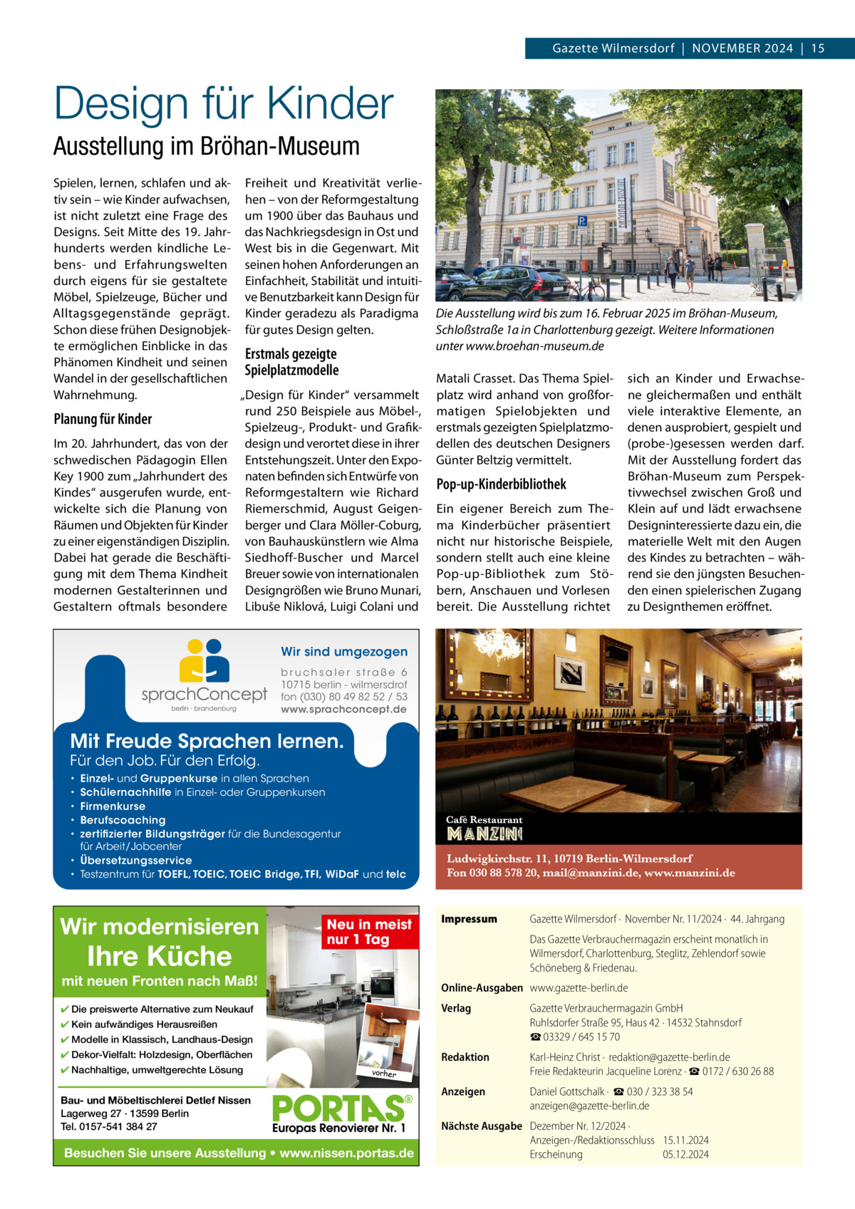 Gazette Wilmersdorf  |  November 2024  |  15  Design für Kinder Ausstellung im Bröhan-Museum Spielen, lernen, schlafen und ak- Freiheit und Kreativität verlietiv sein – wie Kinder aufwachsen, hen – von der reformgestaltung ist nicht zuletzt eine Frage des um 1900 über das bauhaus und Designs. Seit mitte des 19. Jahr- das Nachkriegsdesign in ost und hunderts werden kindliche Le- West bis in die Gegenwart. mit bens- und erfahrungswelten seinen hohen Anforderungen an durch eigens für sie gestaltete einfachheit, Stabilität und intuitimöbel, Spielzeuge, bücher und ve benutzbarkeit kann Design für Alltagsgegenstände geprägt. Kinder geradezu als Paradigma Schon diese frühen Designobjek- für gutes Design gelten. te ermöglichen einblicke in das Erstmals gezeigte Phänomen Kindheit und seinen Spielplatzmodelle Wandel in der gesellschaftlichen „Design für Kinder“ versammelt Wahrnehmung. rund 250  beispiele aus möbel-, Planung für Kinder Spielzeug-, Produkt- und GrafikIm 20. Jahrhundert, das von der design und verortet diese in ihrer schwedischen Pädagogin ellen entstehungszeit. Unter den expoKey 1900 zum „Jahrhundert des naten befinden sich entwürfe von Kindes“ ausgerufen wurde, ent- reformgestaltern wie richard wickelte sich die Planung von riemerschmid, August Geigenräumen und objekten für Kinder berger und Clara möller-Coburg, zu einer eigenständigen Disziplin. von bauhauskünstlern wie Alma Dabei hat gerade die beschäfti- Siedhoff-buscher und marcel gung mit dem Thema Kindheit breuer sowie von internationalen modernen Gestalterinnen und Designgrößen wie bruno munari, Gestaltern oftmals besondere Libuše Niklová, Luigi Colani und  Die Ausstellung wird bis zum 16. Februar 2025 im Bröhan-Museum, Schloßstraße 1a in Charlottenburg gezeigt. Weitere Informationen unter www.broehan-museum.de matali Crasset. Das Thema Spielplatz wird anhand von großformatigen Spielobjekten und erstmals gezeigten Spielplatzmodellen des deutschen Designers Günter beltzig vermittelt.  Pop-up-Kinderbibliothek ein eigener bereich zum Thema Kinderbücher präsentiert nicht nur historische beispiele, sondern stellt auch eine kleine Pop-up-bibliothek zum Stöbern, Anschauen und vorlesen bereit. Die Ausstellung richtet  sich an Kinder und erwachsene gleichermaßen und enthält viele interaktive elemente, an denen ausprobiert, gespielt und (probe-)gesessen werden darf. mit der Ausstellung fordert das bröhan-museum zum Perspektivwechsel zwischen Groß und Klein auf und lädt erwachsene Designinteressierte dazu ein, die materielle Welt mit den Augen des Kindes zu betrachten – während sie den jüngsten besuchenden einen spielerischen Zugang zu Designthemen eröffnet.  Wir sind umgezogen b r u ch s a l e r s t ra ß e 6 10715 berlin - wilmersdrof fon (030) 80 49 82 52 / 53 www.sprachconcept.de  Mit Freude Sprachen lernen. Für den Job. Für den Erfolg.  Einzel- und Gruppenkurse in allen Sprachen Schülernachhilfe in Einzel- oder Gruppenkursen Firmenkurse Berufscoaching zertifizierter Bildungsträger für die Bundesagentur für Arbeit/Jobcenter • Übersetzungsservice • Testzentrum für TOEFL, TOEIC, TOEIC Bridge, TFI, WiDaF und telc • • • • •  Wir modernisieren  Ihre Küche  Neu in meist nur 1 Tag  mit neuen Fronten nach Maß!  Impressum  Das Gazette Verbrauchermagazin erscheint monatlich in Wilmersdorf, Charlottenburg, Steglitz, Zehlendorf sowie Schöneberg & Friedenau. Online-Ausgaben www.gazette-berlin.de  ✔ Die preiswerte Alternative zum Neukauf  Verlag  Gazette Verbrauchermagazin GmbH Ruhlsdorfer Straße 95, Haus 42 · 14532 Stahnsdorf ☎ 03329 / 645 15 70  Redaktion  Karl-Heinz Christ ·  redaktion@gazette-berlin.de Freie Redakteurin Jacqueline Lorenz · ☎ 0172 / 630 26 88  Anzeigen  Daniel Gottschalk ·  ☎ 030 / 323 38 54 anzeigen@gazette-berlin.de  ✔ Kein aufwändiges Herausreißen ✔ Modelle in Klassisch, Landhaus-Design ✔ Dekor-Vielfalt: Holzdesign, Oberflächen ✔ Nachhaltige, umweltgerechte Lösung  Gazette Wilmersdorf ·  November Nr. 11/2024 ·  44. Jahrgang  vorher  Bau- und Möbeltischlerei Detlef Nissen Lagerweg 27 · 13599 Berlin Tel. 0157-541 384 27  Besuchen Sie unsere Ausstellung • www.nissen.portas.de  Nächste Ausgabe Dezember Nr. 12/2024 · Anzeigen-/Redaktionsschluss 15.11.2024 Erscheinung 05.12.2024