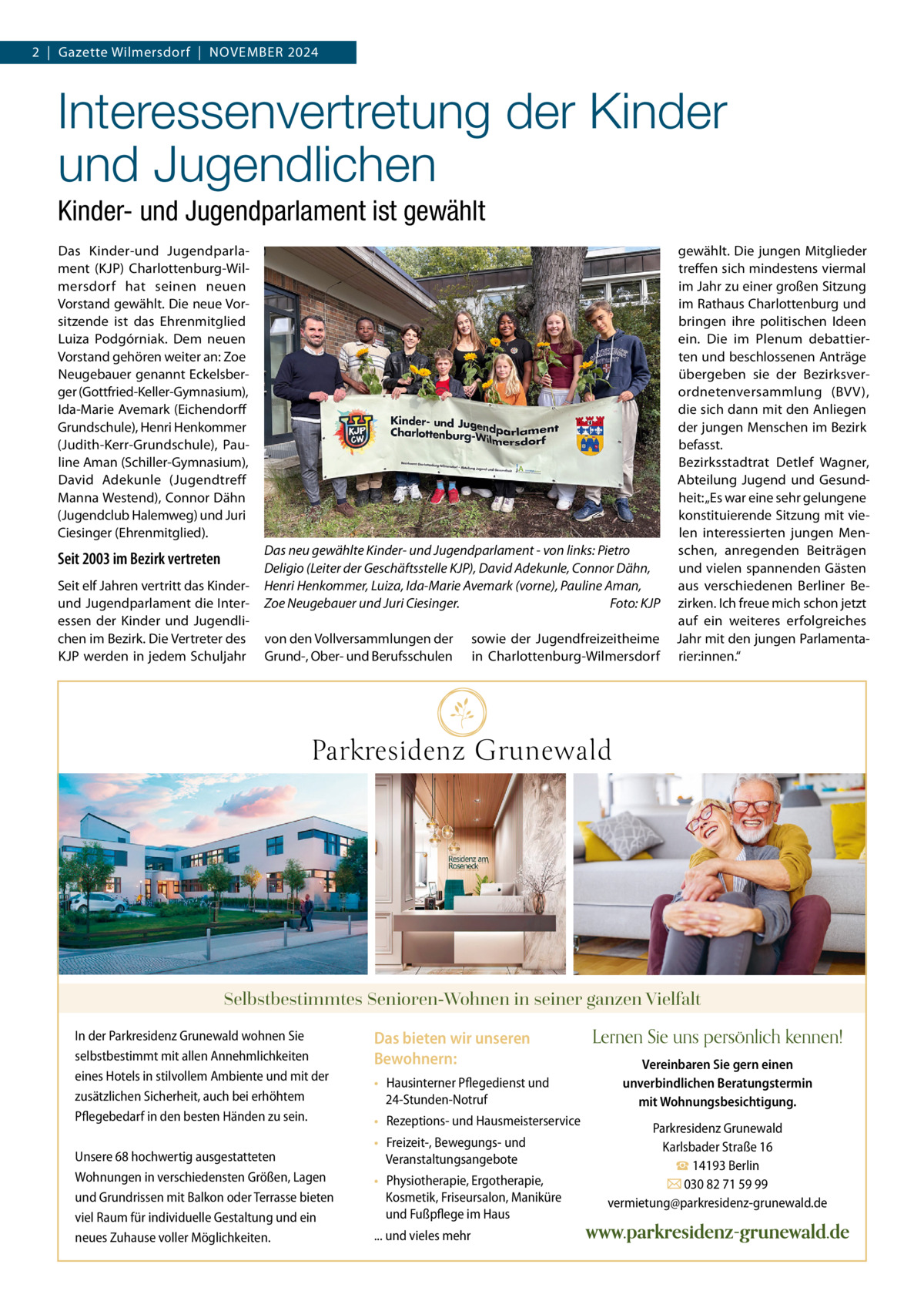 2  |  Gazette Wilmersdorf  |  November 2024  Interessenvertretung der Kinder und Jugendlichen Kinder- und Jugendparlament ist gewählt Das Kinder-und Jugendparlament (KJP) Charlottenburg-Wilmersdorf hat seinen neuen vorstand gewählt. Die neue vorsitzende ist das ehrenmitglied Luiza Podgórniak. Dem neuen vorstand gehören weiter an: Zoe Neugebauer genannt eckelsberger (Gottfried-Keller-Gymnasium), Ida-marie Avemark (eichendorff Grundschule), Henri Henkommer (Judith-Kerr-Grundschule), Pauline Aman (Schiller-Gymnasium), David Adekunle (Jugendtreff manna Westend), Connor Dähn (Jugendclub Halemweg) und Juri Ciesinger (ehrenmitglied).  Seit 2003 im Bezirk vertreten Seit elf Jahren vertritt das Kinderund Jugendparlament die Interessen der Kinder und Jugendlichen im bezirk. Die vertreter des KJP werden in jedem Schuljahr  Das neu gewählte Kinder- und Jugendparlament - von links: Pietro Deligio (Leiter der Geschäftsstelle KJP), David Adekunle, Connor Dähn, Henri Henkommer, Luiza, Ida-Marie Avemark (vorne), Pauline Aman, Zoe Neugebauer und Juri Ciesinger. Foto: KJP von den vollversammlungen der Grund-, ober- und berufsschulen  sowie der Jugendfreizeitheime in Charlottenburg-Wilmersdorf  gewählt. Die jungen mitglieder treffen sich mindestens viermal im Jahr zu einer großen Sitzung im rathaus Charlottenburg und bringen ihre politischen Ideen ein. Die im Plenum debattierten und beschlossenen Anträge übergeben sie der bezirksverordnetenversammlung (bvv), die sich dann mit den Anliegen der jungen menschen im bezirk befasst. bezirksstadtrat Detlef Wagner, Abteilung Jugend und Gesundheit: „es war eine sehr gelungene konstituierende Sitzung mit vielen interessierten jungen menschen, anregenden beiträgen und vielen spannenden Gästen aus verschiedenen berliner bezirken. Ich freue mich schon jetzt auf ein weiteres erfolgreiches Jahr mit den jungen Parlamentarier:innen.“  Selbstbestimmtes Senioren-Wohnen in seiner ganzen Vielfalt In der Parkresidenz Grunewald wohnen Sie selbstbestimmt mit allen Annehmlichkeiten eines Hotels in stilvollem Ambiente und mit der zusätzlichen Sicherheit, auch bei erhöhtem Pflegebedarf in den besten Händen zu sein. Unsere 68 hochwertig ausgestatteten Wohnungen in verschiedensten Größen, Lagen und Grundrissen mit Balkon oder Terrasse bieten viel Raum für individuelle Gestaltung und ein neues Zuhause voller Möglichkeiten.  Das bieten wir unseren Bewohnern: • Hausinterner Pflegedienst und 24-Stunden-Notruf • Rezeptions- und Hausmeisterservice • Freizeit-, Bewegungs- und Veranstaltungsangebote • Physiotherapie, Ergotherapie, Kosmetik, Friseursalon, Maniküre und Fußpflege im Haus ... und vieles mehr  Vereinbaren Sie gern einen unverbindlichen Beratungstermin mit Wohnungsbesichtigung. Parkresidenz Grunewald Karlsbader Straße 16 ☎ 14193 Berlin � 030 82 71 59 99 vermietung@parkresidenz-grunewald.de