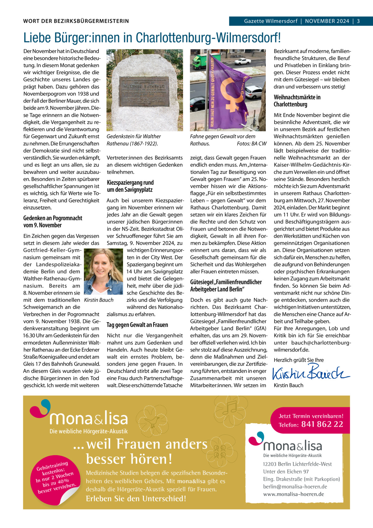 DAS WORT DER BEZIRKSBÜRGERMEISTERIN WORT DER BEZIRKSBÜRGERMEISTERIN  Gazette Wilmersdorf | November2024  |  3 2024 | 3 Gazette Wilmersdorf  |  November  Liebe Bürger:innen in Charlottenburg-Wilmersdorf! Der November hat in Deutschland eine besondere historische bedeutung. In diesem monat gedenken wir wichtiger ereignisse, die die Geschichte unseres Landes geprägt haben. Dazu gehören das Novemberpogrom von 1938 und der Fall der berliner mauer, die sich beide am 9. November jähren. Diese Tage erinnern an die Notwendigkeit, die vergangenheit zu reflektieren und die verantwortung für Gegenwart und Zukunft ernst zu nehmen. Die errungenschaften der Demokratie sind nicht selbstverständlich. Sie wurden erkämpft, und es liegt an uns allen, sie zu bewahren und weiter auszubauen. besonders in Zeiten spürbarer gesellschaftlicher Spannungen ist es wichtig, sich für Werte wie Toleranz, Freiheit und Gerechtigkeit einzusetzen.  bezirksamt auf moderne, familienfreundliche Strukturen, die beruf und Privatleben in einklang bringen. Dieser Prozess endet nicht mit dem Gütesiegel – wir bleiben dran und verbessern uns stetig!  Weihnachtsmärkte in Charlottenburg  Gedenkstein für Walther Rathenau (1867-1922).  Fahne gegen Gewalt vor dem Rathaus. Fotos: BA CW  vertreter:innen des bezirksamts an diesem wichtigen Gedenken teilnehmen.  zeigt, dass Gewalt gegen Frauen endlich enden muss. Am „Internationalen Tag zur beseitigung von Gewalt gegen Frauen“ am 25. November hissen wir die Aktionsflagge „Für ein selbstbestimmtes Leben – gegen Gewalt“ vor dem rathaus Charlottenburg. Damit setzen wir ein klares Zeichen für die rechte und den Schutz von Frauen und betonen die Notwendigkeit, Gewalt in all ihren Formen zu bekämpfen. Diese Aktion erinnert uns daran, dass wir als Gesellschaft gemeinsam für die Sicherheit und das Wohlergehen aller Frauen eintreten müssen.  Kiezspaziergang rund um den Savignyplatz  Auch bei unserem Kiezspaziergang im November erinnern wir jedes Jahr an die Gewalt gegen Gedenken an Pogromnacht unserer jüdischen bürger:innen vom 9. November in der NS-Zeit. bezirksstadtrat oliein Zeichen gegen das vergessen ver Schruoffeneger führt Sie am setzt in diesem Jahr wieder das Samstag, 9.  November 2024, zu wichtigen erinnerungsorGottfried-Keller-Gymten in der City West. Der nasium gemeinsam mit Spaziergang beginnt um der Landespolizeiaka14 Uhr am Savignyplatz demie berlin und dem und bietet die GelegenWalther-rathenau-Gymheit, mehr über die jüdinasium. bereits am 8. November erinnern sie sche Geschichte des bemit dem traditionellen Kirstin Bauch zirks und die verfolgung während des NationalsoSchweigemarsch an die verbrechen in der Pogromnacht zialismus zu erfahren. vom 9.  November 1938. Die GeTag gegen Gewalt an Frauen denkveranstaltung beginnt um 16.30 Uhr am Gedenkstein für den Nicht nur die vergangenheit ermordeten Außenminister Walt- mahnt uns zum Gedenken und her rathenau an der ecke erdener Handeln. Auch heute bleibt GeStraße/Koenigsallee und endet am walt ein ernstes Problem, beGleis 17 des bahnhofs Grunewald. sonders jene gegen Frauen. In An diesem Gleis wurden viele jü- Deutschland stirbt alle zwei Tage dische bürger:innen in den Tod eine Frau durch Partnerschaftsgegeschickt. Ich werde mit weiteren walt. Diese erschütternde Tatsache  Gütesiegel „Familienfreundlicher Arbeitgeber Land Berlin“ Doch es gibt auch gute Nachrichten. Das bezirksamt Charlottenburg-Wilmersdorf hat das Gütesiegel „Familienfreundlicher Arbeitgeber Land berlin“ (GfA) erhalten, das uns am 29. November oﬃziell verliehen wird. Ich bin sehr stolz auf diese Auszeichnung, denn die maßnahmen und Zielvereinbarungen, die zur Zertifizierung führten, entstanden in enger Zusammenarbeit mit unseren mitarbeiter:innen. Wir setzen im  Die weibliche Hörgeräte-Akustik  ... weil Frauen anders besser hören!  g trainin Gehör enlos: t kos hen 2 Woc In nur zu 40 % bis hen. verste besser  Medizinische Studien belegen die spezifischen Besonderheiten des weiblichen Gehörs. Mit mona&lisa gibt es deshalb die Hörgeräte-Akustik speziell für Frauen.  Erleben Sie den Unterschied!  mit ende November beginnt die besinnliche Adventszeit, die wir in unserem bezirk auf festlichen Weihnachtsmärkten genießen können. Ab dem 25.  November lädt beispielweise der traditionelle Weihnachtsmarkt an der Kaiser-Wilhelm-Gedächtnis-Kirche zum verweilen ein und öffnet seine Stände. besonders herzlich möchte ich Sie zum Adventsmarkt in unserem rathaus Charlottenburg am mittwoch, 27. November 2024, einladen. Der markt beginnt um 11 Uhr. er wird von bildungsund beschäftigungsträgern ausgerichtet und bietet Produkte aus den Werkstätten und Küchen von gemeinnützigen organisationen an. Diese organisationen setzen sich dafür ein, menschen zu helfen, die aufgrund von behinderungen oder psychischen erkrankungen keinen Zugang zum Arbeitsmarkt finden. So können Sie beim Adventsmarkt nicht nur schöne Dinge entdecken, sondern auch die wichtigen Initiativen unterstützen, die menschen eine Chance auf Arbeit und Teilhabe geben. Für Ihre Anregungen, Lob und Kritik bin ich für Sie erreichbar unter bauch@charlottenburgwilmersdorf.de. Herzlich grüßt Sie Ihre       Kirstin bauch  Jetzt Termin vereinbaren! Telefon: 841 862 22  Die weibliche Hörgeräte-Akustik  12203 Berlin Lichterfelde-West Unter den Eichen 97 Eing. Drakestraße (mit Parkoption) berlin@monalisa-hoeren.de www.monalisa-hoeren.de www.gazette-berlin.de