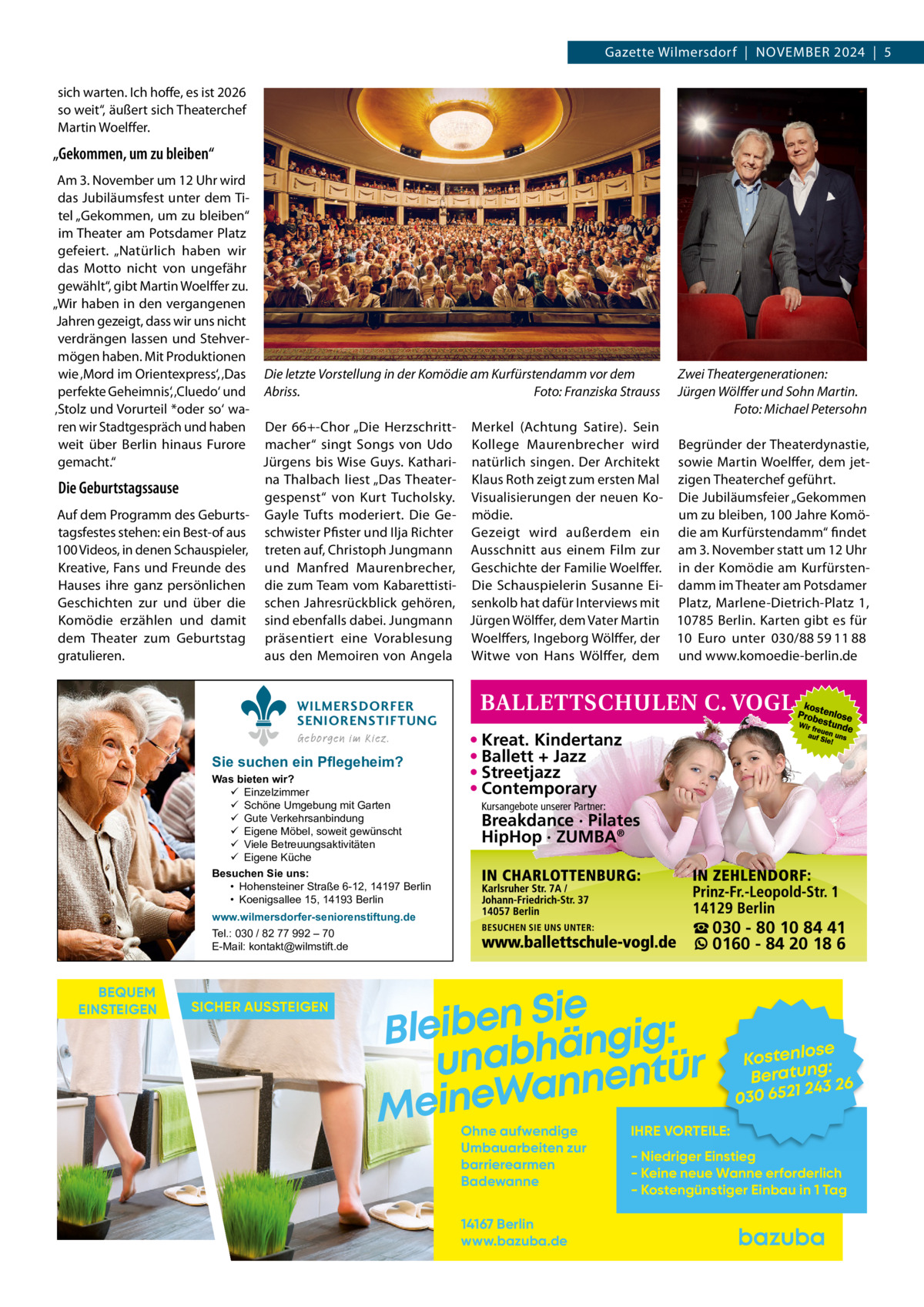 Gazette Wilmersdorf  |  November 2024  |  5 sich warten. Ich hoffe, es ist 2026 so weit“, äußert sich Theaterchef Martin Woelffer.  „Gekommen, um zu bleiben“ Am 3. November um 12 Uhr wird das Jubiläumsfest unter dem Titel „Gekommen, um zu bleiben“ im Theater am Potsdamer Platz gefeiert. „Natürlich haben wir das Motto nicht von ungefähr gewählt“, gibt Martin Woelffer zu. „Wir haben in den vergangenen Jahren gezeigt, dass wir uns nicht verdrängen lassen und Stehvermögen haben. Mit Produktionen wie ‚Mord im Orientexpress‘, ‚Das Die letzte Vorstellung in der Komödie am Kurfürstendamm vor dem Zwei Theatergenerationen: perfekte Geheimnis‘, ‚Cluedo‘ und Abriss.� Foto: Franziska Strauss Jürgen Wölffer und Sohn Martin. ‚Stolz und Vorurteil *oder so‘ wa� Foto: Michael Petersohn ren wir Stadtgespräch und haben Der 66+-Chor „Die Herzschritt- Merkel (Achtung Satire). Sein weit über Berlin hinaus Furore macher“ singt Songs von Udo Kollege Maurenbrecher wird Begründer der Theaterdynastie, gemacht.“ Jürgens bis Wise Guys. Kathari- natürlich singen. Der Architekt sowie Martin Woelffer, dem jetna Thalbach liest „Das Theater- Klaus Roth zeigt zum ersten Mal zigen Theaterchef geführt. Die Geburtstagssause gespenst“ von Kurt Tucholsky. Visualisierungen der neuen Ko- Die Jubiläumsfeier „Gekommen Auf dem Programm des Geburts- Gayle Tufts moderiert. Die Ge- mödie. um zu bleiben, 100 Jahre Komötagsfestes stehen: ein Best-of aus schwister Pfister und Ilja Richter Gezeigt wird außerdem ein die am Kurfürstendamm“ findet 100 Videos, in denen Schauspieler, treten auf, Christoph Jungmann Ausschnitt aus einem Film zur am 3. November statt um 12 Uhr Kreative, Fans und Freunde des und Manfred Maurenbrecher, Geschichte der Familie Woelffer. in der Komödie am KurfürstenHauses ihre ganz persönlichen die zum Team vom Kabarettisti- Die Schauspielerin Susanne Ei- damm im Theater am Potsdamer Geschichten zur und über die schen Jahresrückblick gehören, senkolb hat dafür Interviews mit Platz, Marlene-Dietrich-Platz  1, Komödie erzählen und damit sind ebenfalls dabei. Jungmann Jürgen Wölffer, dem Vater Martin 10785 Berlin. Karten gibt es für dem Theater zum Geburtstag präsentiert eine Vorablesung Woelffers, Ingeborg Wölffer, der 10  Euro unter 030/88 59 11 88 gratulieren. aus den Memoiren von Angela Witwe von Hans Wölffer, dem und www.komoedie-berlin.de WILMERSDORFER SENIORENSTIFTUNG Geborgen im Kiez.  Sie suchen ein Pflegeheim?  Was bieten wir?  Einzelzimmer  Schöne Umgebung mit Garten  Gute Verkehrsanbindung  Eigene Möbel, soweit gewünscht  Viele Betreuungsaktivitäten  Eigene Küche Besuchen Sie uns: • Hohensteiner Straße 6-12, 14197 Berlin • Koenigsallee 15, 14193 Berlin  • Kreat. Kindertanz • Ballett + Jazz • Streetjazz • Contemporary Kursangebote unserer Partner:  Breakdance · Pilates HipHop · ZUMBA®  www.wilmersdorfer-seniorenstiftung.de Tel.: 030 / 82 77 992 – 70 E-Mail: kontakt@wilmstift.de  BEQUEM EINSTEIGEN  SICHER AUSSTEIGEN  ☎ 030 - 80 10 84 41 0160 - 84 20 18 6  Sie n e b i e l : B g i g n ä h unab nentür an W e n i e M Ohne aufwendige Umbauarbeiten zur barrierearmen Badewanne 14167 Berlin www.bazuba.de  se Kostenlo g: Beratun 26 243 030 6521  IHRE VORTEILE:  - Niedriger Einstieg - Keine neue Wanne erforderlich - Kostengünstiger Einbau in 1 Tag
