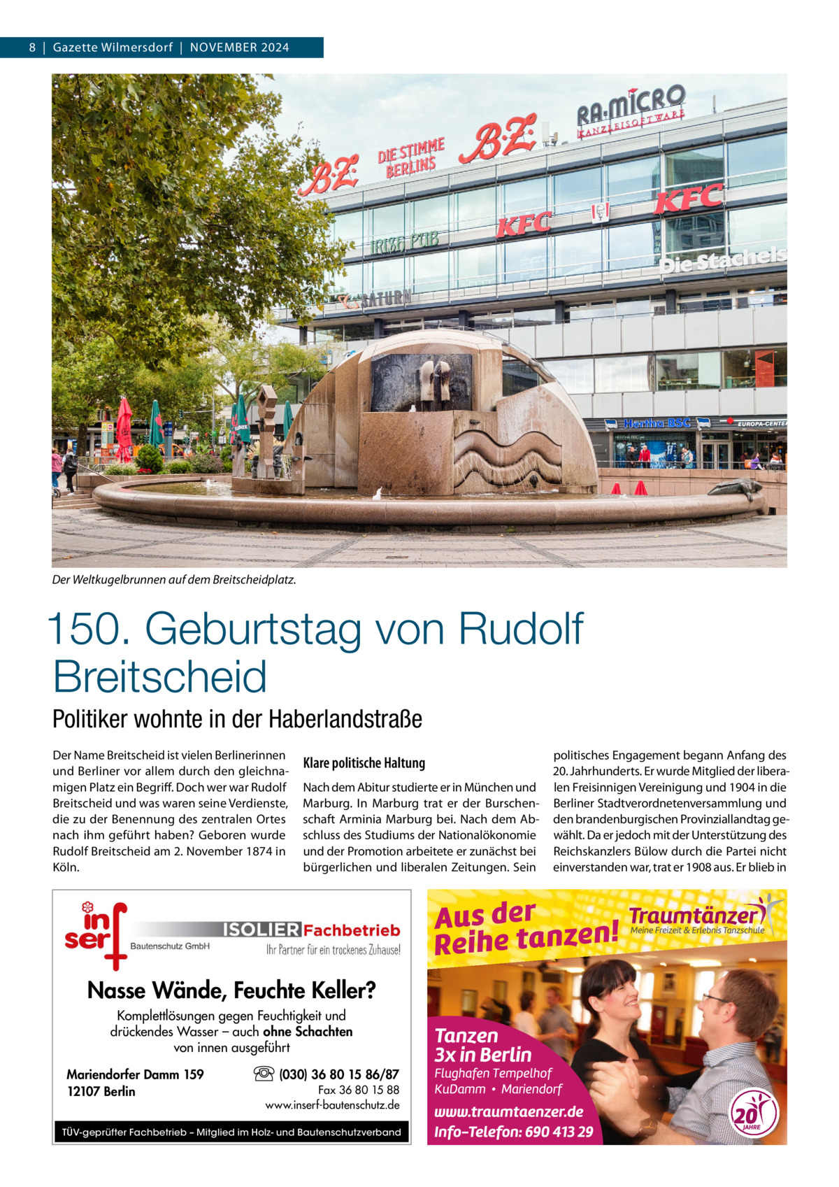 8  |  Gazette Wilmersdorf  |  November 2024  Der Weltkugelbrunnen auf dem Breitscheidplatz.  150. Geburtstag von Rudolf Breitscheid Politiker wohnte in der Haberlandstraße Der Name Breitscheid ist vielen Berlinerinnen und Berliner vor allem durch den gleichnamigen Platz ein Begriff. Doch wer war Rudolf Breitscheid und was waren seine Verdienste, die zu der Benennung des zentralen Ortes nach ihm geführt haben? Geboren wurde Rudolf Breitscheid am 2. November 1874 in Köln.  Klare politische Haltung Nach dem Abitur studierte er in München und Marburg. In Marburg trat er der Burschenschaft Arminia Marburg bei. Nach dem Abschluss des Studiums der Nationalökonomie und der Promotion arbeitete er zunächst bei bürgerlichen und liberalen Zeitungen. Sein  Nasse Wände, Feuchte Keller? Komplettlösungen gegen Feuchtigkeit und drückendes Wasser – auch ohne Schachten von innen ausgeführt Mariendorfer Damm 159 12107 Berlin  (030) 36 80 15 86/87 Fax 36 80 15 88 www.inserf-bautenschutz.de  TÜV-geprüfter Fachbetrieb – Mitglied im Holz- und Bautenschutzverband  politisches Engagement begann Anfang des 20. Jahrhunderts. Er wurde Mitglied der liberalen Freisinnigen Vereinigung und 1904 in die Berliner Stadtverordnetenversammlung und den brandenburgischen Provinziallandtag gewählt. Da er jedoch mit der Unterstützung des Reichskanzlers Bülow durch die Partei nicht einverstanden war, trat er 1908 aus. Er blieb in