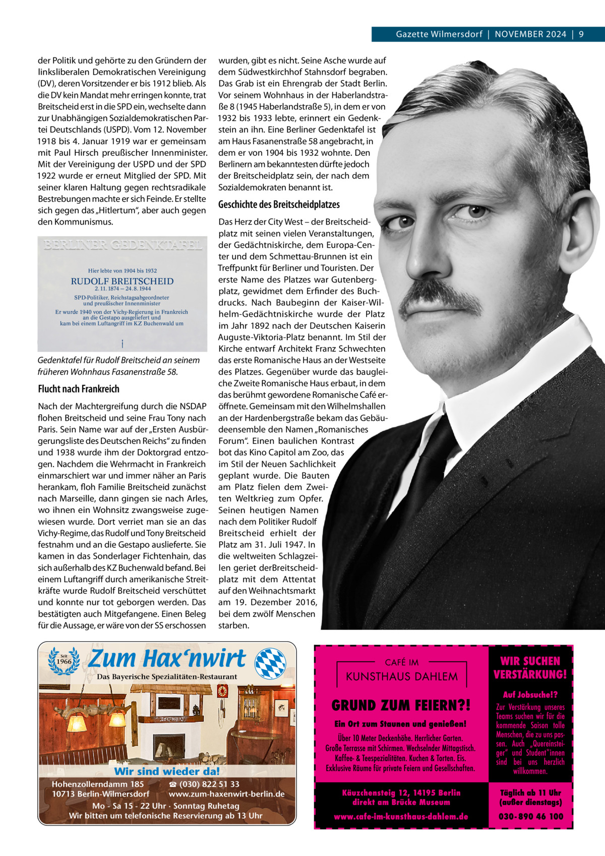 Gazette Wilmersdorf  |  November 2024  |  9 der Politik und gehörte zu den Gründern der wurden, gibt es nicht. Seine Asche wurde auf linksliberalen Demokratischen vereinigung dem Südwestkirchhof Stahnsdorf begraben. (Dv), deren vorsitzender er bis 1912 blieb. Als Das Grab ist ein ehrengrab der Stadt berlin. die Dv kein mandat mehr erringen konnte, trat vor seinem Wohnhaus in der Haberlandstrabreitscheid erst in die SPD ein, wechselte dann ße 8 (1945 Haberlandstraße 5), in dem er von zur Unabhängigen Sozialdemokratischen Par- 1932 bis 1933 lebte, erinnert ein Gedenktei Deutschlands (USPD). vom 12. November stein an ihn. eine berliner Gedenktafel ist 1918 bis 4. Januar 1919 war er gemeinsam am Haus Fasanenstraße 58 angebracht, in mit Paul Hirsch preußischer Innenminister. dem er von 1904 bis 1932 wohnte. Den mit der vereinigung der USPD und der SPD berlinern am bekanntesten dürfte jedoch 1922 wurde er erneut mitglied der SPD. mit der breitscheidplatz sein, der nach dem seiner klaren Haltung gegen rechtsradikale Sozialdemokraten benannt ist. bestrebungen machte er sich Feinde. er stellte Geschichte des Breitscheidplatzes sich gegen das „Hitlertum“, aber auch gegen Das Herz der City West – der breitscheidden Kommunismus. platz mit seinen vielen veranstaltungen, der Gedächtniskirche, dem europa-Center und dem Schmettau-brunnen ist ein Treff punkt für berliner und Touristen. Der Hier lebte von 1904 bis 1932 erste Name des Platzes war GutenbergRUDOLF BREITSCHEID 2. 11. 1874 — 24. 8. 1944 platz, gewidmet dem erfinder des buchSPD-Politiker, Reichstagsabgeordneter und preußischer Innenminister drucks. Nach baubeginn der Kaiser-WilEr wurde 1940 von der Vichy-Regierung in Frankreich helm-Gedächtniskirche wurde der Platz an die Gestapo ausgeliefert und kam bei einem Luftangriff im KZ Buchenwald um im Jahr 1892 nach der Deutschen Kaiserin Auguste-viktoria-Platz benannt. Im Stil der Kirche entwarf Architekt Franz Schwechten das erste romanische Haus an der Westseite Gedenktafel für Rudolf Breitscheid an seinem des Platzes. Gegenüber wurde das baugleifrüheren Wohnhaus Fasanenstraße 58. che Zweite romanische Haus erbaut, in dem Flucht nach Frankreich das berühmt gewordene romanische Café erNach der machtergreifung durch die NSDAP öffnete. Gemeinsam mit den Wilhelmshallen flohen breitscheid und seine Frau Tony nach an der Hardenbergstraße bekam das GebäuParis. Sein Name war auf der „ersten Ausbür- deensemble den Namen „romanisches gerungsliste des Deutschen reichs“ zu finden Forum“. einen baulichen Kontrast und 1938 wurde ihm der Doktorgrad entzo- bot das Kino Capitol am Zoo, das gen. Nachdem die Wehrmacht in Frankreich im Stil der Neuen Sachlichkeit einmarschiert war und immer näher an Paris geplant wurde. Die bauten herankam, floh Familie breitscheid zunächst am Platz fielen dem Zweinach marseille, dann gingen sie nach Arles, ten Weltkrieg zum opfer. wo ihnen ein Wohnsitz zwangsweise zuge- Seinen heutigen Namen wiesen wurde. Dort verriet man sie an das nach dem Politiker rudolf vichy-regime, das rudolf und Tony breitscheid breitscheid erhielt der festnahm und an die Gestapo auslieferte. Sie Platz am 31. Juli 1947. In kamen in das Sonderlager Fichtenhain, das die weltweiten Schlagzeisich außerhalb des KZ buchenwald befand. bei len geriet derbreitscheideinem Luftangriff durch amerikanische Streit- platz mit dem Attentat kräfte wurde rudolf breitscheid verschüttet auf den Weihnachtsmarkt und konnte nur tot geborgen werden. Das am 19.  Dezember 2016, bestätigten auch mitgefangene. einen beleg bei dem zwölf menschen für die Aussage, er wäre von der SS erschossen starben.  Seit  1966  Das Bayerische Spezialitäten-Restaurant  Wir sind wieder da! ☎ (030) 822 51 33 Hohenzollerndamm 185 www.zum-haxenwirt-berlin.de 10713 Berlin-Wilmersdorf Mo - Sa 15 - 22 Uhr · Sonntag Ruhetag Wir bitten um telefonische Reservierung ab 13 Uhr