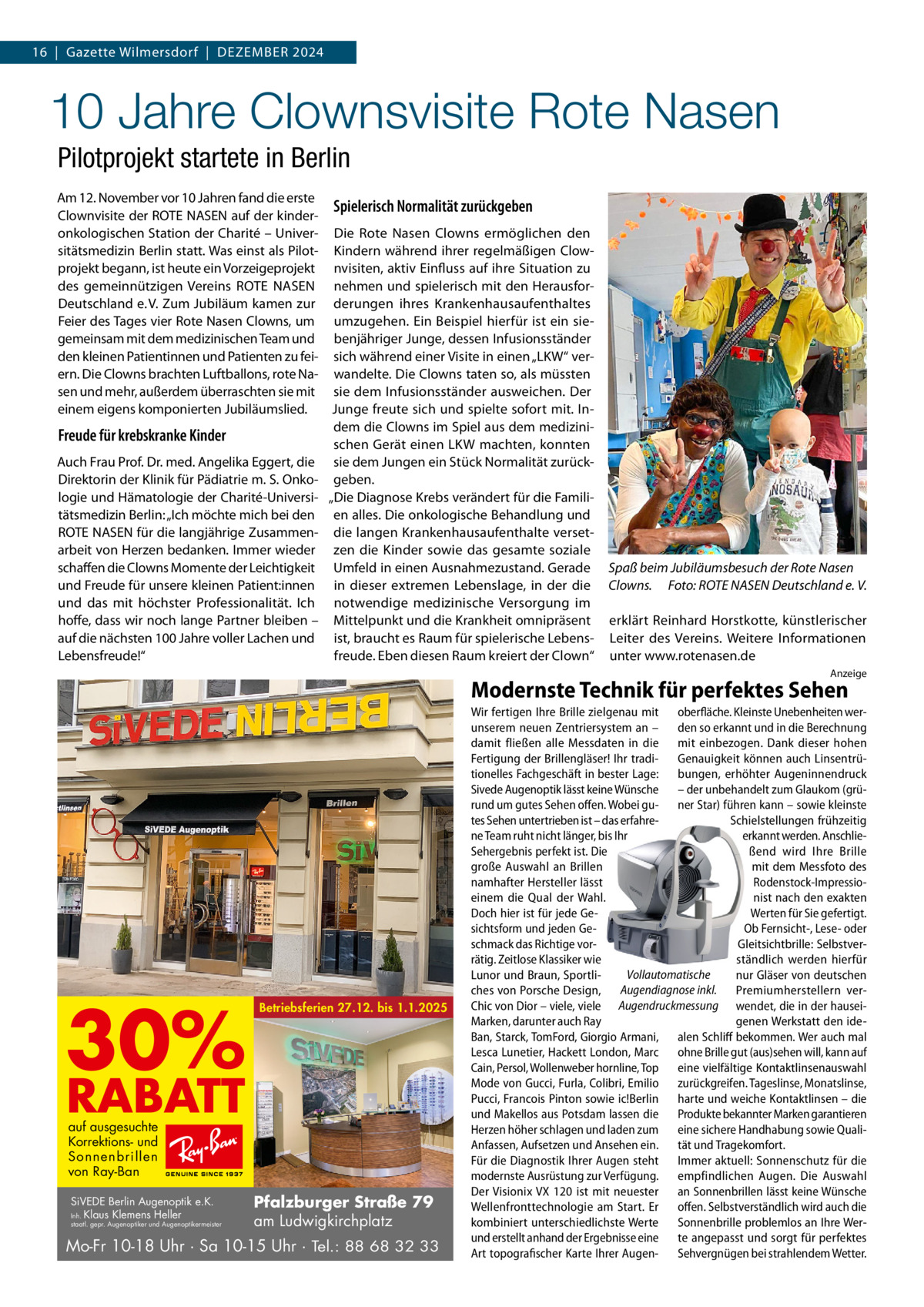 16  |  Gazette Wilmersdorf  |  Dezember 2024  10 Jahre Clownsvisite Rote Nasen Pilotprojekt startete in Berlin Am 12. November vor 10 Jahren fand die erste Spielerisch Normalität zurückgeben Clownvisite der ROTE NASEN auf der kinderonkologischen Station der Charité – Univer- Die Rote Nasen Clowns ermöglichen den sitätsmedizin Berlin statt. Was einst als Pilot- Kindern während ihrer regelmäßigen Clowprojekt begann, ist heute ein Vorzeigeprojekt nvisiten, aktiv Einfluss auf ihre Situation zu des gemeinnützigen Vereins ROTE NASEN nehmen und spielerisch mit den HerausforDeutschland e. V. Zum Jubiläum kamen zur derungen ihres Krankenhausaufenthaltes Feier des Tages vier Rote Nasen Clowns, um umzugehen. Ein Beispiel hierfür ist ein siegemeinsam mit dem medizinischen Team und benjähriger Junge, dessen Infusionsständer den kleinen Patientinnen und Patienten zu fei- sich während einer Visite in einen „LKW“ verern. Die Clowns brachten Luftballons, rote Na- wandelte. Die Clowns taten so, als müssten sen und mehr, außerdem überraschten sie mit sie dem Infusionsständer ausweichen. Der einem eigens komponierten Jubiläumslied. Junge freute sich und spielte sofort mit. Indem die Clowns im Spiel aus dem mediziniFreude für krebskranke Kinder schen Gerät einen LKW machten, konnten Auch Frau Prof. Dr. med. Angelika Eggert, die sie dem Jungen ein Stück Normalität zurückDirektorin der Klinik für Pädiatrie m. S. Onko- geben. logie und Hämatologie der Charité-Universi- „Die Diagnose Krebs verändert für die Familitätsmedizin Berlin: „Ich möchte mich bei den en alles. Die onkologische Behandlung und ROTE NASEN für die langjährige Zusammen- die langen Krankenhausaufenthalte versetarbeit von Herzen bedanken. Immer wieder zen die Kinder sowie das gesamte soziale schaffen die Clowns Momente der Leichtigkeit Umfeld in einen Ausnahmezustand. Gerade und Freude für unsere kleinen Patient:innen in dieser extremen Lebenslage, in der die und das mit höchster Professionalität. Ich notwendige medizinische Versorgung im hoffe, dass wir noch lange Partner bleiben – Mittelpunkt und die Krankheit omnipräsent auf die nächsten 100 Jahre voller Lachen und ist, braucht es Raum für spielerische LebensLebensfreude!“ freude. Eben diesen Raum kreiert der Clown“  Spaß beim Jubiläumsbesuch der Rote Nasen Clowns.� Foto: ROTE NASEN Deutschland e. V. erklärt Reinhard Horstkotte, künstlerischer Leiter des Vereins. Weitere Informationen unter www.rotenasen.de Anzeige  Modernste Technik für perfektes Sehen  30%  Betriebsferien 27.12. bis 1.1.2025  RABATT auf ausgesuchte Korrektions- und Sonnenbrillen von Ray-Ban  SiVEDE Berlin Augenoptik e.K. Inh. Klaus Klemens Heller  staatl. gepr. Augenoptiker und Augenoptikermeister  Pfalzburger Straße 79 am Ludwigkirchplatz  Mo-Fr 10-18 Uhr · Sa 10-15 Uhr · Tel.: 88 68 32 33  Wir fertigen Ihre Brille zielgenau mit oberfläche. Kleinste Unebenheiten werunserem neuen Zentriersystem an – den so erkannt und in die Berechnung damit fließen alle Messdaten in die mit einbezogen. Dank dieser hohen Fertigung der Brillengläser! Ihr tradi- Genauigkeit können auch Linsentrütionelles Fachgeschäft in bester Lage: bungen, erhöhter Augeninnendruck Sivede Augenoptik lässt keine Wünsche – der unbehandelt zum Glaukom (grürund um gutes Sehen offen. Wobei gu- ner Star) führen kann – sowie kleinste tes Sehen untertrieben ist – das erfahreSchielstellungen frühzeitig ne Team ruht nicht länger, bis Ihr erkannt werden. AnschlieSehergebnis perfekt ist. Die ßend wird Ihre Brille große Auswahl an Brillen mit dem Messfoto des namhafter Hersteller lässt Rodenstock-Impressioeinem die Qual der Wahl. nist nach den exakten Doch hier ist für jede GeWerten für Sie gefertigt. sichtsform und jeden GeOb Fernsicht-, Lese- oder schmack das Richtige vorGleitsichtbrille: Selbstverrätig. Zeitlose Klassiker wie ständlich werden hierfür Vollautomatische Lunor und Braun, Sportlinur Gläser von deutschen ches von Porsche Design, Augendiagnose inkl. Premiumherstellern verChic von Dior – viele, viele Augendruckmessung wendet, die in der hauseiMarken, darunter auch Ray genen Werkstatt den ideBan, Starck, TomFord, Giorgio Armani, alen Schliff bekommen. Wer auch mal Lesca Lunetier, Hackett London, Marc ohne Brille gut (aus)sehen will, kann auf Cain, Persol, Wollenweber hornline, Top eine vielfältige Kontaktlinsenauswahl Mode von Gucci, Furla, Colibri, Emilio zurückgreifen. Tageslinse, Monatslinse, Pucci, Francois Pinton sowie ic!Berlin harte und weiche Kontaktlinsen – die und Makellos aus Potsdam lassen die Produkte bekannter Marken garantieren Herzen höher schlagen und laden zum eine sichere Handhabung sowie QualiAnfassen, Aufsetzen und Ansehen ein. tät und Tragekomfort. Für die Diagnostik Ihrer Augen steht Immer aktuell: Sonnenschutz für die modernste Ausrüstung zur Verfügung. empfindlichen Augen. Die Auswahl Der Visionix VX 120 ist mit neuester an Sonnenbrillen lässt keine Wünsche Wellenfronttechnologie am Start. Er offen. Selbstverständlich wird auch die kombiniert unterschiedlichste Werte Sonnenbrille problemlos an Ihre Werund erstellt anhand der Ergebnisse eine te angepasst und sorgt für perfektes Art topografischer Karte Ihrer Augen- Sehvergnügen bei strahlendem Wetter.