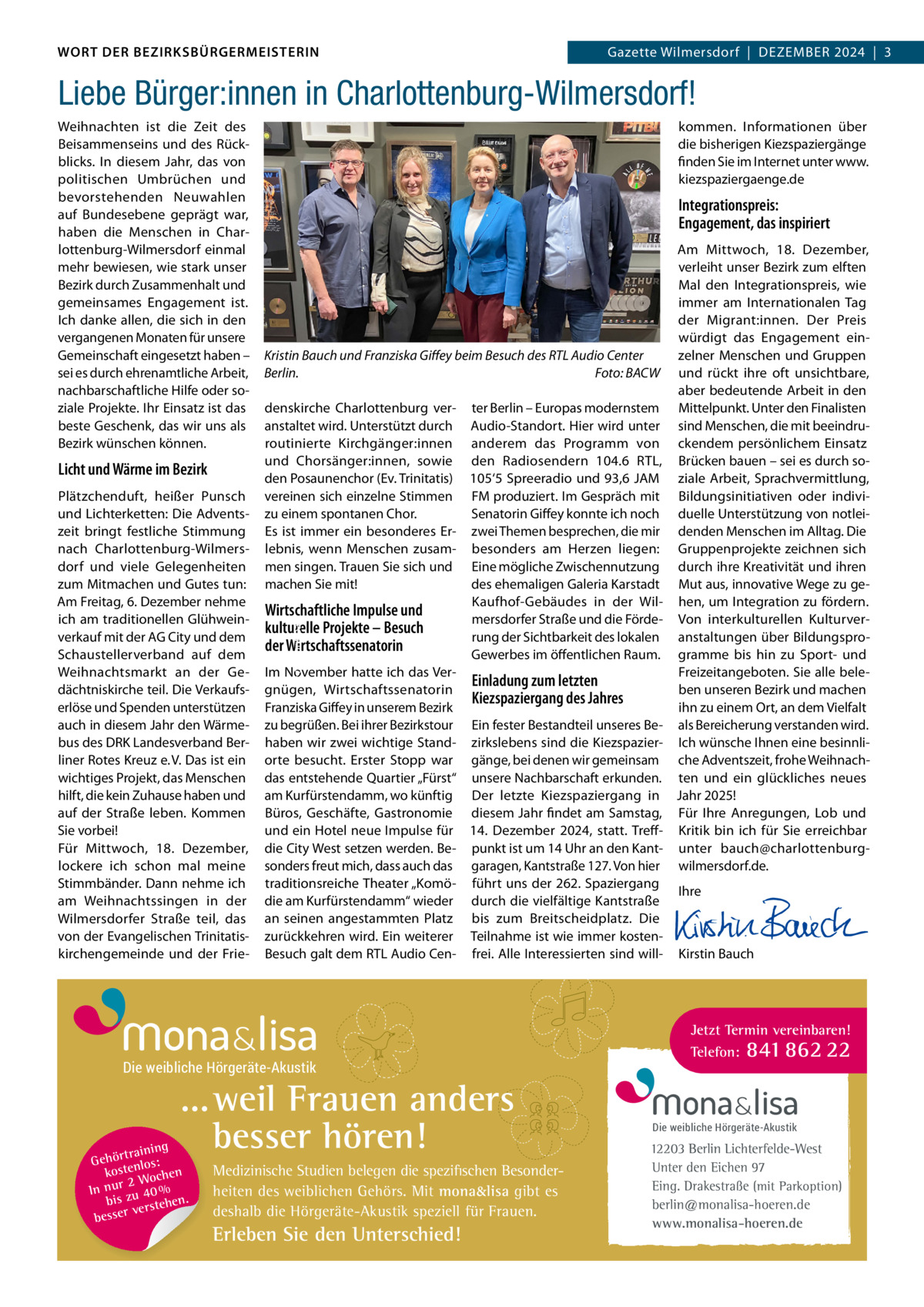 DAS WORT DER BEZIRKSBÜRGERMEISTERIN WORT DER BEZIRKSBÜRGERMEISTERIN  Gazette Wilmersdorf | Dezember2024  |  3 2024 | 3 Gazette Wilmersdorf  |  Dezember  Liebe Bürger:innen in Charlottenburg-Wilmersdorf!  Licht und Wärme im Bezirk Plätzchenduft, heißer Punsch und Lichterketten: Die Adventszeit bringt festliche Stimmung nach Charlottenburg-Wilmersdorf und viele Gelegenheiten zum mitmachen und Gutes tun: Am Freitag, 6. Dezember nehme ich am traditionellen Glühweinverkauf mit der AG City und dem Schaustellerverband auf dem Weihnachtsmarkt an der Gedächtniskirche teil. Die Verkaufserlöse und Spenden unterstützen auch in diesem Jahr den Wärmebus des DrK Landesverband berliner rotes Kreuz e. V. Das ist ein wichtiges Projekt, das menschen hilft, die kein zuhause haben und auf der Straße leben. Kommen Sie vorbei! Für mittwoch, 18.  Dezember, lockere ich schon mal meine Stimmbänder. Dann nehme ich am Weihnachtssingen in der Wilmersdorfer Straße teil, das von der evangelischen Trinitatiskirchengemeinde und der Frie kommen. Informationen über die bisherigen Kiezspaziergänge finden Sie im Internet unter www. kiezspaziergaenge.de  Integrationspreis: Engagement, das inspiriert  Kristin Bauch und Franziska Giﬀey beim Besuch des RTL Audio Center Berlin. Foto: BACW denskirche Charlottenburg ver- ter berlin – europas modernstem anstaltet wird. Unterstützt durch Audio-Standort. Hier wird unter routinierte Kirchgänger:innen anderem das Programm von und Chorsänger:innen, sowie den radiosendern 104.6  rTL, den Posaunenchor (ev. Trinitatis) 105‘5 Spreeradio und 93,6 JAm vereinen sich einzelne Stimmen Fm produziert. Im Gespräch mit zu einem spontanen Chor. Senatorin Giffey konnte ich noch es ist immer ein besonderes er- zwei Themen besprechen, die mir lebnis, wenn menschen zusam- besonders am Herzen liegen: men singen. Trauen Sie sich und eine mögliche zwischennutzung des ehemaligen Galeria Karstadt machen Sie mit! Kaufhof-Gebäudes in der WilWirtschaftliche Impulse und mersdorfer Straße und die Fördekulturelle Projekte – Besuch rung der Sichtbarkeit des lokalen der Wirtschaftssenatorin Gewerbes im öffentlichen raum. Im November hatte ich das VerEinladung zum letzten gnügen, Wirtschaftssenatorin Kiezspaziergang des Jahres Franziska Giffey in unserem bezirk zu begrüßen. bei ihrer bezirkstour ein fester bestandteil unseres behaben wir zwei wichtige Stand- zirkslebens sind die Kiezspazierorte besucht. erster Stopp war gänge, bei denen wir gemeinsam das entstehende Quartier „Fürst“ unsere Nachbarschaft erkunden. am Kurfürstendamm, wo künftig Der letzte Kiezspaziergang in büros, Geschäfte, Gastronomie diesem Jahr findet am Samstag, und ein Hotel neue Impulse für 14.  Dezember 2024, statt. Treffdie City West setzen werden. be- punkt ist um 14 Uhr an den Kantsonders freut mich, dass auch das garagen, Kantstraße 127. Von hier traditionsreiche Theater „Komö- führt uns der 262. Spaziergang die am Kurfürstendamm“ wieder durch die vielfältige Kantstraße an seinen angestammten Platz bis zum breitscheidplatz. Die zurückkehren wird. ein weiterer Teilnahme ist wie immer kostenbesuch galt dem rTL Audio Cen- frei. Alle Interessierten sind willFoto: britibay  Weihnachten ist die zeit des beisammenseins und des rückblicks. In diesem Jahr, das von politischen Umbrüchen und bevorstehenden Neuwahlen auf bundesebene geprägt war, haben die menschen in Charlottenburg-Wilmersdorf einmal mehr bewiesen, wie stark unser bezirk durch zusammenhalt und gemeinsames engagement ist. Ich danke allen, die sich in den vergangenen monaten für unsere Gemeinschaft eingesetzt haben – sei es durch ehrenamtliche Arbeit, nachbarschaftliche Hilfe oder soziale Projekte. Ihr einsatz ist das beste Geschenk, das wir uns als bezirk wünschen können.  Die weibliche Hörgeräte-Akustik  ... weil Frauen anders besser hören!  g trainin Gehör enlos: t kos hen 2 Woc In nur zu 40 % bis hen. verste besser  Medizinische Studien belegen die spezifischen Besonderheiten des weiblichen Gehörs. Mit mona&lisa gibt es deshalb die Hörgeräte-Akustik speziell für Frauen.  Erleben Sie den Unterschied!  Am mittwoch, 18.  Dezember, verleiht unser bezirk zum elften mal den Integrationspreis, wie immer am Internationalen Tag der migrant:innen. Der Preis würdigt das engagement einzelner menschen und Gruppen und rückt ihre oft unsichtbare, aber bedeutende Arbeit in den mittelpunkt. Unter den Finalisten sind menschen, die mit beeindruckendem persönlichem einsatz brücken bauen – sei es durch soziale Arbeit, Sprachvermittlung, bildungsinitiativen oder individuelle Unterstützung von notleidenden menschen im Alltag. Die Gruppenprojekte zeichnen sich durch ihre Kreativität und ihren mut aus, innovative Wege zu gehen, um Integration zu fördern. Von interkulturellen Kulturveranstaltungen über bildungsprogramme bis hin zu Sport- und Freizeitangeboten. Sie alle beleben unseren bezirk und machen ihn zu einem Ort, an dem Vielfalt als bereicherung verstanden wird. Ich wünsche Ihnen eine besinnliche Adventszeit, frohe Weihnachten und ein glückliches neues Jahr 2025! Für Ihre Anregungen, Lob und Kritik bin ich für Sie erreichbar unter bauch@charlottenburgwilmersdorf.de. Ihre       Kirstin bauch  Jetzt Termin vereinbaren! Telefon: 841 862 22  Die weibliche Hörgeräte-Akustik  12203 Berlin Lichterfelde-West Unter den Eichen 97 Eing. Drakestraße (mit Parkoption) berlin@monalisa-hoeren.de www.monalisa-hoeren.de www.gazette-berlin.de