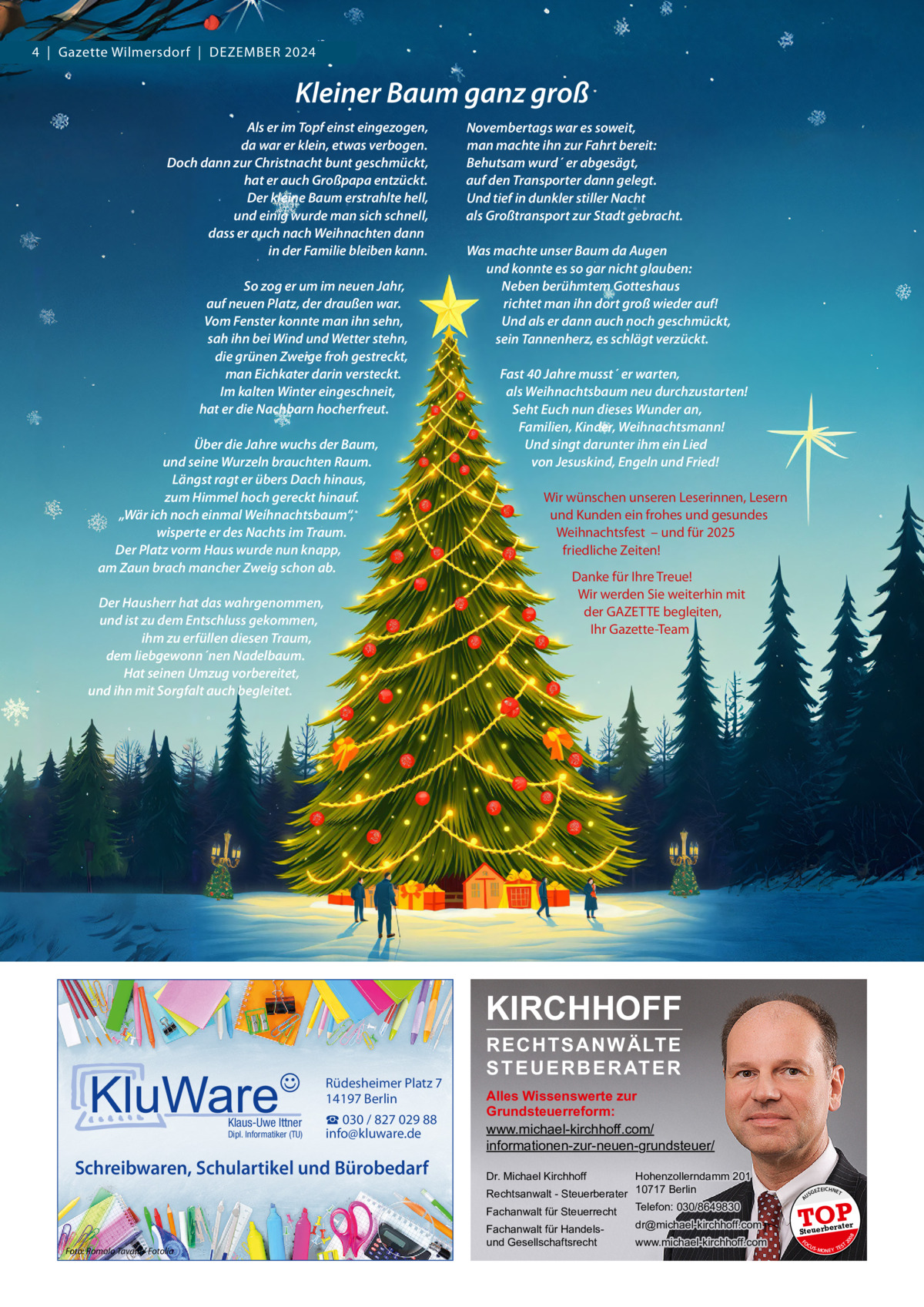 4  |  Gazette Wilmersdorf  |  Dezember 2024  Kleiner Baum ganz groß Als er im Topf einst eingezogen, da war er klein, etwas verbogen. Doch dann zur Christnacht bunt geschmückt, hat er auch Großpapa entzückt. Der kleine Baum erstrahlte hell, und einig wurde man sich schnell, dass er auch nach Weihnachten dann in der Familie bleiben kann.   So zog er um im neuen Jahr, auf neuen Platz, der draußen war. Vom Fenster konnte man ihn sehn, sah ihn bei Wind und Wetter stehn, die grünen Zweige froh gestreckt, man Eichkater darin versteckt. Im kalten Winter eingeschneit, hat er die Nachbarn hocherfreut.   Über die Jahre wuchs der Baum, und seine Wurzeln brauchten Raum. Längst ragt er übers Dach hinaus, zum Himmel hoch gereckt hinauf. „Wär ich noch einmal Weihnachtsbaum“, wisperte er des Nachts im Traum. Der Platz vorm Haus wurde nun knapp, am Zaun brach mancher Zweig schon ab.   Der Hausherr hat das wahrgenommen, und ist zu dem Entschluss gekommen, ihm zu erfüllen diesen Traum, dem liebgewonn´nen Nadelbaum. Hat seinen Umzug vorbereitet, und ihn mit Sorgfalt auch begleitet.  Novembertags war es soweit, man machte ihn zur Fahrt bereit: Behutsam wurd´ er abgesägt, auf den Transporter dann gelegt. Und tief in dunkler stiller Nacht als Großtransport zur Stadt gebracht.   Was machte unser Baum da Augen und konnte es so gar nicht glauben: Neben berühmtem Gotteshaus richtet man ihn dort groß wieder auf! Und als er dann auch noch geschmückt, sein Tannenherz, es schlägt verzückt.   Fast 40 Jahre musst´ er warten, als Weihnachtsbaum neu durchzustarten! Seht Euch nun dieses Wunder an, Familien, Kinder, Weihnachtsmann! Und singt darunter ihm ein Lied von Jesuskind, Engeln und Fried!   Wir wünschen unseren Leserinnen, Lesern und Kunden ein frohes und gesundes Weihnachtsfest  – und für 2025 friedliche Zeiten! Danke für Ihre Treue! Wir werden Sie weiterhin mit der GAZETTE begleiten, Ihr Gazette-Team  KIRCHHOFF  Schreibwaren, Schulartikel und Bürobedarf  Foto: Romolo Tavani / Fotolia  Hohenzollerndamm 201 Rechtsanwalt - Steuerberater 10717 Berlin Telefon: 030/8649830 Fachanwalt für Steuerrecht Dr. Michael Kirchhoff  Fachanwalt für Handelsund Gesellschaftsrecht  dr@michael-kirchhoff.com www.michael-kirchhoff.com  US  GEZ  EICHNET  TOP rater  Steuerbe FO CU S  08  Dipl. Informatiker (TU)  Alles Wissenswerte zur Grundsteuerreform: www.michael-kirchhoff.com/ informationen-zur-neuen-grundsteuer/  20  Klaus-Uwe Ittner  ☎ 030 / 827 029 88 info@kluware.de  A  Rüdesheimer Platz 7 14197 Berlin  RECHTSANWÄLTE S T E U E R B E R AT E R  S -MONEY TE  T