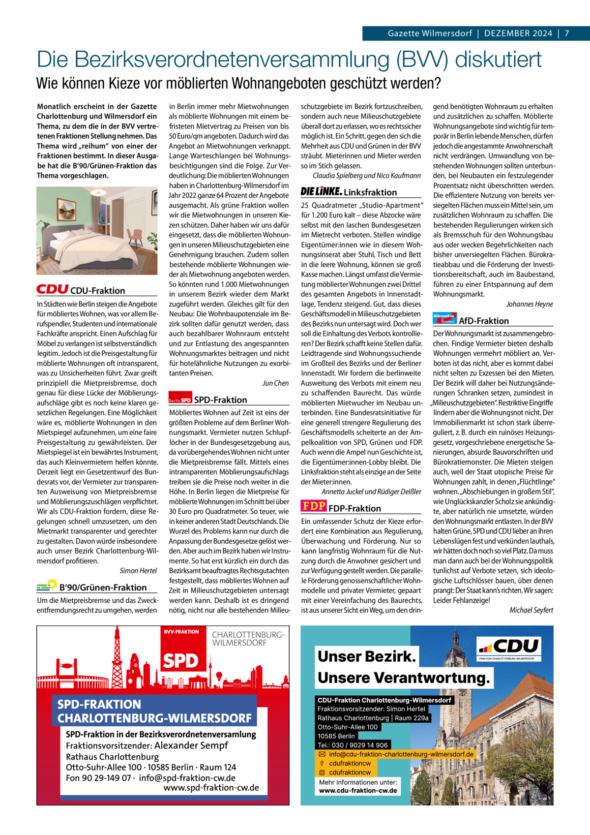 Gazette Charlottenburg & Wilmersdorf 12  www.gazette-berlin.de  Gazette Wilmersdorf  |  Dezember 2024  |  7  Die Bezirksverordnetenversammlung (BVV) diskutiert Wie können Kieze vor möblierten Wohnangeboten geschützt werden? Monatlich erscheint in der Gazette Charlottenburg und Wilmersdorf ein Thema, zu dem die in der BVV vertretenen Fraktionen Stellung nehmen. Das Thema wird „reihum“ von einer der Fraktionen bestimmt. In dieser Ausgabe hat die B‘90/Grünen-Fraktion das Thema vorgeschlagen.  CDU-Fraktion In Städten wie Berlin steigen die Angebote für möbliertes Wohnen, was vor allem Berufspendler, Studenten und internationale Fachkräfte anspricht. Einen Aufschlag für Möbel zu verlangen ist selbstverständlich legitim. Jedoch ist die Preisgestaltung für möblierte Wohnungen oft intransparent, was zu Unsicherheiten führt. Zwar greift prinzipiell die Mietpreisbremse, doch genau für diese Lücke der Möblierungsaufschläge gibt es noch keine klaren gesetzlichen Regelungen. Eine Möglichkeit wäre es, möblierte Wohnungen in den Mietspiegel aufzunehmen, um eine faire Preisgestaltung zu gewährleisten. Der Mietspiegel ist ein bewährtes Instrument, das auch Kleinvermietern helfen könnte. Derzeit liegt ein Gesetzentwurf des Bundesrats vor, der Vermieter zur transparenten Ausweisung von Mietpreisbremse und Möblierungszuschlägen verpflichtet. Wir als CDU-Fraktion fordern, diese Regelungen schnell umzusetzen, um den Mietmarkt transparenter und gerechter zu gestalten. Davon würde insbesondere auch unser Bezirk Charlottenburg-Wilmersdorf profitieren. Simon Hertel  B‘90/Grünen-Fraktion Um die Mietpreisbremse und das Zweckentfremdungsrecht zu umgehen, werden  1.200 ohne Bild 1.100 mit Bild Vorwort Grüne SPD CDU FDP Linke AfD  -1101 1134 1056 1141 1140 1113  in Berlin immer mehr Mietwohnungen als möblierte Wohnungen mit einem befristeten Mietvertrag zu Preisen von bis 50 Euro/qm angeboten. Dadurch wird das Angebot an Mietwohnungen verknappt. Lange Warteschlangen bei Wohnungsbesichtigungen sind die Folge. Zur Verdeutlichung: Die möblierten Wohnungen haben in Charlottenburg-Wilmersdorf im Jahr 2022 ganze 64 Prozent der Angebote ausgemacht. Als grüne Fraktion wollen wir die Mietwohnungen in unseren Kiezen schützen. Daher haben wir uns dafür eingesetzt, dass die möblierten Wohnungen in unseren Milieuschutzgebieten eine Genehmigung brauchen. Zudem sollen bestehende möblierte Wohnungen wieder als Mietwohnung angeboten werden. So könnten rund 1.000 Mietwohnungen in unserem Bezirk wieder dem Markt zugeführt werden. Gleiches gilt für den Neubau: Die Wohnbaupotenziale im Bezirk sollten dafür genutzt werden, dass auch bezahlbarer Wohnraum entsteht und zur Entlastung des angespannten Wohnungsmarktes beitragen und nicht für hotelähnliche Nutzungen zu exorbitanten Preisen. Jun Chen Berlin  SPD-Fraktion  Möbliertes Wohnen auf Zeit ist eins der größten Probleme auf dem Berliner Wohnungsmarkt. Vermieter nutzen Schlupflöcher in der Bundesgesetzgebung aus, da vorübergehendes Wohnen nicht unter die Mietpreisbremse fällt. Mittels eines intransparenten Möblierungsaufschlags treiben sie die Preise noch weiter in die Höhe. In Berlin liegen die Mietpreise für möblierte Wohnungen im Schnitt bei über 30 Euro pro Quadratmeter. So teuer, wie in keiner anderen Stadt Deutschlands. Die Wurzel des Problems kann nur durch die Anpassung der Bundesgesetze gelöst werden. Aber auch im Bezirk haben wir Instrumente. So hat erst kürzlich ein durch das Bezirksamt beauftragtes Rechtsgutachten festgestellt, dass möbliertes Wohnen auf Zeit in Milieuschutzgebieten untersagt werden kann. Deshalb ist es dringend nötig, nicht nur alle bestehenden Milieu schutzgebiete im Bezirk fortzuschreiben, sondern auch neue Milieuschutzgebiete überall dort zu erlassen, wo es rechtssicher möglich ist. Ein Schritt, gegen den sich die Mehrheit aus CDU und Grünen in der BVV sträubt. Mieterinnen und Mieter werden so im Stich gelassen. Claudia Spielberg und Nico Kaufmann  Linksfraktion  gend benötigten Wohnraum zu erhalten und zusätzlichen zu schaffen. Möblierte Wohnungsangebote sind wichtig für temporär in Berlin lebende Menschen, dürfen jedoch die angestammte Anwohnerschaft nicht verdrängen. Umwandlung von bestehenden Wohnungen sollten unterbunden, bei Neubauten ein festzulegender Prozentsatz nicht überschritten werden. Die effizientere Nutzung von bereits versiegelten Flächen muss ein Mittel sein, um zusätzlichen Wohnraum zu schaffen. Die bestehenden Regulierungen wirken sich als Bremsschuh für den Wohnungsbau aus oder wecken Begehrlichkeiten nach bisher unversiegelten Flächen. Bürokratieabbau und die Förderung der Investitionsbereitschaft, auch im Baubestand, führen zu einer Entspannung auf dem Wohnungsmarkt. Johannes Heyne  25  Quadratmeter „Studio-Apartment“ für 1.200 Euro kalt – diese Abzocke wäre selbst mit den laschen Bundesgesetzen im Mietrecht verboten. Stellen windige Eigentümer:innen wie in diesem Wohnungsinserat aber Stuhl, Tisch und Bett in die leere Wohnung, können sie groß Kasse machen. Längst umfasst die Vermietung möblierter Wohnungen zwei Drittel des gesamten Angebots in Innenstadtlage, Tendenz steigend. Gut, dass dieses Geschäftsmodell in Milieuschutzgebieten Alternative AfD-Fraktion des Bezirks nun untersagt wird. Doch wer soll die Einhaltung des Verbots kontrollie- Der Wohnungsmarkt ist zusammengebroren? Der Bezirk schafft keine Stellen dafür. chen. Findige Vermieter bieten deshalb Leidtragende sind Wohnungssuchende Wohnungen vermehrt möbliert an. Verim Großteil des Bezirks und der Berliner boten ist das nicht, aber es kommt dabei Innenstadt. Wir fordern die berlinweite nicht selten zu Exzessen bei den Mieten. Ausweitung des Verbots mit einem neu Der Bezirk will daher bei Nutzungsändezu schaffenden Baurecht. Das würde rungen Schranken setzen, zumindest in möblierten Mietwucher im Neubau un- „Milieuschutzgebieten“. Restriktive Eingriffe terbinden. Eine Bundesratsinitiative für lindern aber die Wohnungsnot nicht. Der eine generell strengere Regulierung des Immobilienmarkt ist schon stark überreGeschäftsmodells scheiterte an der Am- guliert, z. B. durch ein ruinöses Heizungspelkoalition von SPD, Grünen und FDP. gesetz, vorgeschriebene energetische SaAuch wenn die Ampel nun Geschichte ist, nierungen, absurde Bauvorschriften und die Eigentümer:innen-Lobby bleibt. Die Bürokratiemonster. Die Mieten steigen Linksfraktion steht als einzige an der Seite auch, weil der Staat utopische Preise für der Mieter:innen. Wohnungen zahlt, in denen „Flüchtlinge“ Annetta Juckel und Rüdiger Deißler wohnen. „Abschiebungen in großem Stil“, wie Unglückskanzler Scholz sie ankündigFDP-Fraktion te, aber natürlich nie umsetzte, würden Ein umfassender Schutz der Kieze erfor- den Wohnungsmarkt entlasten. In der BVV dert eine Kombination aus Regulierung, halten Grüne, SPD und CDU lieber an ihren Überwachung und Förderung. Nur so Lebenslügen fest und verkünden lauthals, kann langfristig Wohnraum für die Nut- wir hätten doch noch so viel Platz. Da muss zung durch die Anwohner gesichert und man dann auch bei der Wohnungspolitik zur Verfügung gestellt werden. Die paralle- tunlichst auf Verbote setzen, sich ideolole Förderung genossenschaftlicher Wohn- gische Luftschlösser bauen, über denen modelle und privater Vermieter, gepaart prangt: Der Staat kann’s richten. Wir sagen: mit einer Vereinfachung des Baurechts, Leider Fehlanzeige! ist aus unserer Sicht ein Weg, um den drinMichael Seyfert für  Deutschland